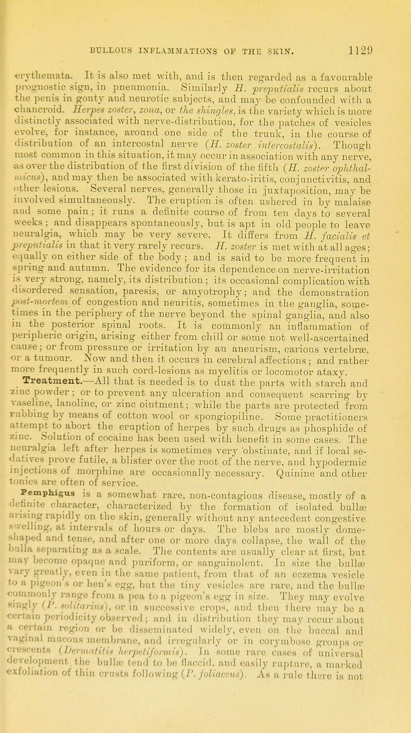 vrvthemata. It is also met with, and is then regarded as a favourable prognostic sigu, in pneumonia. Similarly 11. prepvtialis recurs about the penis in gouty and neurotic subjects, and may be confounded with a chancroid. Herpes zoster, zona, or the shingles, is the variety which is more distinctly associated with nerve-distribution, for the patches of vesicles evolve, for instance, around one side of the trunk, in the course of distribution of an intercostal nerve (H. zoster intercostaUs). Though most common in this situation, it may occur in association with any nerve, as over the distribution of the first division of the fifth (H. zoster ophthal- micus), and may then be associated with kerato-iritis, conjunctivitis, and other lesions. Several nerves, generally those in juxtaposition, may be involved simultaneously. The eruption is often ushered in by malaise and some pain; it runs a definite course of from ten days to several weeks ; and disappears spontaneously, but is apt in old people to leave neuralgia, which may be very severe. It differs from H. facialis et preputialis in that it very rarely recurs. H. zoster is met with at all ages; e pially on either side of the body ; and is said to be more frequent in spring and autumn. The evidence for its dependence on nerve-irritation is very strong, namely, its distribution; its occasional complication with disordered sensation, paresis, or amyotrophy; and the demonstration it-mortem of congestion and neuritis, sometimes in the ganglia, some- times in the periphery of the nerve beyond the spinal ganglia, and also in the posterior spinal roots. It is commonly an inflammation of peripheric origin, arising either from chill or some not well-ascertained se; or from pressure or irritation by an aneurism, carious vertebra?, or a tumour. Xow and then it occurs in cerebral affections; and rather more frequently in such cord-lesions as myelitis or locomotor ataxy. Treatment.—All that is needed is to dust the parts with starch and zinc powder; or to prevent any ulceration and consequent scarring by vaseline, lanoline, or zinc ointment; while the parts are protected from rubbing by means of cotton wool or spongiopiline. Some practitioners attempt to abort the eruption of herpes by such drugs as phosphide of zinc. Solution of cocaine has been used with benefit in some cases. The neuralgia left after herpes is sometimes very obstinate, and if local se- datives prove futile, a blister over the root of the nerve, and hypodermic injections of morphine are occasionally necessary. Quinine and other tonics are often of service. Pemphigus is a somewhat rare, non-contagious disease, mostly of a definite character, characterized by the formation of isolated bulla* arising rapidly on the skin, generally without any antecedent congestive swelling, at intervals of hours or days. The blebs are mostly dome- shaped and tense, and after one or more clays collapse, the wall of the bulla separating as a scale. The contents are usually clear at first, but may become opaque and puriform, or sanguinolent. In size the bulla? vary greatly, even in the same patient, from that of an eczema vesicle to a pigeon's or hen's egg, but the tiny vesicles are rare, and the bulla? commonly range from a pea to a pigeon's egg in size. They may evolve singly (/'. Bolitarvus)) or in successive crops, and then there may be a certain periodicity observed ; and in distribution they may recur about a certain region or be disseminated widely, even on the buccal and vaginal mucous membrane, and irregularly or in corymbose groups or crescents (Dermatitin herpetiformis'). In some rare cases of universal development the bulla? tend to be flaccid, and easily rupture, a marked exfoliation of thin crusts following (/'. joliaceus). As a rule there is not