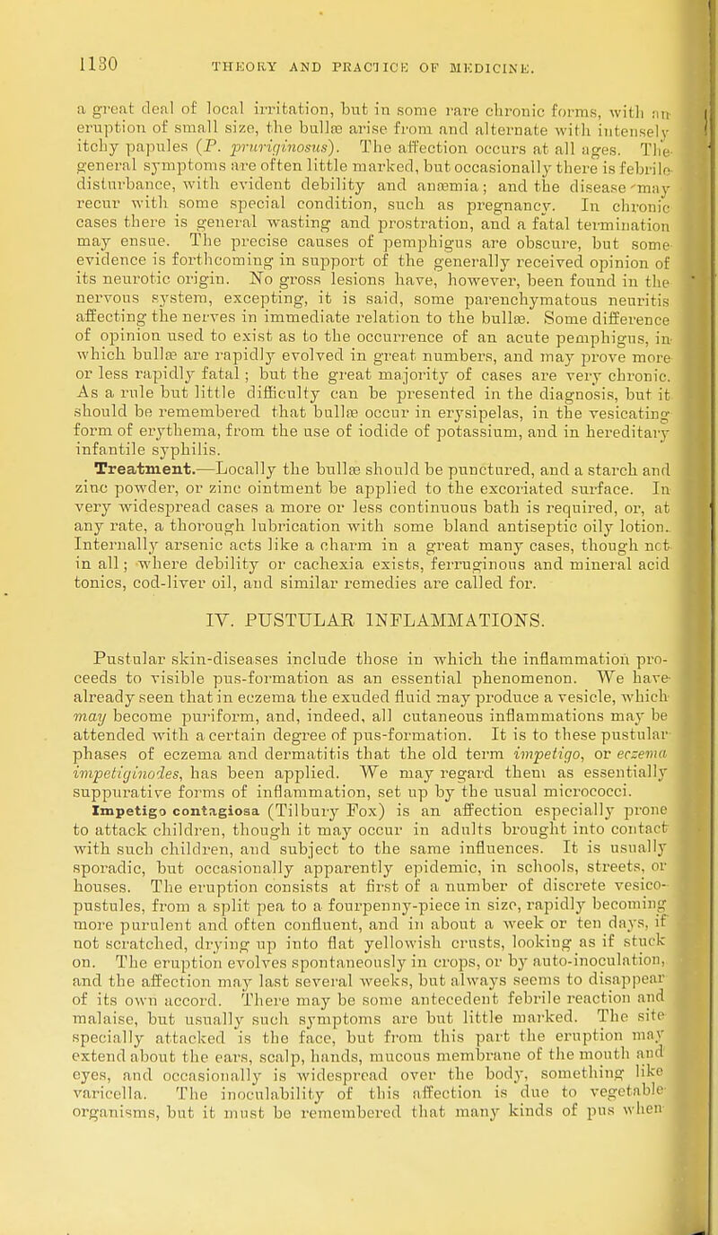 a great deal of local irritation, but in some rare chronic forms, with an- eruption of small size, the bullae arise from and alternate with intensely itchy papules (P. pruriginosus). The affection occurs at all ages. The general symptoms are often little marked, but occasionally there is febrile disturbance, with evident debility and anaemia; and the disease'may recur with some special condition, such as pregnancy. In chronic cases there is general wasting and prostration, and a fatal termination may ensue. The precise causes of pemphigus are obscure, but some evidence is forthcoming in support of the generally received opinion of its neurotic origin. No gross lesions have, however, been found in the nervous system, excepting, it is said, some parenchymatous neuritis affecting the nerves in immediate relation to the bullae. Some difference of opinion used to exist as to the occurrence of an acute pemphigus, in which bulla? are rapidly evolved in great numbers, and may prove more or less rapidly fatal; but the great majority of cases are very chronic. As a rule but little difficulty can be presented in the diagnosis, but it should be remembered that bulla? occur in erysipelas, in the vesicating form of erythema, from the use of iodide of potassium, and in hereditary infantile syphilis. Treatment.—Locally the bulla? should be punctured, and a starch and zinc powder, or zinc ointment be applied to the excoriated surface. In very widespread cases a more or less continuous bath is required, or, at any rate, a thorough lubrication with some bland antiseptic oily lotion. Internally arsenic acts like a charm in a great many cases, though not in all; where debility or cachexia exists, ferruginous and mineral acid tonics, cod-liver oil, and similar remedies are called for. IV. PUSTULAR INFLAMMATIONS. Pustular skin-diseases include those in which the inflammation pro- ceeds to visible pus-formation as an essential phenomenon. We have already seen that in eczema the exuded fluid may produce a vesicle, which may become puriform, and, indeed, all cutaneous inflammations may be attended with a certain degree of pus-formation. It is to these pustular- phases of eczema and dermatitis that the old term impetigo, or eczema impetiginodes, has been applied. We may regard them as essentially suppurative forms of inflammation, set up by the usual micrococci. Impetigo contagiosa (Tilbury Fox) is an affection especial]}' prone to attack children, though it may occur in adults brought into contact with such children, and subject to the same influences. It is usually sporadic, but occasionally apparently epidemic, in schools, streets, or houses. The eruption consists at first of a number of discrete vesieo- pustules, from a split pea to a fourpenny-piece in size, rapidly becoming more purulent and often confluent, and in about a week or ten days, it not scratched, drying up into flat yellowish crusts, looking as if stuck on. The eruption evolves spontaneously in crops, or by auto-inoculation, and the affection may last several weeks, but always seems to disappear of its own accord. There may be some antecedent febrile reaction and malaise, but usually such symptoms are but little marked. The site specially attacked 'is the face, but from this part the eruption may extend about the ears, scalp, hands, mucous membrane of the mouth and eyes, and occasionally is widespread over the body, something like varicella. The inoeulability of this affection is due to vegetable organisms, but it must be remembered that many kinds of pus when