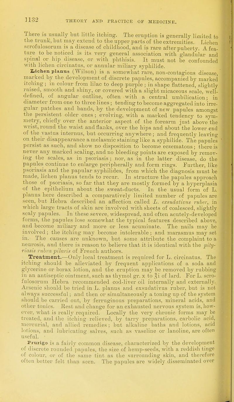 There is usually but little itching. The eruption is generally limited to the trunk, but may extend to the upper parts of the extremities. Lichen scrofulosorum is a disease of childhood, and is rare after puberty. A fea- ture to be noticed is its very general association with glandular and spinal or hip disease, or with phthisis. It must not be confounded with lichen circinatus, or annular miliary syphilide. lichen planus (Wilson) is a somewhat rare, non-contagious disease, marked by the development of discrete papules, accompanied by marked itching; in colour from lilac to deep purple ; in shape flattened, slightly raised, smooth and shiny, or covered with a slight micaceous scale, well- defined, of angular outline, often with a central umbilication; in diameter from one to three lines ; tending to become aggregated into irre- gular patches and bands, by the development of new papules amongst the persistent older ones ; evolving, with a marked tendency to sym- metry, chiefly over the anterior aspect of the forearm just above'the wrist, round the waist and flanks, over the hips and about the lower end of the vastus internus, but occurring anywhere ; and frequently leaving on their disappearance a melasmic staining like a syphilide. The papules persist as such, and show no disposition to become eczematous; there is never any marked scaling, and no bleeding points are exposed by remov- ing the scales, as in psoriasis ; nor, as in the latter disease, do the papules continue to enlarge peripherally and form rings. Further, like psoriasis and the papular syphilides, from which the diagnosis must be made, lichen planus tends to recur. In structure the papules approach those of psoriasis, so far that they are mostly formed by a hyperplasia of the epithelium about the sweat-ducts. In the usual form of L. planus here described a comparatively limited number of papules are seen, but Hebra described an affection called L. exsudativus ruber, in which large tracts of skin are involved with sheets of coalesced, slightly scaly papules. In these severe, widespread, and often acutely-developed forms, the papules lose somewhat the typical features described above, and become miliary and more or less acuminate. The nails may be involved ; the itching may become intolerable ; and marasmus may set m. The causes are nuknown, but some attribute the complaint to a neurosis, and there is reason to believe that it is identical with the pity- riasis rubra pilaris of French authors. Treatment.—Only local treatment is required for L. circinatus. The itching should be alleviated by frequent applications of a soda ami glycerine or borax lotiou, and the eruption may be removed by rubbing' in an antiseptic ointment, such as thymol gr. x to ,^i of lard. For L. scro- fulosorum Hebra recommended cod-liver oil internally and externally. Arsenic should be tried in L. planus and exsudativus ruber, but is not always successful; and then or simultaneously a toning up of the system should be carried out, by ferruginous preparations, mineral acids, and other tonics. Rest and change for an exhausted nervous system is, how- ever, what is really required. Locally the very chronic forms may be treated, ami the itching relieved, by tarry preparations, carbolic acid, mercurial, and allied remedies; but alkaline baths and lotions, acid lotions, ami lubricating salves, such as vaseline or lanoline, are often useful. • Prurigo is a fairly common disease, characterized by the development of discrete rounded papules, I he size of hemp-seeds, with a reddish tinge of colour, or of the same lint as i he surrounding skin, and therefore often better fell than seen. The papules are widely disseminated over