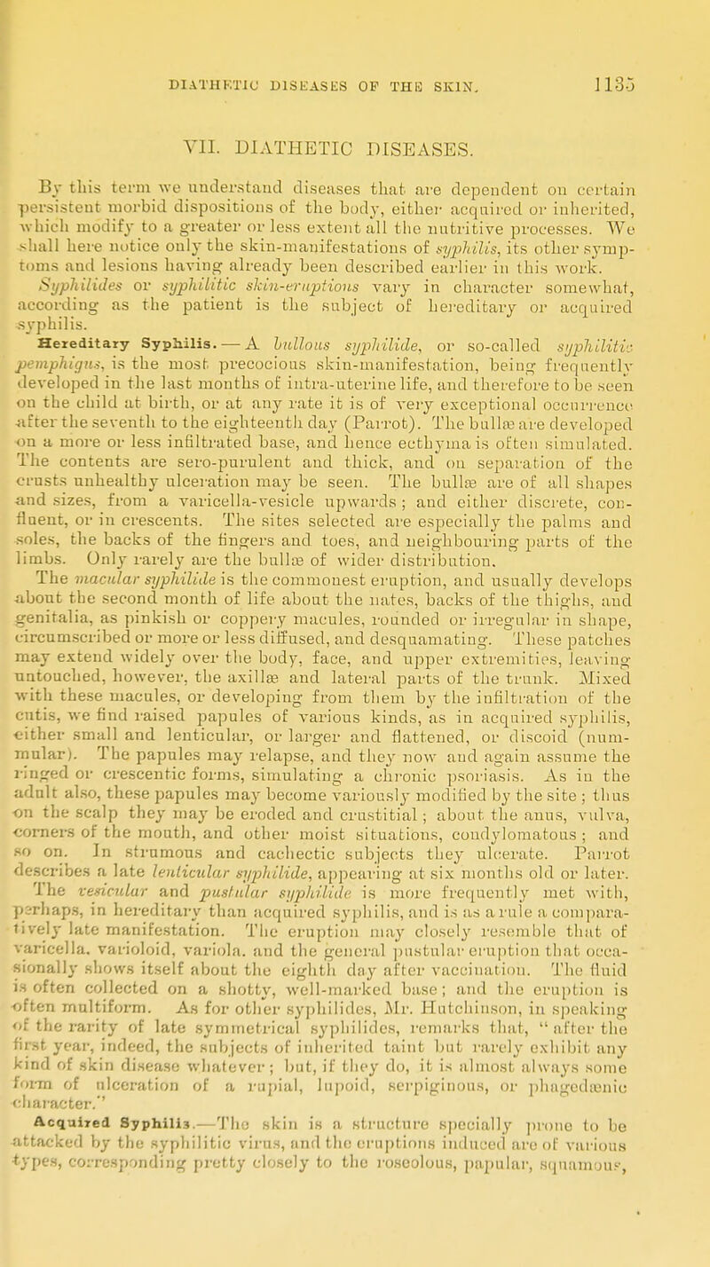 VII. DIATHETIC DISEASES. By this term we understand diseases that are dependent on certain persistent morbid dispositions of the body, either acquired or inherited, which modify to a greater or less extent all the nutritive processes. We shall here notice only the skin-manifestations of syphilis, its other symp- toms and lesions having already been described earlier in this work. Syphilides or syphilitic skin-eruptions vary in character somewhat, according as the patient is the subject of hereditary or acquired syphilis. Hereditary Syphilis. — A bullous syphilide, or so-called syphilitic pemphigus, is the most precocious skin-manifestation, being frequentlv developed in the last months of intra-uterine life, and therefore to be seen on the child at birth, or at any rate it is of very exceptional occurrence after the seventh to the eighteenth day (Parrot). The bulla; are developed on a more or less infiltrated base, and hence ecthyma is often simulated. The contents are sero-purulent and thick, and on separation of the crusts unhealthy ulceration may be seen. The bulla? are of all shapes and sizes, from a varicella-vesicle upwards ; and either discrete, con- fluent, or in crescents. The sites selected are especially the palms and soles, the backs of the fingers and toes, and neighbouring parts of the limbs. Only rarely are the bullae of wider distribution. The macular syphilide is the commonest eruption, and usually develops about the second month of life about the nates, backs of the thighs, and o-eniralia, as pinkish or coppery macules, rounded or irregular in shape, circumscribed or more or less diffused, and desquamating. These patches may extend widely over the body, face, and upper extremities, leaving untouched, however, the axilla? and lateral parts of the trunk. Mixed with these macules, or developing from them by the infiltration of the cutis, we find raised papules of various kinds, as in acquired syphilis, either small and lenticular, or larger and flattened, or discoid (num- mular). The papules may relapse, and they now and again assume the ringed or crescentic forms, simulating a chronic psoriasis. As in the adult also, these papules may become variously modified by the site ; thus •on the scalp they may be eroded and crustitial; about the anus, vulva, corners of the mouth, and other moist situations, condylomatous ; and so on. In strumous and cachectic subjects they ulcerate. Parrot describes a late lenticular syphilide, appearing at six months old or later. The vesicular and pustular syphilide is more frequently met with, perhaps, in hereditary than acquired syphilis, and is as a rule a compara- tively late manifestation. The eruption may closely resemble that of varicella, varioloid, variola, and the general pustular eruption that occa- sionally shows itself about the eighth day after vaccination. The fluid is often collected on a shotty, well-marked base; and the eruption is •often multiform. As for other syphilides, Mr. Hutchinson, in speaking of the rarity of late symmetrical syphilides, remarks that,  after the first year, indeed, the subjects of inherited taint but rarely exhibit any kind of skin disease whatever; but, if they do, it is almost always some form of ulceration of a rupial, lupoid, serpiginous, or phagedenic character.'' Acquired Syphili3.—The skin is a structure specially prone to be attacked by the syphilitic virus, and the eruptions induced are of various types, corresponding pretty closely to the roseolous, papular, squamous,