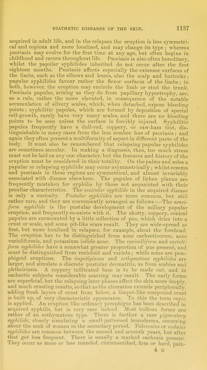 acquired in adult life, and in the relapses the eruption is less symmetri- cal and copious and more localized, and may change its type ; whereas psoriasis may evolve for the first time at any age, but often begins in childhood and recurs throughout life. Psoriasis is also often kereditarj-, whilst the papular syphilides inherited do not occur after the first eighteen months. Psoriasis affects especially the extensor surfaces of the limbs, such as the elbows and knees, also the scalp and buttocks ; papular syphilides favour rather the flexor surfaces of the limbs ; in both, however, the eruption may encircle the limb or stud the trunk. Psoriasis papules, arising as they do from papillary hypertrophy, are, as a rule, rather the more elevated, in consequence of the notable accumulation of silvery scales, which, when detached, expose bleeding points ; syphilitic papules, which are formed by deposition of special cell-growth, rarely have very many scales, and there are no bleeding points to be seen unless the surface is forcibly injured. Syphilitic papules frequently have a dull-red, coppery, or raw-ham tint, dis- tinguishable in many cases from the less sombre hue of psoriasis ; and again they often present a multiformity of aspect in different parts of the body. It must also be remembered that relapsing papular syphilides are sometimes annular. In making a diagnosis, then, too much stress must not be laid on any one character, but the features and historv of the eruption must be considered in their totality. On the palms and soles a papular or relapsing syphilide may occur asymmetrically ; whilst eczema and psoriasis in these regions are symmetrical, and almost invariably associated wdth disease elsewhere. The papules of lichen planus are frequently mistaken for syphilis by those not acquainted with their peculiar characteristics. The vesicular syphilide in the acquired disease is only a curiosity. Pustular syphilides are more common, but still rather rare, and they are conveniently arranged as follows :—The acnei- form syphilide is the pustular development of the miliary papular eruption, and frequently co-exists with it. The shotty, coppery, conical papules are surmounted by a little collection of pus, which dries into a crust or scale, and some pit-like scars result. They are wide-spread at first, but more localized in relapses, for example, about the forehead. The eruption has to be distinguished from acne cachecticorum, acne varioliformis, and potassium iodide acne. The varicelliform and varioli- form syphilides have a somewhat greater proportion of pus present, and must be distinguished from varioloid and variola; while some are pem- phigoid eruptions. The impetiginous and ecthymatous syphilides are larger, and simulate a discrete pustular dermatitis, as from scabies and phtheiriasis. A coppery infiltrated base is to be made out, and in cachectic subjects considerable scarring may result. The early forms are superficial, but the relapsing later phases affect the skin more deepty, and much crusting results, so that as the ulceration extends peripherally, adding fresh layers of crust from below, a limpet-like compound crust is built up, of very characteristic appearance. To this the term rupia is applied. As eruption like ordinary pemphigus has been described in acqnired syphilis, but is very rare indeed. .Most bullous forms are rather of an ecthymatous type. There is further a rare pigmentanj syphilide, closely simulating a small-patterned lcucoderma, occurring abont the neck of women in the secondary period. Tubercular or nodular syphilides are common between the second and seventh years, but after that get less frequent. There is usually a marked cachexia present. They occur as more or less rounded, circumscribed, firm or hard, pain- 4 D