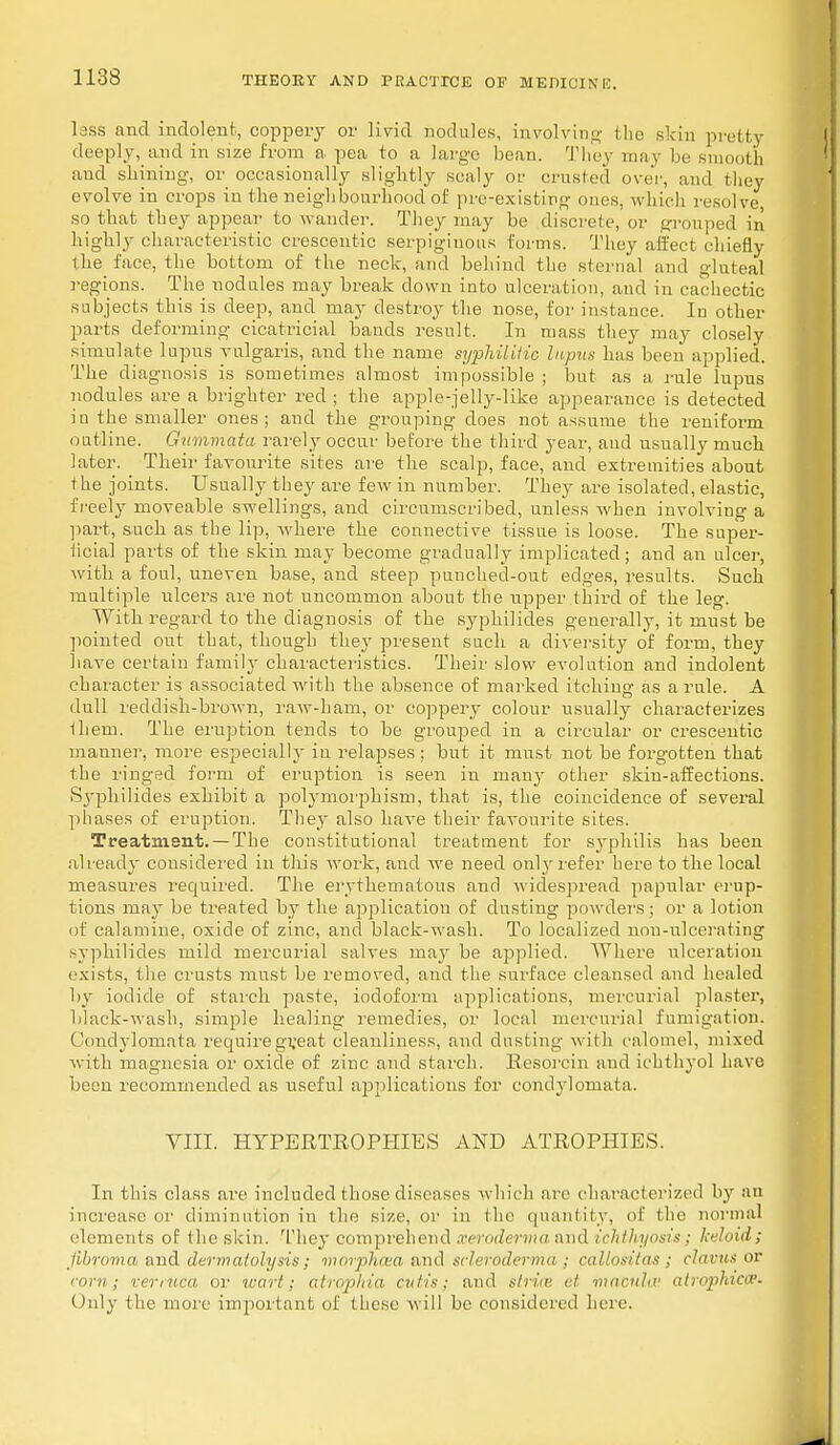 less and indolent, coppery or livid nodules, involving the skin pretty deeply, and in size from a pea to a large bean. They may be smooth and shining, or occasionally slightly scaly or crusted over, and they evolve in crops in the neighbourhood of pre-existing onus, which resolve so that they appear to wander. They may be discrete, or grouped in highly characteristic erescentic serpiginous forms. They affect chiefly the face, the bottom of the neck, and behind the sternal and gluteal regions. The nodules may break down into ulceration, and in cachectic subjects this is deep, and may destroy the nose, for instance. In other parts deforming cicatricial bands result. In mass they may closely simulate lupus vulgaris, and the name syphilitic lupus has been applied. The diagnosis is sometimes almost impossible ; but as a rule lupus nodules are a brighter red ; the apple-jelly-like appearance is detected in the smaller ones; and the grouping does not assume the reniform outline. Gummata rarely occur before the third year, and usually much later. Their favourite sites are the scalp, face, and extremities about i he joints. Usually they are few in number. They are isolated, elastic, freely moveable swellings, and circumscribed, unless when involving a part, such as the lip, where the connective tissue is loose. The super- iicial parts of the skin may become gradually implicated; and an ulcer, with a foul, uneven base, and steep puuched-out edges, results. Such multiple ulcers are not uncommon about the upper third of the leg. With regard to tlie diagnosis of the syphilides generally, it must be pointed out that, though they present such a diversity of form, they have certain family characteristics. Their slow evolution and indolent character is associated with the absence of marked itching as a rule. A dull reddish-brown, raw-ham, or coppery colour usually characterizes them. The eruption tends to be grouped in a circular or erescentic manner, more especially in relapses ; but it must not be forgotten that the ringed form of eruption is seen in many other skin-affections. Syphilides exhibit a polymorphism, that is, the coincidence of several phases of eruption. They also have their favourite sites. Treatment. —The constitutional treatment for syphilis has been already considered in this work, and we need only refer here to the local measures required. The erythematous and widespread papular erup- tions ma)- be treated by the application of dusting powders ; or a lotion of calamine, oxide of zinc, and black-wash. To localized non-ulcerating syphilides mild mercurial salves may be applied. Where ulceration exists, the crusts must be removed, and the surface cleansed and healed by iodide of starch paste, iodoform applications, mercurial plaster, black-wash, simple healing remedies, or local mercurial fumigation. Condylomata require great cleanliness, and dusting with calomel, mixed with magnesia or oxide of zinc and starch. Kesorcin and ichthyol have been recommended as useful applications for condylomata, VIII. HYPERTROPHIES AND ATROPHIES. In this class are included those diseases which are characterized by an increase or diminution in the si/.e, or in the quantity, of the normal elements of the skin. They comprehend xeroderma and ichthyosis; keloid; fibroma and derm atoly sis; m orphan, and scleroderma ; callositas : clavus or com; venuca or wart; atrophia cutis; and striae el macula1 atrophica1. Only the more important of these will be considered here.