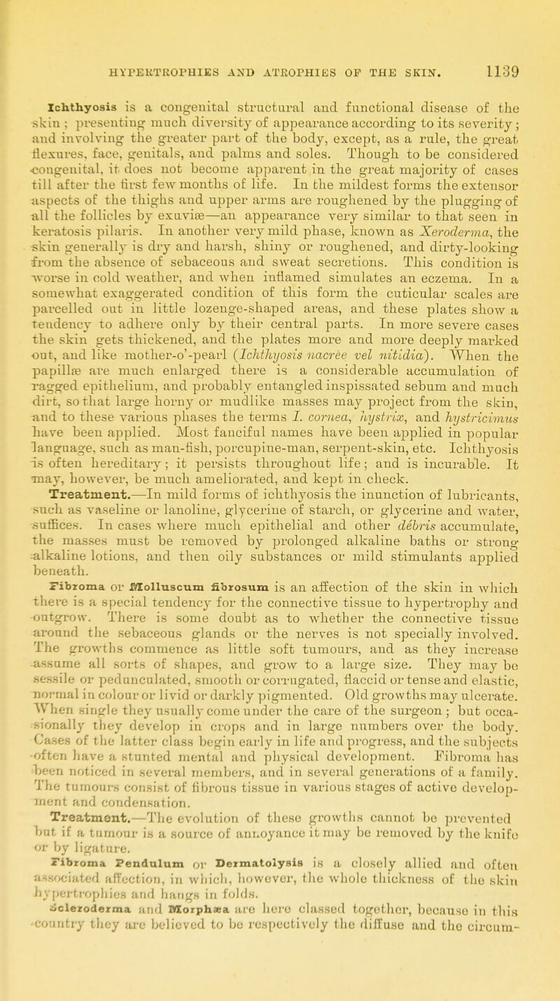 Ichthyosis is a congenital structural and functional disease of the skin ; presenting much diversity of appearance according to its severity ; and involving the greater part of the body, except, as a rule, the great flexures, face, genitals, and palms and soles. Though to be considered •congenital, it does not become apparent in the great majority of cases till after the first few months of life. In the mildest forms the extensor aspects of the thighs and upper arms are roughened by the plugging of all the follicles by exuvia?—an appearance very similar to that seen in keratosis pilaris. In another very mild phase, known as Xeroderma, the skin generally is dry and harsh, shiny or roughened, and dirty-looking from the absence of sebaceous and sweat secretions. This condition is -worse in cold weather, and when inflamed simulates an eczema. In a somewhat exaggerated condition of this form the cuticular scales are parcelled out in little lozenge-shaped areas, and these plates show a tendency to adhere only by their central parts. In more severe cases the skin gets thickened, and the plates more and more deeply marked ont, and like mother-o'-pearl {Ichthyosis uacree vel nitidia). When the papilla? are much enlarged there is a considerable accumulation of ragged epithelium, and probably entangled inspissated sebum and much dirt, so that large horny or mudlike masses may project from the skin, and to these various phases the terms I. cornea, hystrix, and hystricimus have been applied. Most faucifal names have been applied in popular lancraage, such as man-fish, porcujnne-nian, serpent-skin, etc. Ichthyosis is often hereditary ; it persists throughout life; and is incurable. It •may, however, be much ameliorated, and kept in check. Treatment.—In mild forms of ichthyosis the inunction of lubricants, such as vaseline or lanoline, glycerine of starch, or glycerine and water, suffices. In cases where much epithelial and other debris accumulate, the masses must be removed by prolonged alkaline baths or strong alkaline lotions, and then oily substances or mild stimulants applied beneath. Fibroma or Molluscum nbrosum is an affection of the skin in which there is a special tendency for the connective tissue to hypertrophy and outgrow. There is some doubt as to whether the connective tissue around the sebaceous glands or the nerves is not specially involved. The growths commence as little soft tumours, and as they increase assume all sorts of shapes, and grow to a large size. They may be sessile or pedunculated, smooth or corrugated, flaccid or tense and elastic, normal in colour or livid or dai-kly pigmented. Old growths may ulcerate. When single they usually come under the care of the surgeon ; but occa- sionally they develop in crops and in large numbers over the body. Cases of the latter class begin early in life and progress, and the subjects •often have a stunted mental and physical development. Fibroma has been noticed in several members, and in several generations of a family. The tumours consist of fibrous tissue in various stages of active develop- ment and condensation. Treatment.—The evolution of these growths cannot be prevented bat if a tumour is a source of annoyance it may be removed by the knife or by ligature. Fibroma Pendulum or Dermatoiysis is a closely allied and often associated affection, in which, however, the whole thickness of the skin hypertrophies and hangs in folds. scleroderma and Wlorphaea are hero classed together, because in this -country they are believed to be respectively the diffuse and the circum-