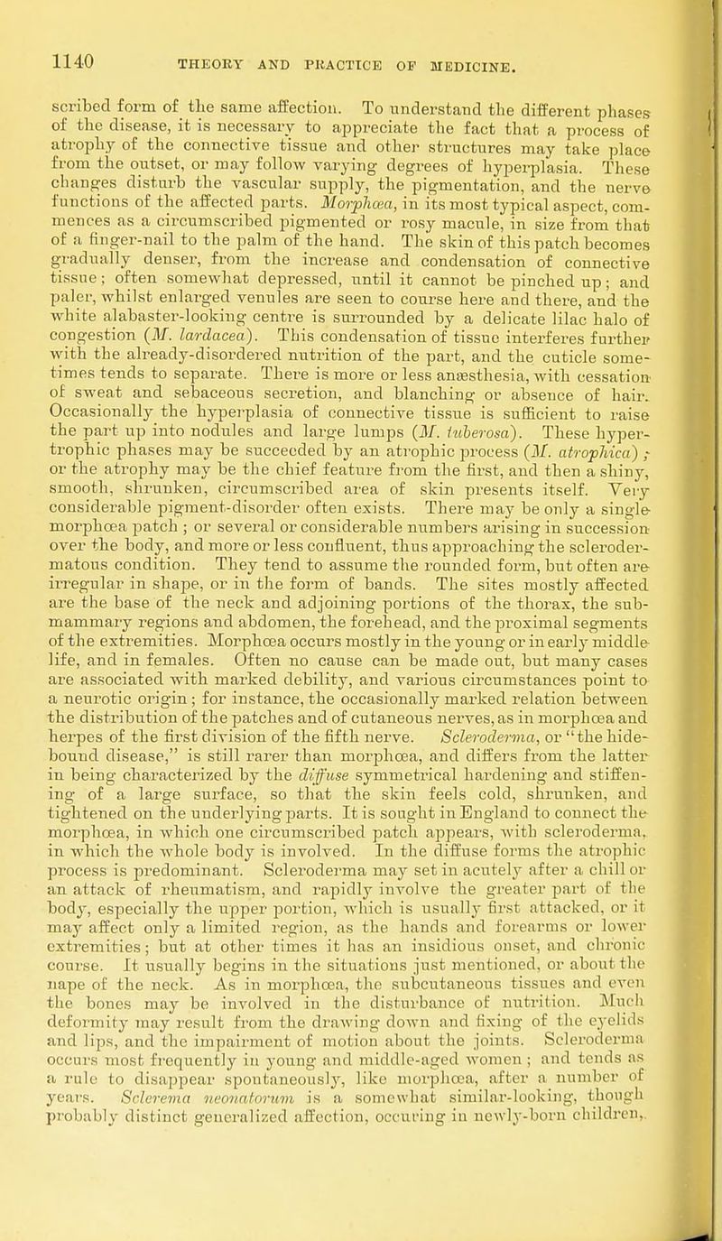 scribed form of the same affection. To understand the different phases of the disease, it is necessary to appreciate the fact that a process of atrophy of the connective tissue and other structures may take place from the outset, or may follow varying degrees of hyperplasia. These changes disturb the vascular supply, the pigmentation, and the nerve functions of the affected parts. Morphan, in its most typical aspect, com- mences as a circumscribed pigmented or rosy macule, in size from that of a finger-nail to the palm of the hand. The skin of this patch becomes gradually denser, from the increase and condensation of connective tissue ; often somewhat depressed, until it cannot be pinched up; and paler, whilst enlarged venules are seen to course here and there, and the white alabaster-looking centre is surrounded by a delicate lilac halo of congestion (M. lardacea). This condensation of tissue interferes further with the already-disordered nutrition of the part, and the cuticle some- times tends to separate. There is more or less anaesthesia, with cessation of sweat and sebaceous secretion, and blanching or absence of hair. Occasionally the hyperplasia of connective tissue is sufficient to raise the part up into nodules and large lumps (M. luberosa). These hyper- trophic phases may be succeeded by an atrophic process (M. atrophica) or the atrophy may be the chief feature from the first, and then a shiny, smooth, shrunken, circumscribed area of skin presents itself. Very considerable pigment-disorder often exists. There may be only a single- morphcea patch ; or several or considerable numbers arising in succession- over the body, and more or less confluent, thus approaching the scleroder- matous condition. They tend to assume the rounded form, but often are- irregular in shape, or in the form of bands. The sites mostly affected are the base of the neck and adjoining portions of the thorax, the sub- mammary regions and abdomen, the forehead, and the proximal segments of the extremities. Morphcea occurs mostly in the young or in early middle life, and in females. Often no cause can be made out, but many cases are associated with marked debility, and various circumstances point to a neurotic origin ; for instance, the occasionally marked relation between the distribution of the patches and of cutaneous nerves, as in morphcea and herpes of the first division of the fifth nerve. Scleroderma, or the hide- bound disease, is still rarer than morphcea, and differs from the latter in being characterized by the diffuse symmetrical hardening and stiffen- ing of a large surface, so that the skin feels cold, shrunken, and tightened on the underlying parts. It is sought in England to connect the morphcea, in which one circumscribed patch appears, with scleroderma, in which the whole body is involved. In the diffuse forms the atrophic process is predominant. Scleroderma may set in acutely after a chill or an attack of rheumatism, and rapidly involve the greater part of the body, especially the upper portion, which is usually first attacked, or it may affect only a limited region, as the hands and forearms or lower extremities ; but at other times it has an insidious onset, and chronic course. It usually begins in the situations just mentioned, or about the nape of the neck. As in morphcea, the subcutaneous tissues and even the bones may be involved in the disturbance of nutrition. Much deformity may result from the drawing down and fixing of the eyelids and lips, and the impairment of motion about the joints. Scleroderma occurs most frequently in young and middle-aged women; and tends as a rule to disappear spontaneously, like morphcea, after a number of years. Sclerema neonatorum is a somewhat similar-looking, though probably distinct generalized affection, occuring in newly-born children,