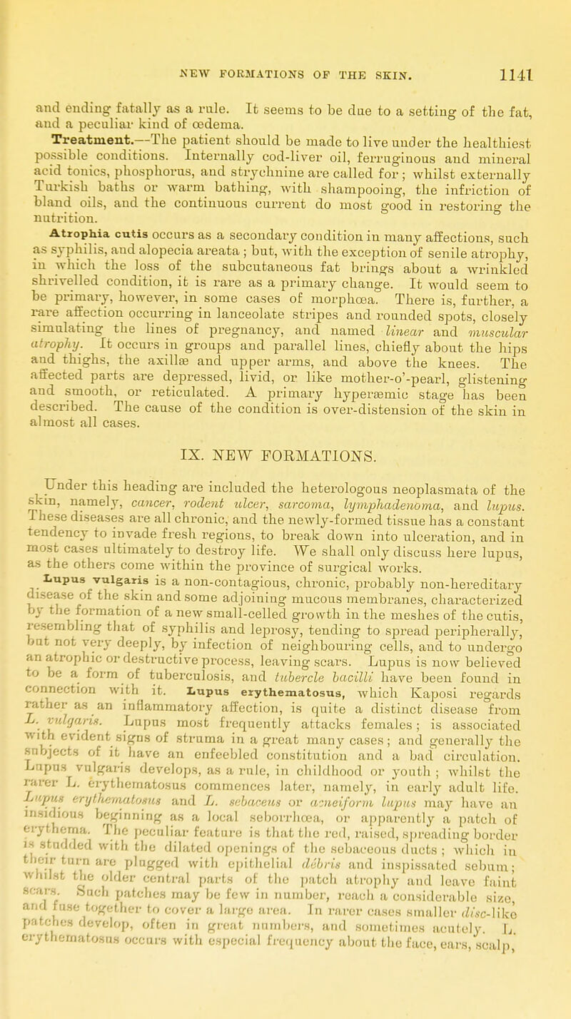 and ending fatally as a rule. It seems to be due to a setting of the fat, and a peculiar kind of cedema. Treatment.--The patient should be made to live under the healthiest possible conditions. Internally cod-liver oil, ferruginous and mineral acid tonics, phosphorus, and strychnine are called for ; whilst externally Turkish baths or warm bathing, with shampooing, the infriction of bland oils, and the continuous current do most good in restoring the nutrition. Atrophia cutis occurs as a secondary condition in many affections, such as syphilis, and alopecia areata ; but, with the exception of senile atrophy, in which the loss of the subcutaneous fat brings about a wrinkled shrivelled condition, it is rare as a primary change. It would seem to be primary, however, in some cases of morphcea. There is, further, a rare affection occurring in lanceolate stripes and rounded spots, closely simulating the lines of pregnancy, and named linear and muscular atrophy. It occurs in groups and parallel lines, chiefly about the hips and thighs, the axilla? and upper arms, and above the knees. The affected parts are depressed, livid, or like mother-o'-pearl, glistening and smooth, or reticulated. A primary hypereemic stage has been described. The cause of the condition is over-distension of the skin in almost all cases. IX. NEW FORMATIONS. Under this heading are included the heterologous neoplasmata of the •skm, namely, cancer, rodent ulcer, sarcoma, hjmphadenoma, and lupus. These diseases are all chronic, and the newly-formed tissue has a constant tendency to invade fresh regions, to break down into ulceration, and in most cases ultimately to destroy life. We shall only discuss here lupus, as the others come within the province of surgical works. Lupus vulgaris is a non-contagious, chronic, probably non-hereditary disease of the skin and some adjoining mucous membranes, characterized by the formation of a new small-celled growth in the meshes of the cutis, resembling that of syphilis and leprosy, tending to spread peripherally' but not very deeply, by infection of neighbouring cells, and to undergo an atrophic or destructive process, leaving scars. Lupus is now believed to be a form of tuberculosis, and tubercle bacilli have been found in connection with it. Lupus erythematosus, which Kaposi regards rather as an inflammatory affection, is quite a distinct disease from L. vulgaris. Lupus most frequently attacks females; is associated with evident signs of struma in a great many cases; and generally the subjects of it have an enfeebled constitution and a bad circulation. Lapus vulgaris develops, as a rule, in childhood or youth ; whilst the rarer L. erythematosus commences later, namely, in early adult life. L»pm erythematosus and L. sebaceus or acneiform lupus may have an insidious beginning as a local seborrhcea, or apparently a patch of erythema. The peculiar feature is that the red, raised, spreading border is studded with the dilated openings of the sebaceous ducts ; which in their turn are plugged with epithelial debris and inspissated sebum; whilst the older central parts of the patch atrophy and leave faint scars Such patches may be few in number, reach a considerable size, and fuse together to cover a huge area. In rarer cases smaller disc-like patches develop, often in great numbers, and sometimes acutely. I, erythematosus occurs with especial frequency about the face, ears, scalp