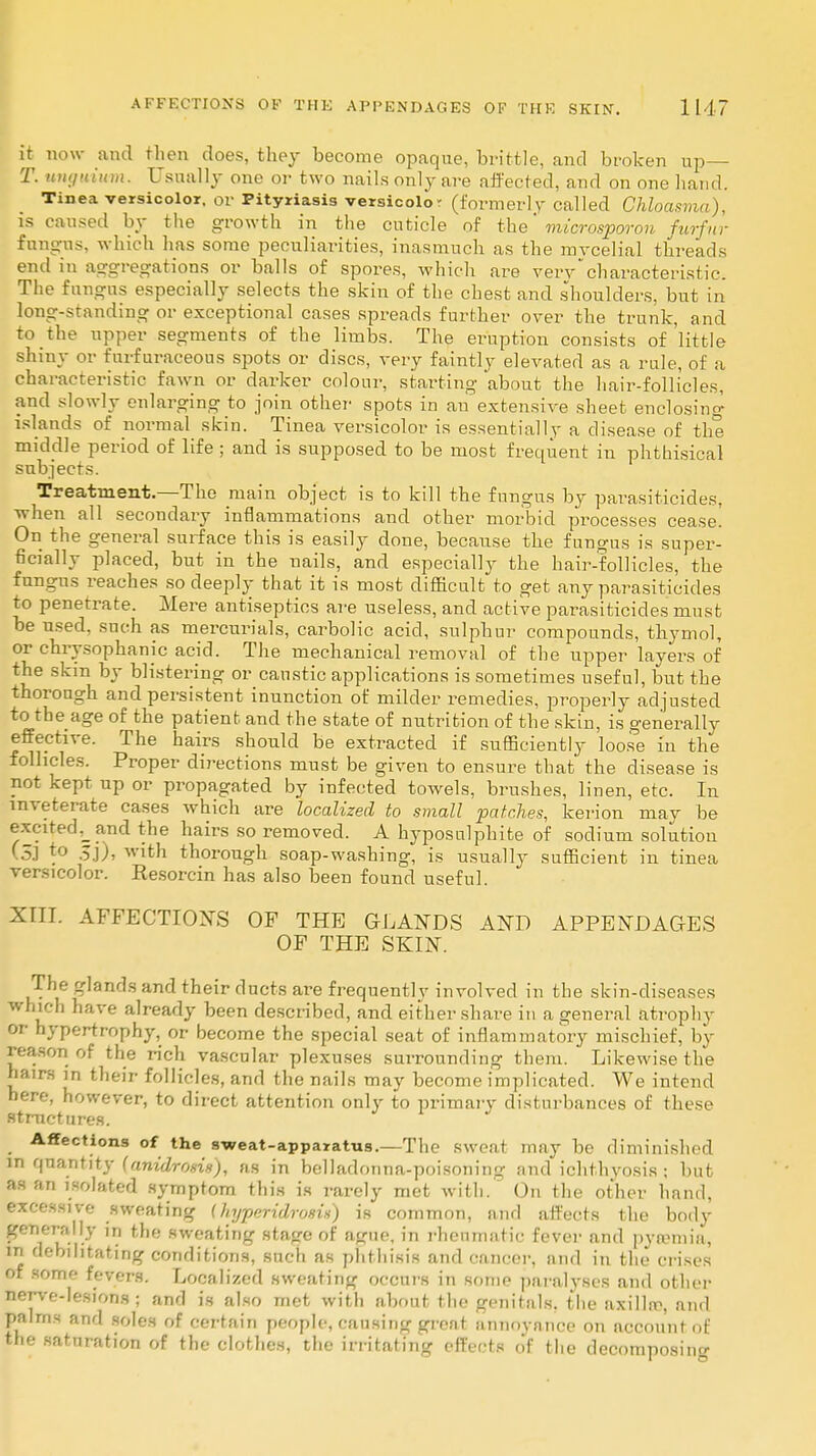 it now and then does, they become opaque, brittle, and broken up— T. unguium. Usually one or two nails only are affected, and on one hand. Tinea versicolor, or Pityriasis versicolor (formerly- called Chloasma), is caused by the growth in the cuticle of the * microsporon furfur fungus, which lias some peculiarities, inasmuch as the mycelial threads end in aggregations or balls of spores, which are vervcharacteristic. The fungus especially selects the skin of the chest and shoulders, but in long-standing or exceptional cases spreads further over the trunk, and to the upper segments of the limbs. The eruption consists of 'little shiny or fnrfuraceous spots or discs, very faintly elevated as a rule, of a characteristic fawn or darker colour, starting about the hair-follicles, and slowly enlarging to join other spots in an extensive sheet enclosing islands of normal skin. Tinea versicolor is essentially a disease of the middle period of life ; and is supposed to be most frequent in phthisical subjects. Treatment.—The main object is to kill the fungus by parasiticides, when all secondary inflammations and other morbid processes cease! On the general surface this is easily done, because the fungus is super- ficially placed, but in the nails, and especially the hair-follicles, the fungus reaches so deeply that it is most difficult to get any parasiticides to penetrate. Mere antiseptics are useless, and active parasiticides must be used, such as mercurials, carbolic acid, sulphur compounds, thymol, or chrysophanic acid. The mechanical removal of the upper layers of the skin by blistering or caustic applications is sometimes useful, but the thorough and persistent inunction of milder remedies, properly adjusted to the age of the patient and the state of nutrition of the skin, is generally effective. The hairs should be extracted if sufficiently loo.se in the follicles. Proper directions must be given to ensure that the disease is not kept up or propagated by infected towels, brushes, linen, etc. In inveterate cases which are localized to small patches, kerion may be excited,_and the hairs so removed. A hyposulphite of sodium solution (5.1 to 5j), with thorough soap-washing, is usually sufficient in tinea versicolor. Resorcin has also been found useful. XIII. AFFECTIONS OF THE GLANDS AND APPENDAGES OF THE SKIN. The glands and their ducts are frequently involved in the skin-diseases which have already been described, and either share in a general atrophy or hypertrophy, or become the special seat of inflammatory mischief, by reason of the rich vascular plexuses surrounding them. Likewise the hairs in their follicles, and the nails may become implicated. We intend here, however, to direct attention only to primary disturbances of these structures. Affections of the s-weat-apparatus.—The sweat may be diminished in quantity (anidrosis), as in belladonna-poisoning and ichthyosis ; but as an isolated symptom this is rarely met with. On the other hand, excessive sweating (/njperidrosix) is common, and affects the body generally in the sweating stage of ague, in rheumatic fever and pyaunia, in debilitating conditions, such as phthisis and cancer, and in the crises of some fevers. Localized sweating occurs in some paralyses and other nerve-lesions ; and is also met with about the genitals, the axillrc, and palms and soles of certain people, causing great annoyance on account of the saturation of the clothes, the irritating effects of the decomposing