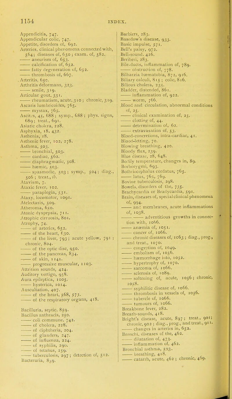 Appendicitis, 747. Appendicular colic, 747. Appetite, disorders of, 692. Arteries, clinical phenomena connected with, 564; diseases of, 650 ; exam, of, 582. aneurism of, 653. calcification of, 6^2. fatty degeneration of, 652. thrombosis of, 667. Arteritis, 65c. Arthritis deformans, 323. senile, 319. Articular gout, 33 1. rheumatism, acute, 3 10 ; chronic, 319. Ascaris lumbricoides, 765. mystax, 765. Ascitis, 45, 688; symp., 088 ; phys. signs, 689 ; treat., 691. Asiatic choltra, 228. Asphyxia, 18, 432. Asthenia, 18. Asthenic fever, 102, 278. Asthma, 503. bronchial, 503. cardiac, 562. diaphragmatic, 508. haemic, 503. spasmodic, 503; symp., 504; diag., 506 ; treat., ib. Atavism, 7. Ataxic fever, 102. paraplegia, 53 r. Ataxy, locomotor, 1091. Atelectasis, 509. Atheroma, 650. Atonic dyspepsia, 711. .Atrophic cirruosis, 801. Atrophy, 74. of arteries, 652. of the heart, 630. of the liver, 793 ; acute yellow, 791 ; chronic, 804. of the optic disc, 950. of the pancreas, S34. of skin, 1141. progressive muscular, 1103. Attrition sounds, 424. Auditory vertigo, 958. Aura epileptica, 1005. hysterica, 1014. Auscultation, 407. of the heart, 568, 573. of the respiratory organs, 418. Bacilluria, septic, 859. Bacillus anthracis, 250. coli commune, 742. of cholera, 228. of diphtheria, 204. of glanders, 247. of influenza, 224. tif syphilis, 290. of tetanus, 259. tuberculosis, 297; detection of, 512. Bacteruria, 839. Barbiers, 283. Basedow's disease, 933. Basic impulse, 1571. Bell's palsy, 972. Bell-sound. 426. Beriberi, 283. Bile-ducts, inflammation of, 789. obstruction of, 778. Bilharzia ha^matobia, 872, 916. Biliary calculi, 815; colic, 8 16. Bilious cholera, 235. Bladder, distended, 861. inflammation of, 922. ■ • worm, 766. .Blood and circulation, abnormal conditions of, 25. clinical examination of, 25. clotting of, 44. determination of, 62. extravasation of, 53. Blood-concretions, intra-cardiac, 41. , Blood-letting, 70. Blowing breathing, 420. Bloody flux, 239. Blue disease, 28, C48. Bodily temperature, changes in, 89. Borborygmi, 693. Bothtiocephalus cordatus, 765. latus, 765, 769. Bovine tuberculosis, 298. Bowels, disorders of the, 735. Brachycardia or Bradycardia, 59 r. Brain, diseases of, special clinical phenomena of, 994. am! membranes, acute inflammations of, 1038. adventitious growths in connec- tion with, iof)6. anaemia of, 1051. cancer of, 1066. chronic diseases of, 1063 ; diag., prog., and treat., 1070. congestion of, 1049. embolism of, 1056. haemorrhage into, 1052. hypertrophy of, 1070. sarcoma of, 1066. sclerosis of, 1089. softening of, acute, 1056 ; chronic, 1058. syphilitic disease of, tof>6. thrombosis in vessels of, 1056. tubercle of, 1066. tumours of, 1066. Breakbone fever, 282. Breath-sounds, 418. Blight's disease, acute, 897; treat., 901; chronic, 902 j diag., prog., and treat., 911. changes in arteries in, 652. Bronchi, diseases of the, 462. dilatation of, 473. inflammation of, 462. Bronchial asthma, 503. breathing, 418. catarrh, acute, 462 ; chronic, 469.