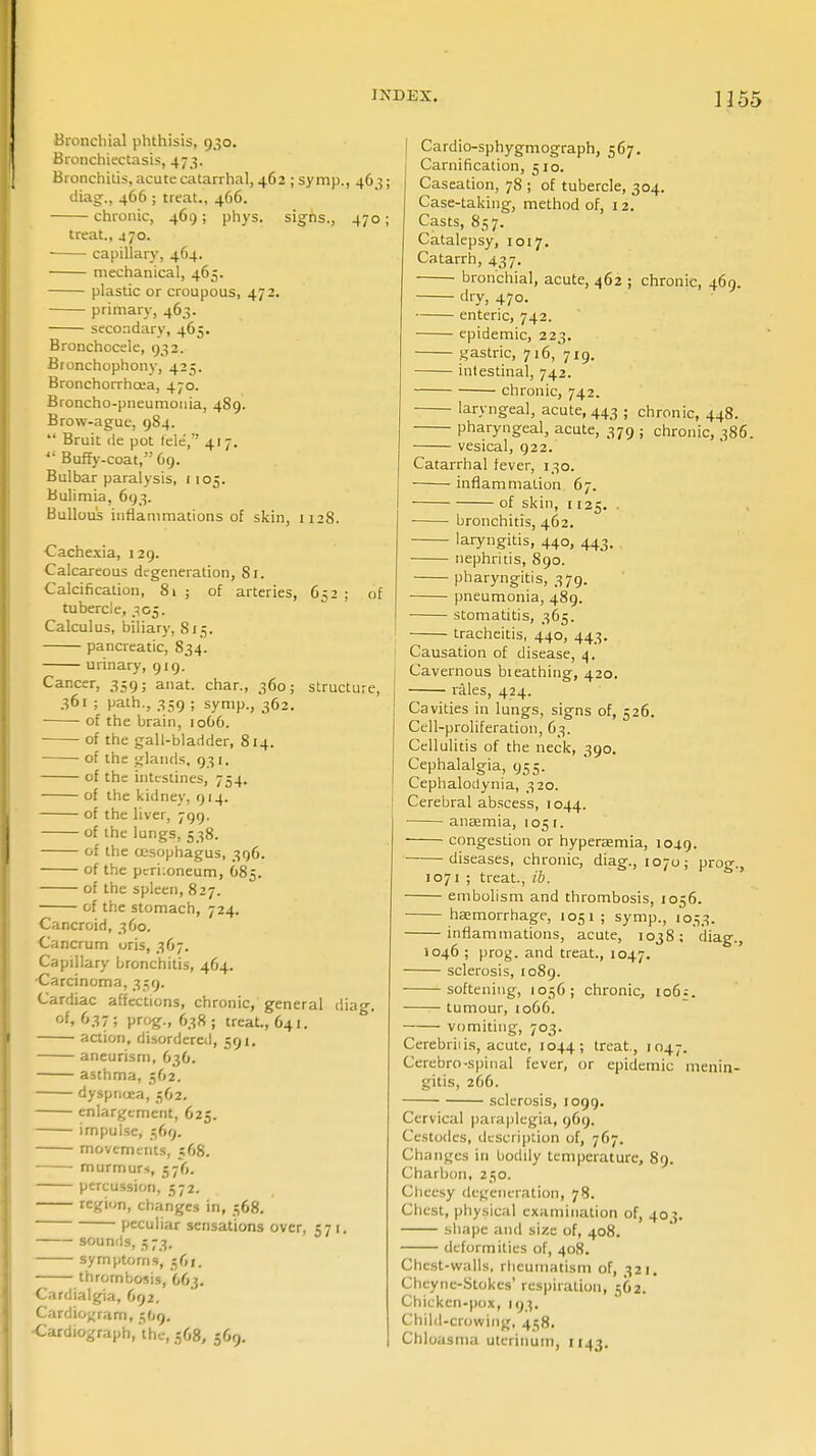 Bronchial phthisis, 930. Bronchiectasis, 473. Bronchitis, acute catarrhal, 462 ; symp., 463; diag., 466 ; treat., 466. chronic, 469 ; phys. sighs., 470 ; treat., 470. ■ capillary, 464. mechanical, 465. plastic or croupous, 472. primary, 463. secondary, 465. Bronchocele, 932. Bronchophony, 425. Bronchorrhoea, 470. Broncho-pneumonia, 489. Brow-ague, 9S4.  Bruit de pot tele', 417.  Buffy-coat, 69. Bulbar paralysis, 1105. Bulimia, 693. Bullous inflammations of skin, 1128. Cachexia, 129. Calcareous degeneration, 81. 1 ; of arteries, 652 ; of structure, Calcification, tubercle, 305. Calculus, biliary, 813. pancreatic, 834. urinary, 919. Cancer, 359; anat. char., 360; 361 ; path., 359 ; symp., 362. of the brain, 1066. of the gall-bladder, 814. of the glands, 931. of the intestines, 754. of the kidney, 914. of the liver, 799. of the lungs, 538. of the oesophagus, 396. of the pcri:oneum, 685. of the spleen, 827. of the stomach, 724. Cancroid, 360. Cancrum oris, 367. Capillary bronchitis, 464. -Carcinoma, 339. Cardiac affections, chronic, general dia«-. of. 637; prog., 638; treat., O41. action, disordered, 591. aneurism, 636. asthma, 362. dyspnoea, 362. enlargement, 625. impulse, 369. movements, 568. murmurs, 376. percussion, 572. region, changes in, 368. ■ peculiar sensations over, 571. — sounds. ; 73- symptoms, 361. • thrombosis, 663. Cardialgia, 692. Cardiogram, 3O9. Cardiograph, 'the, 568, 569. Cardio-sphygmograph, 567. Carnification, 510. Caseation, 78 ; of tubercle, 304. Case-taking, method of, 12. Casts, 837. Catalepsy, 1017. Catarrh, 437. bronchial, acute, 462 ; chronic, 469. dry, 470. enteric, 742. epidemic, 223. gastric, 716, 719. intestinal, 742. chronic, 742. laryngeal, acute, 443 ; chronic, 448. pharyngeal, acute, 379 ; chronic, 386. vesical, 922. Catarrhal fever, 130. ■ inflammation. 67. of skin, 1125. . bronchitis, 462. laryngitis, 440, 443. nephritis, 890. pharyngitis, 379. pneumonia, 489. stomatitis, 365. tracheitis, 440, 443. Causation of disease, 4. Cavernous bieathing, 420. rales, 424. Cavities in lungs, signs of, 526. Cell-proliferation, 63. Cellulitis of the neck, 390. Cephalalgia, 935. Cephalodynia, 320. Cerebral abscess, 1044. anaemia, 1051. congestion or hyperaemia, 1049. diseases, chronic, diag., 1070; prog., 1071 ; treat., ib. embolism and thrombosis, 1056. haemorrhage, 1051 ; symp., 1033. inflammations, acute, 1038; diag., 1046 ; prog, and treat., 1047. sclerosis, 1089. softening, 1056; chronic, 106 = . tumour, 1066. vomiting, 703. Cerebriiis, acute, 1044; treat., 1047. Cerebro-spinal fever, or epidemic menin- gitis, 266. sclerosis, 1099. Cervical paraplegia, 969. Cestodcs, description of, 767. Changes in bodily temperature, 89. Charbon, 230. Cheesy degeneration, 78. Chest, physical examination of, 403. shape and size of, 408. deformities of, 408. Chest-walls, rheumatism of, 321. Cheync-Stokes' respiration, 562. Chicken-pox, 193. Child-crowing, 438. Chloasma uterinum, 1143.