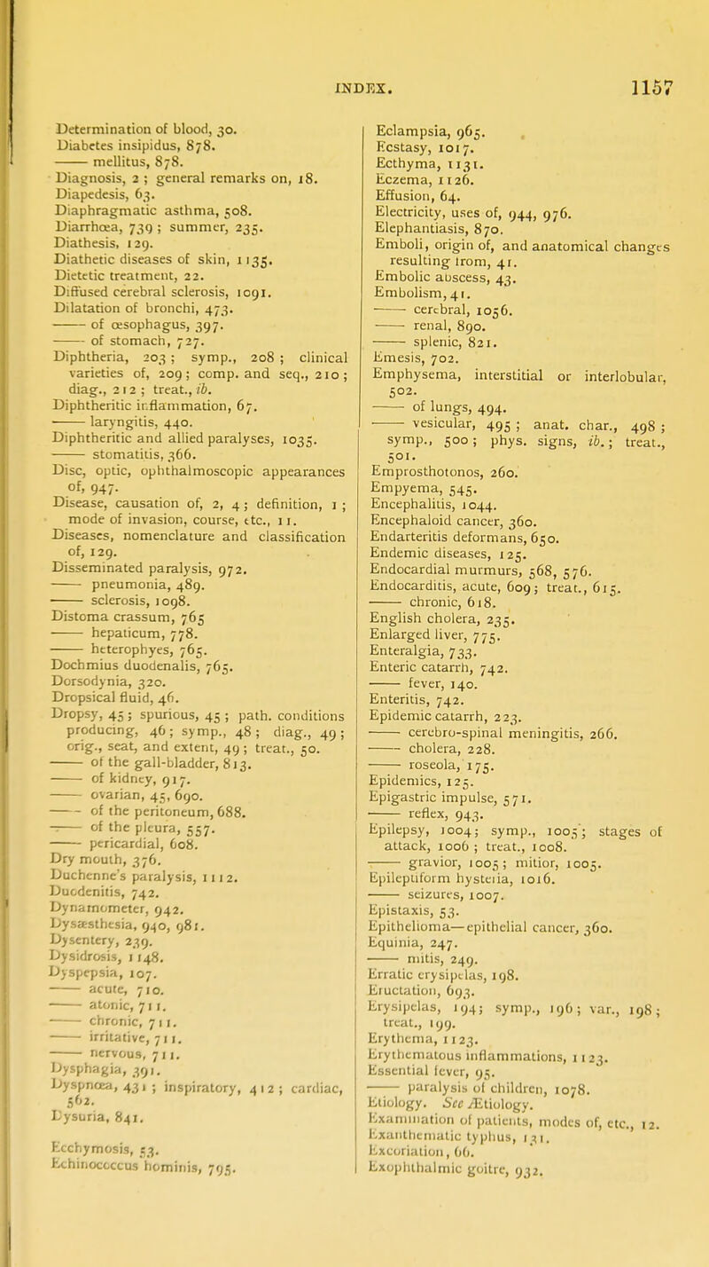 Determination of blood, 30. Diabetes insipidus, 878. mellitus, 878. Diagnosis, 2 ; general remarks on, j8. Diapedesis, 63. Diaphragmatic asthma, 508. Diarrhoea, 739 ; summer, 235. Diathesis, 129. Diathetic diseases of skin, 1135. Dietetic treatment, 22. Diffused cerebral sclerosis, 1091. Dilatation of bronchi, 473. of oesophagus, 397. of stomach, 727. Diphtheria, 203 ; symp., 208 ; clinical varieties of, 209 ; comp. and seq., 210; diag., 212; treat., ib. Diphtheritic inflammation, 67. laryngitis, 440. Diphtheritic and allied paralyses, 1035. stomatitis, 366. Disc, optic, ophthalmoscopic appearances of, 947. Disease, causation of, 2, 4; definition, 1 ; mode of invasion, course, ttc, 11. Diseases, nomenclature and classification of, 129. Disseminated paralysis, 972. pneumonia, 489. sclerosis, 1098. Distoma crassum, 765 hepaticum, 778. htterophyes, 765. Dochmius duodenalis, 765. Dorsodynia, 320. Dropsical fluid, 46. Dropsy, 45 ; spurious, 45 ; path, conditions producing, 46; symp., 48; diag., 49; orig., seat, and extent, 49 ; treat., 50. ot the gall-bladder, 813. of kidney, 917. ovarian, 45, 690. of the peritoneum, 688. of th« pleura, 557. pericardial, 608. Dry mouth, 376. Duchcnne's paralysis, 111 2. Duodenitis, 742. Dynamometer, 942. Dysasthesia, 940, 981. Dysentery, 239. Dysidrosis, 1148. Dyspepsia, 107. acute, 710. ■ atonic, 711. chronic, 711. irritative, 711. nervous, 711. Dysphagia, 391. Dyspnoea, 431 ; inspiratory, 412; cardiac, 562. L'ysuria, 841. Ecchymosis, 53. hchinoccccus hominis, 795. Eclampsia, 965. Ecstasy, 1017. Ecthyma, 1131. Eczema, 1126. Effusion, 64. Electricity, uses of, 944, 976. Elephantiasis, 870. Emboli, origin of, and anatomical changes resulting lrom, 41. Embolic abscess, 43. Embolism, 41. cerebral, 1056. renal, 890. splenic, 821. Emesis, 702. Emphysema, interstitial or interlobular. 502. of lungs, 494. vesicular, 495 ; anat. char., 498 ; symp., 500; phys. signs, ib.; treat., 501. Ernprosthotonos, 260. Empyema, 545. Encephalitis, 1044. Encephaloid cancer, 360. Endarteritis deformans, 650. Endemic diseases, 125. Endocardial murmurs, 568, 576. Endocarditis, acute, 609; treat., 615. chronic, 618. English cholera, 235. Enlarged liver, 775. Enteralgia, 733. Enteric catarrh, 742. fever, 140. Enteritis, 742. Epidemic catarrh, 223. cerebro-spinal meningitis, 266. cholera, 228. roseola, 175. Epidemics, 125. Epigastric impulse, 571. reflex, 943. Epilepsy, 1004; symp., 1005'; stages of attack, 1006; treat., 1008. gravior, 1005; mitior, 1005. Epileptiform hysteria, 1016. seizures, 1007. Epistaxis, 53. Epithelioma—epithelial cancer, 360. Equinia, 247. mitis, 249. Erratic erysipelas, 198. Eructation, 693. Erysipelas, 194; symp., 1.96.3 van, 198; treat., 199. Erythema, 1123. Erythematous inflammations, 1123. Essential fever, 95. paralysis oi children, 1078. Etiology. See /Etiology. Examination of patients, modes of, etc., 12. Exanthematlc typhus, tai. Excoriation, 06. Exophthalmic goitre, 932.