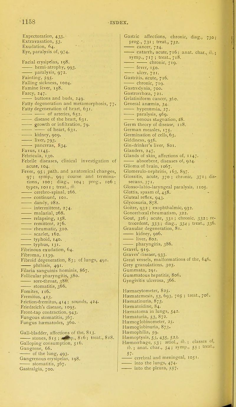 Expectoration, 433. Extravasation, 53. Exudation, 64. Eye, paralysis of, 974. Facial erysipelas, 198. hemi-atrophy, 993. paralysis, 972. Fainting, 595. Falling sickness, 1004. Famine fever, 158. Farcy, 247. buttons and buds, 249. Fatty degeneration and metamorphosis, 77. Fatty degeneration of heart, 63 1. of arteries, 652. disease of the heart, 631. growth or infiltration, 79. of heart, 631. kidney, 909. ■ liver, 793. pancreas, 834. Favus, 1145. Febricuia, 130. Febrile diseases, clinical investigation of acute, 104. Fever, 95 ; path, and anatomical changes, 97; symp., 99; course and termina- tions, 100; diag., 104; prog., 106; types, ion ; treat., ib. cerebro-spinal, 266. continued, 101. dandy, 282. intermittent, 274. malarial, 268. relapsing, 158. remittent, 276. rheumatic, 310. scarlet, 162. typhoid, 140. typhus, 131. Fibrinous exudation, 64. Fibroma, 1139. Fibroid degeneration, 83; of lungs, 491. phthisis, 491. Filaria sanguinis hominis, 867. Follicular pharyngitis, 380. sore-throat, 386. stomatitis, 366. Fomites, 116. Fremitus, 413. Friction-fremitus, 414 ; sounds, 424. Friedreich's disease, 1095. Front-tap contraction, 943. Fungous stomatitis, 367. Fungus hematodes, 360. Gall-bladder, affections of the, 813. stones, 8[5 ; >4£>p., 816; treat., 818. Galloping consumption, 516, Gangrene, G6. of the lung, 493. Gangrenous erysipelas, 198. stomatitis, 367. Gastralgia, 700. Gastric affections, chronic, diag., 730 prog., 731 ; treat., 732. cancer, 724. catarrh, acute, 716; anat. char., ib. \ symp., 717 ; treat., 718. chronic, 719. fever, 150. ulcer, 721. Gastritis, acute, 716. chronic, 719. Gastrodynia, 700. Gastrorrhoea, 721. Gelatiniform cancer, 360. General anaemia, 34. hyperemia, 27. ■ paralysis, 969. venous stagnation, 28. Germ theory of disease, 118. German measles, 175. Germination of cells, 63. Giddiness, 956. Gin-drinker's liver, 801. Glanders, 247. Glands of skin, affections of, 1147. absorbent, diseases of, 924. Glioma of brain, 1067. Glomerulo-nephritis, 163, 897. Glossitis, acute, 370; chronic, 371; dis- secans, 371. Glosso-labio-laryngeal paralysis, 1105. Glottis, spasm of, 458. Gluteal reflex, 943. Glycosuria, 878. Goitre, 932 ; exophthalmic, 932. Gonorrhoeal rheumatism, 322. Gout, 326; acute, 331 ; chronic, 332; re- trocedent, 333 ; diag., 334 ; treat., 336. Granular degeneration, 81. kidney, 906. liver, 802. pharyngitis, 386. Gravel, 919. Graves' disease, 933. Great vessels, malformations of the, 646. Grey granulations, 303. Gummata, 291. Gummatous hepatitis, 806. Gyngivitis ulcerosa, 366. Hemacytometer, 823. Hematemesis, 53, 693, 705 ; treat., 701'. Hematinuria, 873. Hematoidine, 84. Hematoma in lungs, 542. Hematuria, 53, S72. Hsemoglobinometer, 25. Hemoglobinuria, 873. Hemophilia, 59. Hemoptysis, 53, 435, 523. Hemorrhage, 53 ; etiol., w. ; classes of, ib. j anat. char., 54; symp., 55; treat., cerebral and meningeal, 1051. into the lungs, 474. into the pleura, 537.