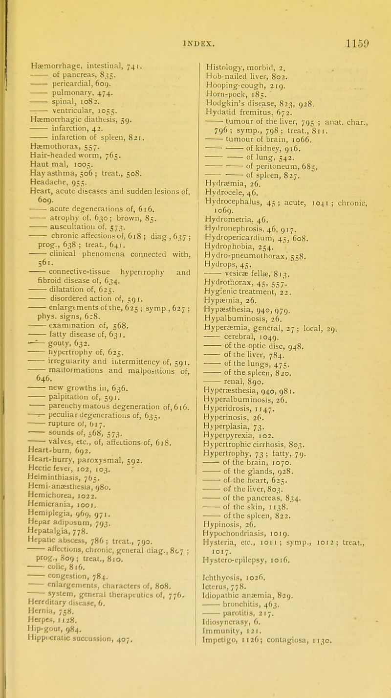 Haemorrhage, intestinal, 741. of pancreas, 835. pericardial, 609. pulmonary, 474. spinal, 1082. ventricular, 1055. Hemorrhagic diathesis, 59. infarction, 42. infarction of spleen, 821. Hemothorax, 557. Hair-headed worm, 765. Haut mal, 1005. Hay asthma, 506 ; treat., 508. Headache, 955. Heart, acute diseases and sudden lesions of, 609. acute degenerations of, 61 6. atrophy of. 630; brown, 85. auscultation of, 573. chronic affections of, 618 ; diag,637; prog., 638 ; treat., 641. clinical phenomena connected with, 561. connective-tissue hypenrophy and fibroid disease of, 634. dilatation of, 625. disordered action of, 59 r. enlargements of the, 625 ; symp., 627 ; phys. signs, 6:8. examination of, 568. fatty disease of, 631. —— gouty, 632. hypertrophy of, 625. irregularity and ii.termittency of, 591. malformations and malpositions of. 646. new growths in, 636. palpitation of, 591. parenchymatous degeneration of,616. —— peculiar degenerations of, 635. rupture of, Oi 7. sounds of, 568, 573. valves, etc., of, affections of, 618. Heart-burn, 692. Heart-hurry, paroxysmal, 592. Hectic fever, 102, 103. Helminthiasis, 705. Hemi anesthesia, 980. Hemichorea, 1022. Hemicrania, 1001. Hemiplegia, 969, 971. Hepar adipjsum, 793. Hepatalgia, 778. Hepatic abscess, 786 ; treat., 790. affections, chronic, general diag., 807 ; prog., 809 ; treat., 810. colic, 8 16. congestion, 784. enlargements, characters of, 808. system, general therapeutics of, 776. Hereditary disease, 6. Hernia, 758. Herpes, 1128. Hip-gout, 984. Hippi^ratic succession, 407. Histology, morbid, 2. Hob-nailed liver, 802. Hooping-cough, 219. Horn-pock, 185. ' Hodgkin's disease, 823, 928. Hydatid fremitus. 672. tumour of the liver, 795 ; anat. char., 796; symp., 798; treat., 811. tumour of brain, 1066. of kidney, 916. of lung, 542. of peritoneum, 685. of spleen, 827. Hydremia, 26. Hydrocele, 46. Hydrocephalus, 4;;; acute, 1041; chronic, 1069. Hydrometria. 46. Hydronephrosis, 46, 917. j Hydropericardium, 45, 608. Hydrophobia, 254. i Hydro-pneumothorax, 558. Hydrops, 45. vesice felle, 813. Hydrothorax, 45, 557. Hygienic treatment, 22. Hypemia, 26. Hypesthesia, 940,979. Hypalbuminosis, 26. Hyperemia, general, 27; local, 29. cerebral, 1049. of the optic disc, 948. of the liver, 784. I of the lungs, 475. I of the spleen, 820. j renal, 890. ' Hyperesthesia, 940, 981. Hyperalbuminosis, 26. Hyperidrosis, 1147. Hyperinosis, 26. Hyperplasia, 73. Hyperpyrexia, 102. Hypertrophic cirrhosis, 803. Hypertrophy, 73 ; fatty, 79. of the brain, 1070. of the glands, 928. of the heart, 625. ■ ■ of the liver, 803. of the pancreas, 834. of the skin, 1138. of the spleen, 822. Hypinosis, 26. Hypochondriasis, 1019. Hysteria, etc., 1011; symp., 1012; treat., 101 7. Hystero-epilepsy, 1016. Ichthyosis, 1026. Icterus, 778. I Idiopathic anemia, 829. bronchitis, 463. parotitis, 217. Idiosyncrasy, 6. Immunity, til. Impetigo, 112O; contagiosa, 1130.