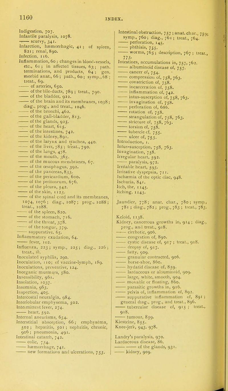 INDEX. Indigestion, 707. Infantile paralysis, 1078. scurvy, 341. Infarction, hemorrhagic, 41 ; of spleen, 821; renal, 890. Infection, 116. Inflammation, 60 ; changes in blood-vessels, etc., 61; in affected tissues, 63; path. terminations, and products, 64 ; gen. morbid anat., 66 ; path., 60; symp.,68; treat., 69. of arteries, 650. of the bile-ducts, 789; treat., 790. of the bladder, 922. of the brain and its membranes, 1038 ; diag., prog., and treat., 1046. of the bronchi, 462. of the gall-bladder, 813. of the glands, 925. —;— of the heart, 615. of the intestines, 742. of the kidney, 891. of the larynx and trachea, 440. of the liver, 785 ; treat., 790. of the lungs, 478. of the mouth, 365. of the mucous membranes, 67. of the oesophagus, 392. of the pancreas, 833. of the pericardium, 600. of the peritoneum. 676. of the pleura, 542. of the skin, 1123. of the spinal cord and its membranes, 1074,1076; diag., 1087; prog., 1088; treat., 1088. of the spleen, 820. of the stomach, 716. of the throat, 378. of the tongue, 379. suppurative, 65. Inflammatory exudation, 64. fever, 102. Influenza, 223; symp., 225; diag., 226; treat., ib. Inoculated syphilis, 290. Inoculation, 110; of vaccine-lymph, 189. Inoculations, preventive, 124. Inorganic murmurs, 580. Insensibility, 961. Insolation, 1037. Insomnia, 963. Inspection, 405. Intercostal neuralgia, 984. Interlobular emphysema, 502. Intermittent fever, 274. heart, 592. Internal aneurisms, 654. Interstitial absorption, 66; emphysema, 502; hepatitis, 501; nephritis, chronic, 906 ; pneumonia, 491. Intestinal catarrh, 742. colic, 734. haemorrhage, 741. new formations and ulcerations, 753. Intestinal obstruction, 757; anat. char., 759 symp., 760; diag., 761; treat., 764. perforation, 145. phthisis, 755. ' worms, 765; description, 767 ; treat. 773- Intestines, accumulations in, 757, 762. albuminoid disease of, 757. cancer of, 754. compression of, 758, 763. constriction of, 758. incarceration of, 758. inflammation of, 742. intus-susception of, 758, 763. invagination of, 758. perforation of, 686. rotation of, 758. strangulation of, 758, 763. stricture of, 758, 763. torsion of, 758. tubercle cf, 755. ulcer of, 753. Introduction, 1. Intus-susception, 758, 763. Invagination, 758. Irregular heart, 592. paralysis, 972. Irritable heart, 593. Irritative dyspepsia, 711. Ischaemia of the optic disc, 948. Ischuria, 841. Itch, the, 1145. Itching, 1143. Jaundice, 778; anat. char., 780; symp., 781 ; diag., 782; prog., 783 ; tieat., 783. Keloid, 1138. Kidney, cancerous growths in, 914; diag., prog., and treat., 918. cirrhotic, 906. congestion of, 890. cystic disease of, 917 ; treat., 918. dropsy of, 917. fatty, 909. granular contracted, 906. horse-shoe, 860. hydatid disease of, 859. lardaceous or aloummoid, 909. large, white, smooth, 904. movable or floating, 860. parasitic growths in, 916. pelvis of, inflammation of, 892. suppurative inflammation of, 891 ; general diag., prog., and treat., 896. tubercular disease of, 915 ; treat., 918. tumour, 859. Kiesteine, 855. Knee-jerk, 943, 978. Landry's paralysis, 970. Lardaceous disease, 86. of the glands, 93 1. kidney, 909.