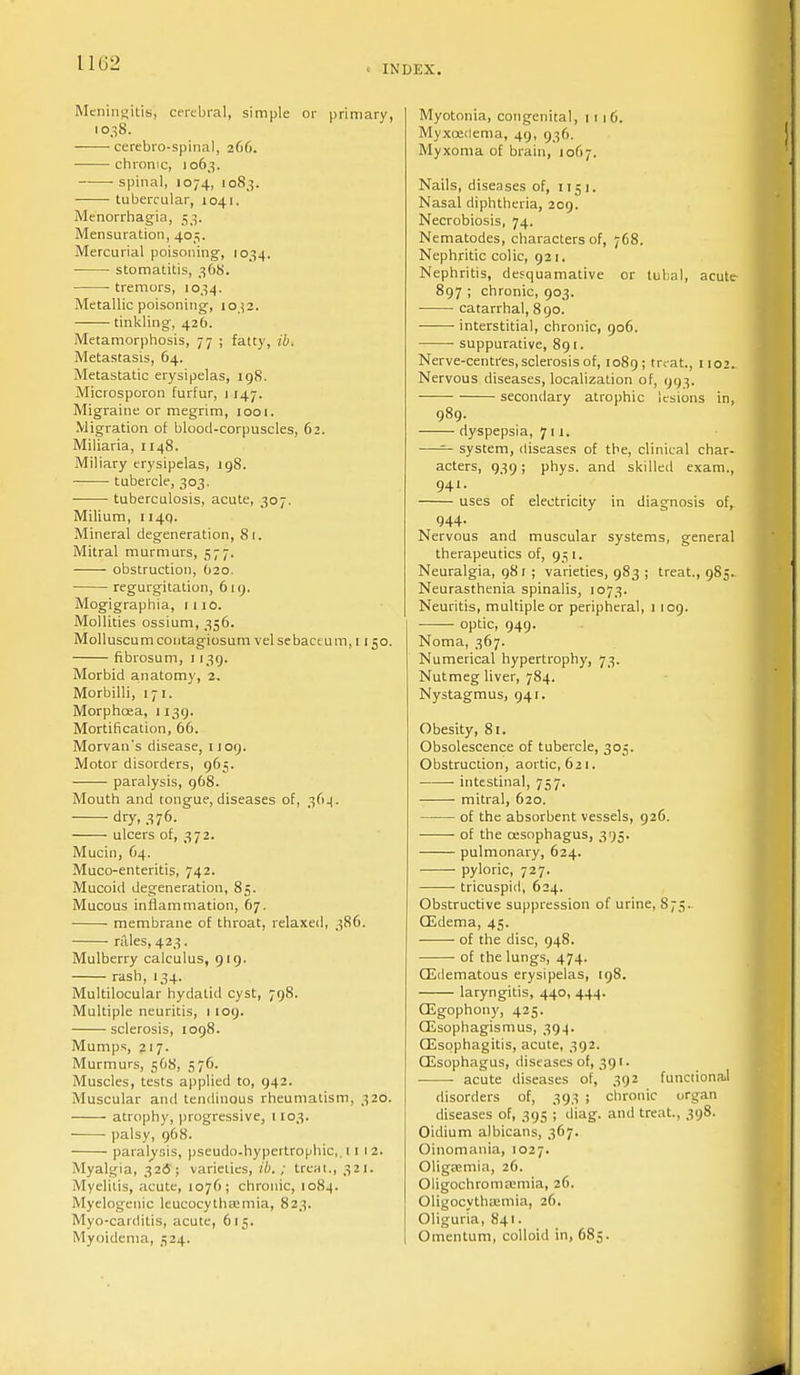 INDEX. Meningitis', cerebral, simple or primary, 1038. cerebro-spinal, 266. chronic, 1063. spinal, 1074, 1083. tubercular, 1041. Menorrhagia, 53. Mensuration, 405. Mercurial poisoning, 1034. stomatitis, 368. tremors, 1034. Metallic poisoning, 1032. tinkling, 426. Metamorphosis, 77 ; fatty, ib. Metastasis, 64. Metastatic erysipelas, 198. Microsporon furfur, 1147. Migraine or megrim, 1001. Migration of blood-corpuscles, 62. Miliaria, 1148. Miliary erysipelas, 198. ■ tubercle, 303. tuberculosis, acute, 307. Milium, ii4q. Mineral degeneration, 81. Mitral murmurs, 577. obstruction, 020. regurgitation, 619. Mogigraphia, 1 110. Mollities ossium, 356. Molluscum contagiosum vel sebaceum, 1150. fibrosum, 1139. Morbid anatomy, 2. Morbilli, 171. Morphoea, 1139. Mortification, 66. Morvan's disease, n 09. Motor disorders, 965. ■ paralysis, 968. Mouth and tongue, diseases of, 364. dry, 376. ulcers of, 372. Mucin, 64. Muco-enteritis, 742. Mucoid degeneration, 85. Mucous inflammation, 67. membrane of throat, relaxed, 386. rales, 423. Mulberry calculus, 919. rash, 134. Multilocular hydatid cyst, 798. Multiple neuritis, 1 109. sclerosis, 1098. Mumps, 217. Murmurs, 568, 576. Muscles, tests applied to, 942. Muscular and tendinous rheumatism, 320. atrophy, progressive, 1103. palsy, 968. paralysis, pseudo-hypertrophic,. 11 12. Myalgia, 326; varieties, ib. ; treat., 321. Myelitis, acute, 1076; chronic, 108.4. Myelogenic leucocythaimia, 823. Myo-carditis, acute, 615. Myoidema, 524. Myotonia, congenital, 1116. Myxoedema, 49, 936. Myxoma of brain, 1067. Nails, diseases of, 1151. Nasal diphtheria, 209. Necrobiosis, 74. Nematodes, characters of, 768. Nephritic colic, 921. Nephritis, desquamative or tubal, acute 897 ; chronic, 903. catarrhal, 890. interstitial, chronic, 906. suppurative, 891. Nerve-centres, sclerosis of, 1089; treat., 1102. Nervous diseases, localization of, 993. secondary atrophic lesions in, 989. dyspepsia, 711. —— system, diseases of the, clinical char- acters, 939; phys. and skilled exam., 941. uses of electricity in diagnosis of, 944. Nervous and muscular systems, general therapeutics of, 951. Neuralgia, 98 r ; varieties, 983 ; treat., 985. Neurasthenia spinalis, 1073. Neuritis, multiple or peripheral, 1 109. optic, 949. Noma, 367. Numerical hypertrophy, 73. Nutmeg liver, 784. Nystagmus, 941. Obesity, 81. Obsolescence of tubercle, 305. Obstruction, aortic, 621. ■ intestinal, 757. mitral, 620. of the absorbent vessels, 926. of the oesophagus, 395. pulmonary, 624. pyloric, 727. tricuspid, 624. Obstructive suppression of urine, S 75. (Edema, 45. ——- of the disc, 948. of the lungs, 474. (Edematous erysipelas, 198. laryngitis, 440, 444. CEgophony, 425. GEsophagismus, 39.4. Oesophagitis, acute, 392. OEsophagus, diseases of, 391. ■ acute diseases of, 392 functional disorders of, 393 ; chronic organ diseases of, 395 ; diag. and treat., 398. Oidium albicans, 367. Oinomania, 1027. Oligaimia, 26. Oligochromasia, 26. Oligocythaimia, 26. Oliguria, 841. Omentum, colloid in, 685.