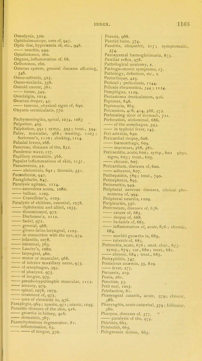 Omodynia, 320. Ophthalmoscope, uses of, 947. Optic disc, hyperemia of, etc., 948. neuritis, 949. Opisthotonos, 260. Organs, inflammation of, 68. Orthotonos, 260. Osseous system, general diseases affecting, 346. Osteo-arthritis, 323. Osteo-malacia, 356. Osteoid cancer, 361. tissue, 349. Ovarialgia, 1014. Ovarian dropsy, 45. tumour, physical signs of, G90. Oxyuris vermicularis, 770. Pachymeningitis, spinal, 1074, 1083 Palpation, 405. Palpitation, 591 ; symp.. 593; treat., 594. Palsy, muscular, 968; wasting, 1103; Scrivener's, 1 1 10 ; shaking, 1114. Paludal fevers, 268. Pancreas, diseases of the, 832. Pandemic wave, 127. Papillary stomatitis, 366. Papular inflammations of skin, 1131 . Paracentesis, 52. abdominis, 69! ; thoracis, 551. Paresthesia;, 94c. Paraglobulin, 847. Paralysis agitans, 1114. ascendens acuta, 1080. bulbar, 1105. Cruveilhier's, 1103. Paralysis of children, essential, 1078. diphtheritic and allied, 1035. disseminated, 972. Duchenne's, 1112. facial, 972. general, 968. glosso-labio-laryngeal, 1105. in connection with the eye, 974. infantile, 1078. intestinal, 763. Landry's, 1080. laryngeal, 460. motor or muscular, 968. of inferior maxillary nerve, 975. oi oesophagus, 393. of pharynx, 975. of tongue, 975. pseudo-bypcrtrophic muscular, 1112. sensory, 979. spinal, 1078, 1079. treatment of, 975. uses of electricity in, 976. Paraplegia, 969 ; spastic, 97 1 ; ataxic, IC95. Parasitic diseases of the skin, 916. growths in kidney, 916. stomatitis, 367. Parenchymatous degeneration, 81. inflammation, 63. of tongue, 370. i Paresis, 968. Parotid bubo, 374. Parotitis, idiopathic, 217; symptomatic, 374- Paroxysmal hemoglobinuria, 873. Patellar reflex, 978. Pathological anatomy, 2. Pathognomonic symptoms, 17. Pathology, definition, etc., 2. Pectoriloquy, 425. Pediculi ; pediculosis, i 144. Peliosis rheumatica, 344 ; 11 24. Pemphigus, 1129. Pentastoma denticulatum, 916. Peptones, 848. Peptonuria, 865. Percussion, 4C6, 414, 568, ^72. Perforating ulcer of stomach, 721. Perforation, abdominal, 686. of the oesophagus, 393. in typhoid fever, 145. Peri-arteritis, 650. Pericardial dropsy, 608. haemorrhage, 609. murmurs, 568, 581. Pericarditis, acute, 600; symp., 602 phys. signs, 603; treat., 605. chronic, 607. Pericardium, diseases of, 600. adherent, 607. Perihepatitis, 789 ; treat., 790. Perinephrilis, 895. Perineuritis, 949. Peripheral nervous diseases, clinical phe- nomena of, 994. Peripheral neuritis, 1109. Peripleuritis, 556. Peritoneum, diseases of, 676. cancer of, 685. dropsy of, 688. hydatids of, 685. inflammation of, acute, 676 ; chronic, 684. morbid growths in, 685. tubercle of, 685. Peritonitis, acute, 676; anat. char., 677. symp., 679; var., 680; treat., 68 1. chronic, 684; treat., 685. Perityphlitis, 747. Pernicious anaemia, 35, 829. fever, 277. Pertussis, 219. Pestis, 261. Petechia?, 53. Petit mal, 1001;. Petrifaction, 81. Pharyngeal catarrh, acute, ^79; chronic. 386. Pharyngitis, acute catarrhal, 379; follicular. 380. Pharynx, diseases of, 377. * paralysis of the, 975. Phlebitis, 665. Pblcbolith, 665. Phlegmasia dnlcns, 665.