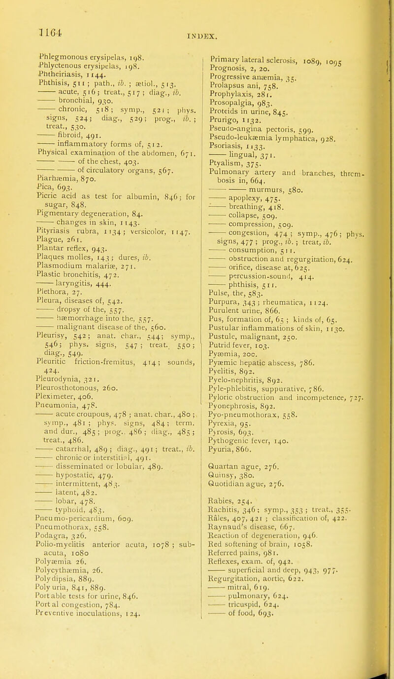 1161 INDEX. Phlegmonous erysipelas, 198. Phlyctenous erysipelas, 19,8. Phtheiriasis, 1144. Phthisis, 511 ; path., ib. ; auio!., 513. acute, 516; treat., 517; diag., ib. bronchial, 930. chronic, 518; symp., 521; phys. signs, 524; diag., 529; prog., ib. ; treat., 530. fibroid, 491. inflammatory forms of, 3 1 2. Physical examination of the abdomen, 671. of the chest, 403. of circulatory organs, 567. Piarhaemia, 870. Pica, 693. Picric acid as test for albumin, 846; for sugar, 848. Pigmentary degeneration, 84. changes in skin, 1143. Pityriasis rubra, 1134; versicolor, 1147. Plague, zfii. Plantar reflex, 943. Plaques molles, 143; dures, ib. Plasmodium malaria?, 271. Plastic bronchitis, 472. laryngitis, 444. Plethora, 27. Pleura, diseases of, 542. ■ dropsy of the, 557. haemorrhage into the, 537. malignant disease of the, 360. Pleurisy, 542; anat. char., 344; symp., 546; phys. signs, 547 ; 'treat.. 550; diag.3 549. Pleuritic friction-fremitus, 414; sounds, 424. Pleurodynia, 321. Pleurosthotonous, 260. Plexi meter, 406. Pneumonia, 478. acute croupous, 478 ; anat. char., 480 ; symp., 481; phys. signs, 484; term. and dur., 483; prog.. 486; diag., 483; treat., 486. catarrhal, 489 ; diag., 491; treat., ib. chronic or interstitial, 491. disseminated or lobular, 489. hypostatic, 479. intermittent, 483. latent, 482. lobar, 478. typhoid, 483. Pneu mo-pericardium, 609. Pneumothorax, 558. Podagra, 326. Polio-myelitis anterior acuta, 1078 ; sub- acuta, 1080 Polyaemia 26. Polycythaemia, 26. Polydipsia, 889. Poly uri;i, 841, 889. Portable tests for urine, 846. Portal congestion, 784. Preventive inoculations, 124. Primary lateral sclerosis, 1089, 1095 Prognosis, 2, 20. Progressive anaemia, 33. Prolapsus ani, 758. Prophylaxis, 281. Prosopalgia, 983. Proteids in urine, 845. Prurigo, 1132. Pseudo-angina pectoris, 399. Pseudo-leukaemia lymphatica, 928. Psoriasis, 1133. lingual, 371. Ptyalism, 373. Pulmonary artery and branches, thrcm bosis in, 664. • murmurs, 580. apoplexy, 475. - breathing, 418. ■ collapse, 309. ■ compression, 309. congestion, 474; symp., 476; phys signs, 477 ; prog., ib.; treat, ib. consumption, 511. obstruction and regurgitation, 624. orifice, disease at, 623. percussion-sound, 414. phthisis, 311. Pulse, the, 383. Purpura, 343; rheumatica, 1124. Purulent urine, 866. Pus, formation of, 63 ; kinds of, 63. Pustular inflammations of skin, 1130. Pustule, malignant, 230. Putrid fever, 103. Pyaamia, 20c. Pyaemic hepatic abscess, 786. Pyelitis, 892. Pyelo-nephritis, 892. Pyle-phlebitis, suppurative, 786. Pyloric obstruction and incompetence, 727 Pyonephrosis, 892. Pyo-pneumothorax, 558. Pyrexia, 93. Pyrosis, 693. Pythogenic fever, 140. Pyuria, 866. Quartan ague, 276. Quinsy, 380. Quotidian ague, 276. Rabies, 234. Rachitis, 346; symp., 333 ; treat., 333. Rales, 407, 421 ; classification of, 422. Raynaud's disease, (167. Reaction of degeneration, 946. Red softening of brain, 1038. Referred pains, 981. Reflexes, exam, of, 942. superficial and deep, 943, 977. Regurgitation, aortic, 622. mitral, 619. pulmonary, 624. ■ tricuspid, 624. • of food, 693.