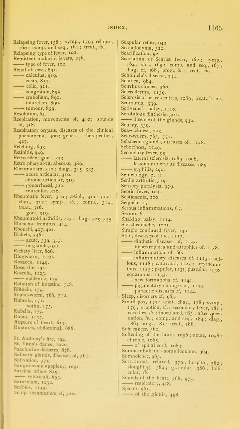 Relapsing fever, 158 ; symp., 159; relapse, 160 ; comp. and seq., 161 ; treat., ib. Relapsing type of fever, 102. Remittent malarial fevers, 276. type of fever, 102. Renal abscess, 891. calculus, 919. casts, 857. colic, 921. ■ congestion, 890. embolism, 890. infarction, 890. tumour, 859. Resolution, 64. Respiration, movements of, 410; sounds of, 418. Respiratory organs, diseases of the, clinical phenomena, 400; general therapeutics, 427. Retching, C93. Retinitis, 949. Retrocedent gout, 333. Retro-pharyngeal abscess, 389. Rheumatism, 310 ; diag., 315, 335. : acute articular, 310. chronic articulair, 319- gonorrhoeal, 322. muscular, 320. Rheumatic fever, 310; astiol., 311'j anat. char., 312; symp, ib.; comp., 314; treat., 316. gout, 319. Rheumatoid arthritis, '23 ; diag., 325, 335. Rhonchal fremitus, 414. Rhonchi, 407,421. Rickets, 346. acute, 339, 355. in glands, 031. Rickety liver, 806. Ringworm, 1146. Rosacea, 1149. Rose, the, 194. Roseola. 1123. epidemic, 175. Rotation of intestine. 75S. Rotheln, 173. Round-worm, 766, 772. Rubeola, 171. notha, 1 75. Rubella, [75. Rupia, 1137. Rupture of heart, 617. Ruptures, abdominal, 686. St. Anthony's fire, 194. St. Vitus's dance, 1020. Saccharine diabetes, 878. Salivary glands, diseases of, 364. Salivation, 37;. Sanguineous apoplexy, 105 f. Sarcina urina?. 859. ventriculi, 693. Saturnism, 1032. Scabies, 1 J45. Scalp, rheumatism of, 320. Scapular reflex, 943. Scapulodynia, 320. Scarification, 52. Scarlatina or Scarlet fever, 162 ; symp., 164; var., 165; comp. and seq., 167 - diag. of, 168; prog., ib. ; treat., ib. Schonlein's disease, 344. Sciatica, 984. Scirrhus cancer, 360. Scleroderma, 1139. Sclerosis of nerve-centres, 1089; treat.,'1102 Scorbutus, 339. Scrivener's palsy, 1110. Scrofulous diathesis, 301. disease of the glands, 930. Scurvy, 339. Sea-sickness, 703. Seat-worm, 765, 772. Sebaceous glands, diseases of, 1148. Seborrhcea, 1149. Secondary fever, 95. lateral sclerosis, 1089, 1098. lesions in nervous diseases, 989. —— syphilis, 290. Semeiology, 2,11. Senile arthritis, 319. Sensory paralysis, 979. Septic fever, 104. Septicaemia, 200. Sequela;, 17. Serous inflammations, O7. Serum, 64. Shaking palsy, 1114. Sick-headache, icoi. Simple continutd fever, 130. Skin, diseases of the, 1117. diathetic diseases of, 1135. hypertrophies and atrophies of, 1 138. inflammation of, 66. inflammatory diseases of, 1123 ; bul- lous, 1128; catarrhal, 1125; erythema- tous, 1123 ; papular, 1131; pustular, 1130 squamous, 1133. new formations of, 1141. pigmentary changes of, 1143. parasitic diseases of, 1144. Sleep, disorders of, 963. Small-pox, 177; anat. char., 178; symp., 179 ; eruption, ib.; secondary fever, i8t ; varieties, ib. ; inoculated, 183 ; after vacci- nation, ib. ; comp. and seq.. 184; diag., 186; prog., 185; treat., 186. Soft cancer, 360. Softening of the brain, 10,56; acute, 1058: chronic, 1065. of spinal cord, 1084. Somnambulism— somniloquism, 964. Somnolence, 963. Sore-throat, relaxed, 370; hospital, 382; sloughing, 384; granular, 386; folli- cular, ib. Sounds of the heart. _s 68, 573. respiratory, 418. Spasm, 96;. ol the glottis, 438.