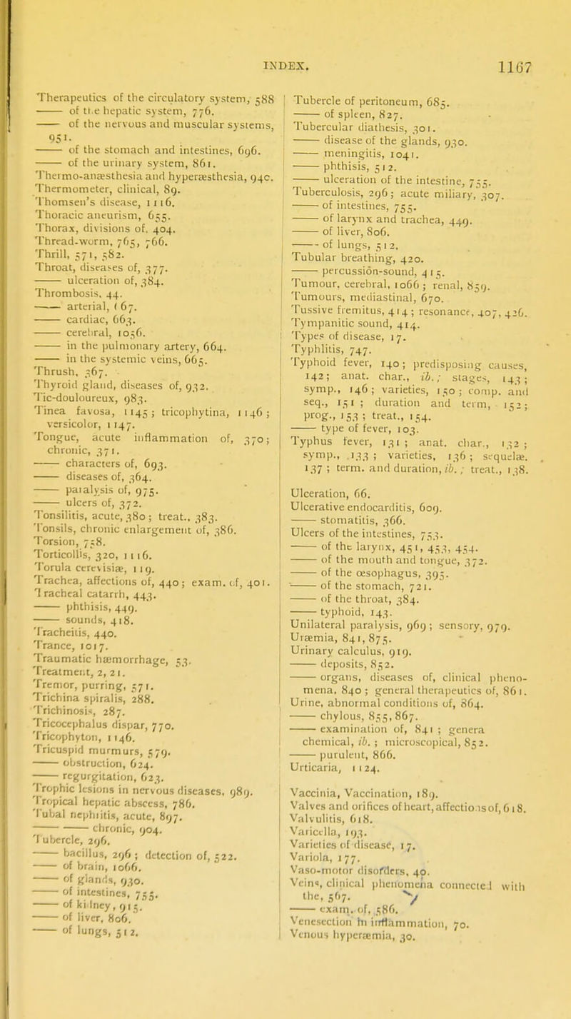Therapeutics of the circulatory system, 588 of tt.e hepatic system, 776. of the nervous and muscular systems, 95 «• of the stomach and intestines, 696. of the urinary system, 86-1. Theimo-ana;slhesia and hyperasthesia, 94c. Thermometer, clinical, 89. Thomsen's disease, 1 116. Thoracic aneurism, 655. Thorax, divisions of. 404. Thread-worm, 765, 7C6. Thrill, 571, 582. Throat, diseases of, 377. ulceration of, 384. Thrombosis. 44. arterial, (67. cardiac, 663. cerebral, 1056. in the pulmonary artery, 664. in the systemic veins, 665. Thrush, 367. Thyroid gland, diseases of, 932. Tic-douloureux, 983. Tinea favosa, 1145 ; tricophytina, 1146; versicolor, 1147. Tongue, acute inflammation of, 370; chronic, 371. characters of, 693. diseases of, 364. paialysis of, 975. ulcers of, 372. Tonsilitis, acute, 380; treat.. 383. Tonsils, chronic enlargement of, 386. Torsion, 758. Torticollis, 320, 1 1 iC. Torula cercvisise, 119. Trachea, affections of, 440; exam, of, 401. T racheal catarrh, 443. phthisis, 449. sounds, 418. Tracheitis, 440. Trance, 1017. Traumatic haemorrhage, 53. Treatment, 2, 2 1. Tremor, purring, 571. Trichina spiralis, '288. Trichinosis, 287. Tricocephalus dispar, 770. Tricophyton, 1146. Tricuspid murmurs, 579. obstruction, 624. —— regurgitation, 623. Trophic lesions in nervous diseases, 989. Tropical hepatic abscess, 786. Tubal nephiitis, acute, 897. chronic, 904. 'I uberclc, 296. bacillus, 296; detection of, 522. of brain, 1066. of glands, 930. of intestines, 755. of ki Iney, 915.' of liver, 806. of lungs, 512. Tubercle of peritoneum, 685. of spleen, 827. Tubercular diathesis, 301. disease of the glands, 930. meningitis, 1041. phthisis, 5 1 2. ulceration of the intestine, 755. Tuberculosis, 296; acute miliary, 307. of intestines, 755. of larynx and trachea, 449. of liver, 806. of lungs, 3 1 2. Tubular breathing, 420. percussion-sound, 4 [5. Tumour, cerebral, 1066 ; renal, 859. Tumours, mediastinal, 670. Tussive fremitus, 414 ; resonance, 407, 4ZG. Tympanitic sound, 414. Types of disease, 17. Typhlitis, 747. Typhoid fever, 140; predisposing causes, 142; anat. char., ib.; stages, 143; symp., 146; varieties, 150; comp. and seq., 131; duration and term, 152; Prog-. 'S3 ! treat., 154. type of fever, 103. Typhus fever, 131 ; anat. char., 132 ; symp., 133; varieties, 136; sequelse. 137; term, and duration, ib.; treat., 138. Ulceration, 66. Ulcerative endocarditis, 609. stomatitis, 366. Ulcers of the intestines, 753. of the larynx, 45 1, 433, 454. of the mouth and tongue, 372. of the oesophagus, 395. ' of the stomach, 721. of the throat, 384. typhoid, 143. Unilateral paralysis, 969; sensory, 979. Uraemia, 841, 873. Urinary calculus, 919. deposits, 832. organs, diseases of, clinical pheno- mena, 840 ; general therapeutics of, 86 1. Urine, abnormal conditions of, 864. chylous, 835, 867. examination of, 841 ; genera chemical, ib. ; microscopical, 852. purulent, 866. Urticaria, 1 1 24. Vaccinia, Vaccination, 189. Valves and ori fices of heart, affcctio.is of, 6 18. Valvulitis, 618. Varicella, 193. Varieties of disease, 17. Variola, 177. Vaso-motor disorders, 40. Veins, clinical phenomena connected with the, 507. *y exam, of, 386. Venesection hi iirrlammation, 70. Venous hyperemia, 30.