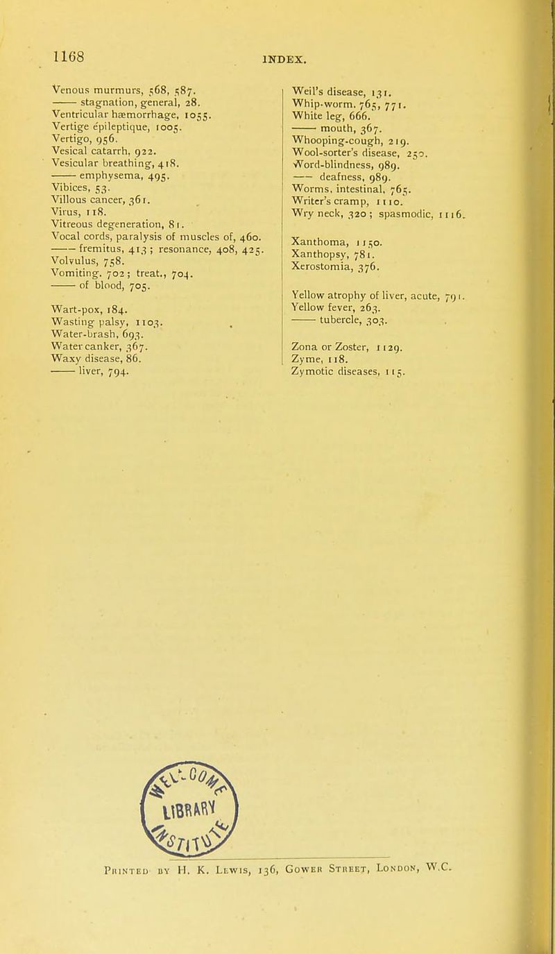 Venous murmurs, 568, 1587. stag-nation, general, 28. Ventricular haemorrhage, 1055. Vertige e'pileptique, 1005. Vertigo, 956. Vesical catarrh, 922. Vesicular breathing, 418. emphysema, 495. Vibices, 53. Villous cancer, 361. Virus, 118. Vitreous degeneration, 81. Vocal cords, paralysis of muscles of, 460. fremitus, 413 ; resonance, 408, 425. Volvulus, 758. Vomiting. 702; treat., 704. of blood, 705. Wart-pox, 184. Wasting palsy, 1103. Water-brash, 693. Water canker, 367. Waxy disease, 86. liver, 794. Weil's disease, 13:. Whip.worm. 765, 771. White leg, 666. mouth, 367. Whooping-cough, 219. Wool-sorter's disease, 250. Word-blindness, 989. deafness, 989. Worms, intestinal, 765. Writer's cram p, 111 o. Wryneck, 320; spasmodic, 111 Xanthoma, 1150. Xanthopsy, 781. Xerostomia, 376. Yellow atrophy of liver, acute, 79 Yellow fever, 263. tubercle, 303. Zona or Zoster, 1129. Zyme, 118. Zymotic diseases, 115. Piunted dy H. K. Lewis, 136, Goweii Stheet, London, W.C.