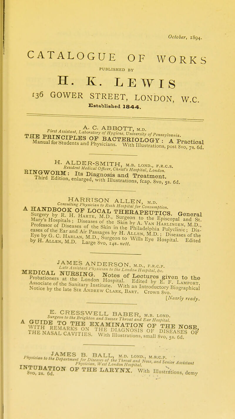 October, 1894. CATALOGUE OF WORKS PUBLISHED BY H. K. LEWIS 136 GOWER STREET, LONDON, W.C. Established 1844. , , . A. C. ABBOTT, m.d m pr-p v*™™**^0'* °/H^ies' University of Pennsylvania. r HARRISON ALLEN, md HANDBOOK OP LOCAL THERAPPTT-ftpq n Surgery by R. h Hartf m n c , ---ICS. General Mary's Hospitals Diseases of'^h'e l\lhe EPisc°P*l and St. JAMES ANDERSON, m.d., f.r c p MPTlTn A T W'JS,Cl» * ll London Hospital, &c.' Associate of the Sanitarv Tn^fit,,^ w'.u T V h' F- Lamport, [Nearly ready. A E. CRESSWELL BABER, mb lond SS~ sir aura ^ii/iSALLAVJriLS. With Illustrations, small 8vo, 5s. 6d. TltrmTT„ W„/ London Hospital ' 'S£ 4'> ™™?sAZION °F THE LARYNX. With mutations, demy