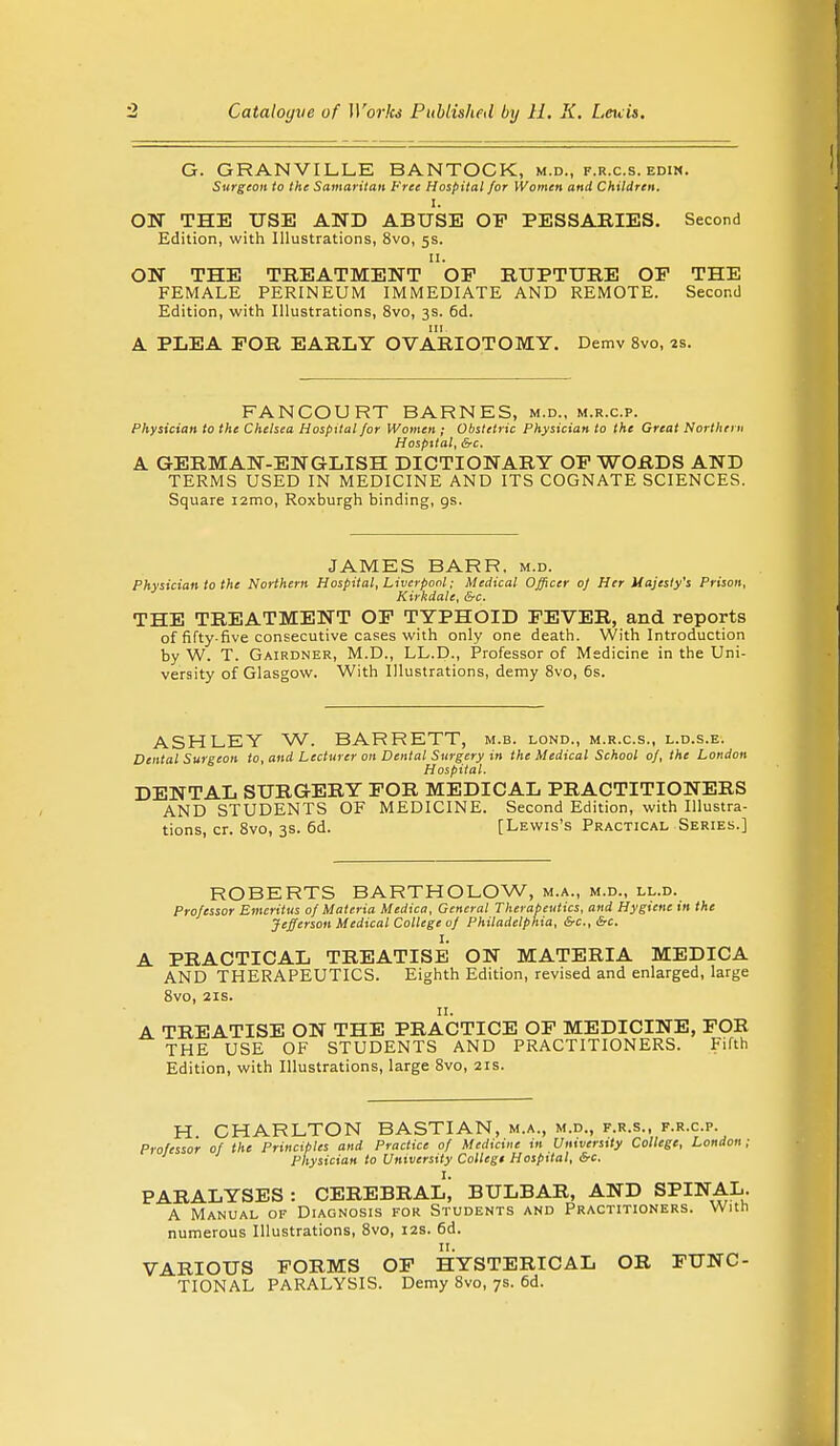G. GRANVILLE BANTOCK, m.d., f.r.c.s. edin. Surgeon to the Samaritan Free Hospital for Women and Children. I. ON THE USE AND ABUSE OP PESSARIES. Second Edition, with Illustrations, 8vo, 5s. ON THE TREATMENT oF RUPTURE OF THE FEMALE PERINEUM IMMEDIATE AND REMOTE. Second Edition, with Illustrations, 8vo, 3s. 6d. A PLEA FOR EARLY OVARIOTOMY. Demv 8vo, 2s. FANCOURT BARNES, m.d., m.r.c.p. Physician to the Chelsea Hospital for Women ; Obstetric Physician to the Great Northern Hospital, &c. A GERMAN-ENGLISH DICTIONARY OF WORDS AND TERMS USED IN MEDICINE AND ITS COGNATE SCIENCES. Square i2mo, Roxburgh binding, gs. JAMES BARR. m.d. Physician to the Northern Hospital, Liverpool; Medical Officer of Her Majesty's Prison, Kirkdale, &c. THE TREATMENT OF TYPHOID FEVER, and reports of fifty-five consecutive cases with only one death. With Introduction by W. T. Gairdner, M.D., LL.D., Professor of Medicine in the Uni- versity of Glasgow. With Illustrations, demy 8vo, 6s. ASHLEY W. BARRETT, m.b. lond., m.r.c.s., l.d.s.e. Dental Surgeon to, and Lecturer on Dental Surgery in the Medical School of, the London Hospital. DENTAL SURGERY FOR MEDICAL PRACTITIONERS AND STUDENTS OF MEDICINE. Second Edition, with Illustra- tions, cr. 8vo, 3s. 6d. [Lewis's Practical Series.] ROBERTS BARTHOLOW, m.a., m.d., ll.d. Professor Emeritus of Materia Medica, General Therapeutics, and Hygiene in the Jefferson Medical College of Philadelphia, &c.,&c. I. A PRACTICAL TREATISE ON MATERIA MEDICA AND THERAPEUTICS. Eighth Edition, revised and enlarged, large 8vo, 21s. 11. A TREATISE ON THE PRACTICE OF MEDICINE, FOR THE USE OF STUDENTS AND PRACTITIONERS. Fifth Edition, with Illustrations, large 8vo, 21s. H. CHARLTON BASTIAN, m.a., m.d., f.r.s., f.r.cp. Professor of the Principles and Practice of Medicine in University College, London; Physician to University College Hospital, &c. I. PARALYSES: CEREBRAL, BULBAR, AND SPINAL. A Manual of Diagnosis for Students and Practitioners. With numerous Illustrations, 8vo, 12s. 6d. VARIOUS FORMS OF HYSTERICAL OR FUNC- TIONAL PARALYSIS. Demy 8vo, 7s. 6d.