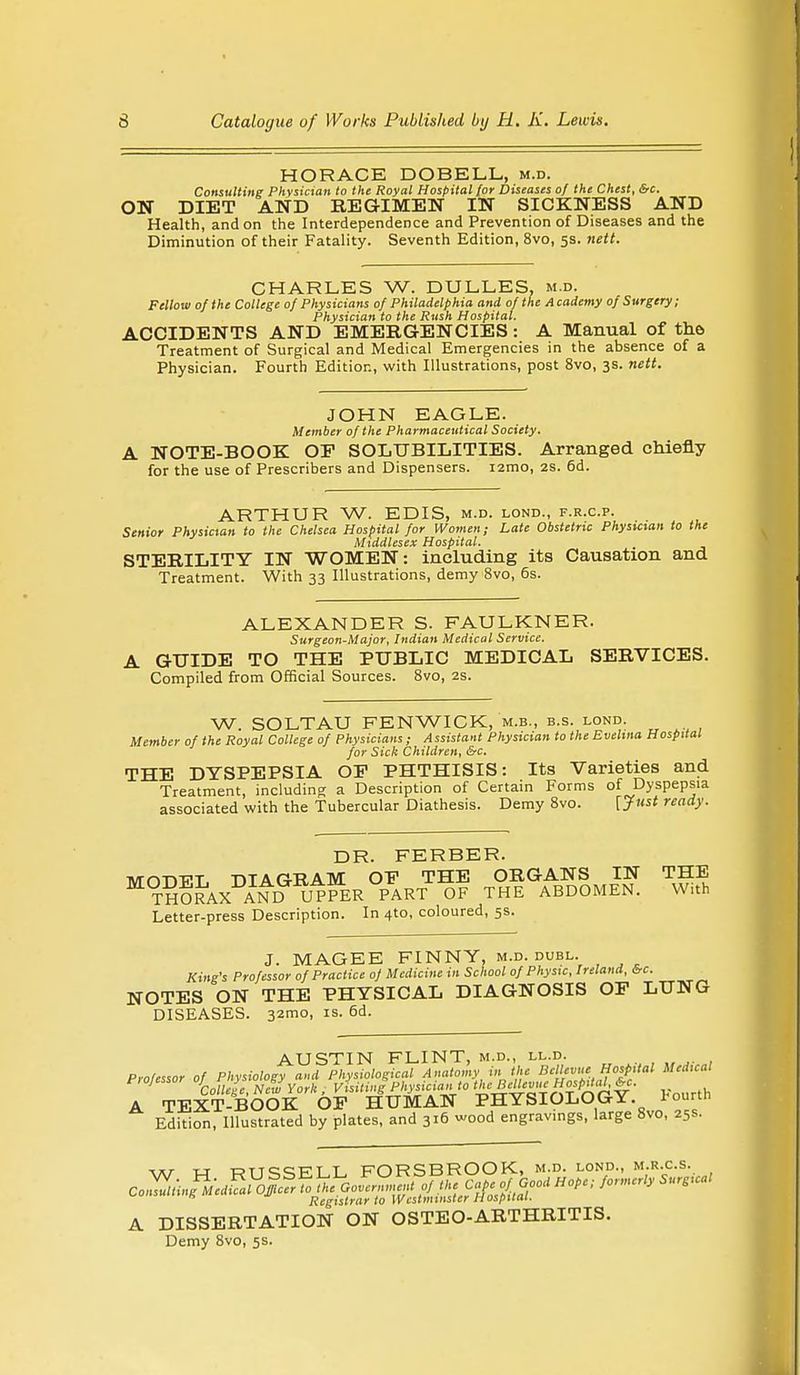 HORACE DOBELL, m.d. Consulting Physician to the Royal Hospital [or Diseases of the Chest, &c. ON DIET AND REGIMEN IN SICKNESS AND Health, and on the Interdependence and Prevention of Diseases and the Diminution of their Fatality. Seventh Edition, 8vo, 5s. nett. CHARLES W. DULLES, m.d. Fellow of the College 0} Physicians of Philadelphia and of the Academy of Surgery; Physician to the Rush Hospital. ACCIDENTS AND EMERGENCIES: A Manual of the Treatment of Surgical and Medical Emergencies in the absence of a Physician. Fourth Edition, with Illustrations, post 8vo, 3s. nett. JOHN EAGLE. Member of the Pharmaceutical Society. A NOTE-BOOK OP SOLUBILITIES. Arranged chiefly for the use of Prescribers and Dispensers, nmo, 2s. 6d. ARTHUR W. EDIS, m.d. lond., f.r.c.p. Senior Physician to the Chelsea Hospital for Women; Late Obstetric Physician to the Middlesex Hospital. STERILITY IN WOMEN: including its Causation and Treatment. With 33 Illustrations, demy 8vo, 6s. ALEXANDER S. FAULKNER. Surgeon-Major, Indian Medical Service. A GTTIDE TO THE PUBLIC MEDICAL SERVICES. Compiled from Official Sources. 8vo, 2s. W. SOLTAU FENWICK, m.b., b.s. lond. Member of the Royal College of Physicians ; Assistant Physician to the Evelina Hospital for Sick Children, &c. THE DYSPEPSIA OP PHTHISIS: Its Varieties and Treatment, including a Description of Certain Forms of Dyspepsia associated with the Tubercular Diathesis. Demy 8vo. [Just ready. DR. FERBER. lvrn-n-PT DTAGRAM OP THE ORGANS IN THE THORAX AND UPPER PART OF THE ABDOMEN. With Letter-press Description. In 4to, coloured, 5s. J. MAGEE FINNY, m.d. duel. King's Professor of Practice of Medicine in School of Physic, Ireland, &c. NOTES ON THE PHYSICAL DIAGNOSIS OP LUNG DISEASES. 32mo, is. 6d. AUSTIN FLINT, m.d., ll.d. Professor of Physiology and Physiological Anatomy in the Bcllcvuc Hospital Medical P,ofessor try fc ^ ■ Fltysiciail to ^BeUevueHosp^ *c. A TEXT-BOOK OP HUMAN PHYSIOLOGY, fourth Edition, Illustrated by plates, and 316 wood engravings, large 8vo, 25s. w W RUSSELL FORSBROOK, m.d. lond., m.r.c.s. ^onsumng meuic ji Registrnr t0 Westminster Hospital. A DISSERTATION ON OSTEO-ARTHRITIS. Demy 8vo, 5s.