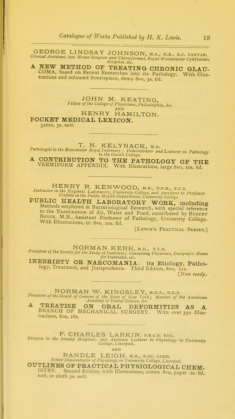 GEORGE LINDSAY JOHNSON ma mb bp pantar Clinical Assistant, late House Surgeon and Chloroformist, Royal'Westminster Ophthalmic Hospital, &c. A Sfff me,tho,d °D treating chronic glau- COMA, based on Recent Researches into its Pathology. With Illus- trations and coloured frontispiece, demy 8vo, 3s. 6d. JOHN M. KEATING, Fellow of the College 0} Physicians, Philadelphia, &c. AND HENRY HAMILTON. POCKET MEDICAL LEXICON. 32mo, 3s. nett. P,u, ,T- N- KELYNACK, m.d. Pathologist to the Manchester Royal Infirmary ; Demonstrator and Lecturer on Pathology in the Owen's College. A CONTRIBUTION TO THE PATHOLOGY OP TTTT- VERMIFORM APPENDIX. With IUuttitioSsJ^ 8vo?fo.. ™ r 1 , H^NoRY R- KENWOOD, m.b., d.p.h., f.c.s. Instructor in the Hygienic Laboratory University College, and Assistant to Professor Corfield m the Public Health Department, University College PUMLiS HE1ALJTH LABORATORY WORK, including Methods employed m Bacteriological Research, with special reference to the Examination of Air, Water and Food, contributed by Rubert wTPt',, B,'.Assistant Professor of Pathology, University College. With Illustrations, cr. 8vo, 10s. 6d. [Lewis's Practical Series.) p a , c NORMAN KERR, m.d., f.l.s. tresident 0/ the Society for the Study of Inebriety ; Consulting Physician, Dalrymp.e Home for Inebriates, etc. INEBRIETY OR NARCOMANIA: its Etiology, Patho- logy, Treatment, and Jurisprudence. Third Edition, 8vo, 21s. [Now ready. NORMAN W. KINGSLEY, m.d.s., d.d.s. President of the Board of Censors of the State of New York; Member of the American- Academy of Dental Science, &c. A TREATISE ON ORAL DEFORMITIES AS A BRANCH OF MECHANICAL SURGERY. Witn over 350 Illus- trations, 8vo, 16s. F. CHARLES LARKIN, f.r.c.s. eng. Surgeon to the Stanley Hospital; tale Assistant Lecturer in Physiology in University College, Liverpool, AND RANDLE LEIGH, m.b., b.sc. lond. Senior Demonstrator of Physiology in University College, Liverpool OUTLINES OP PRACTICAL PHYSIOLOGICAL CHEM- ISTRY. Second Edition, with Illustrations, crown 8vo, paper 2s 6d uctt, or cloth 3s. nett. ' '