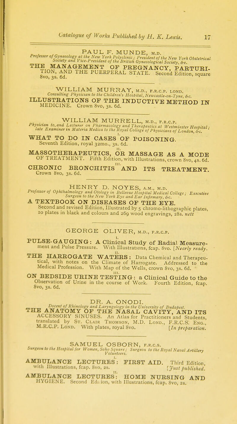 _ , ,„ PAUL F. MUNDE, m.d. Professor of Gynecology at the New York Polyclinic; President of the New York Obstetrical Society and Vue-Prestdent of the British Gynecological Society &c THE MANAGEMENT OP PREGNANCY PARTURI- TION, AND THE PUERPERAL STATE. Second EdhSJ^S Svo, 3s. 6d. ^ WILLIAM MURRAY, m.d., f.r.c.p. lond Consulting Physician to the Children's Hospital, Newcastle-on-Tyne &c ILLJ£nT?r££I0.NS °CF THE INDUCTIVE METHOD IN MEDICINE. Crown 8vo, 3s. 6d. WILLIAM MURRELL, m.d., f.r.c.p. ad LeCt>ltr .on Pharmacology and Therapeutics at Westminster Hospital ■ late Examiner in Materia Medica to the Royal College of Physicians of London, £c. WHAT TO DO IN CASES' OF POISONING. Seventh Edition, royal 321110., 3s. 6d. MASSOTHERAPEUTICS, OR MASSAGE AS A MODE OF TREATMENT. Fifth Edition, with Illustrations, crown 8vo, 4s. 6d. in. CHRONIC BRONCHITIS AND ITS TREATMENT Crown Svo, 3s. 6d. . HENRY D. NOYES, a.m., m.d. Professor of Ophthalmology and Otology in Bellevue Hospital Medical College : Executive Surgeon to the New York Eye and Ear Infirmary, &c. A TEXTBOOK ON DISEASES OP THE EYE. Second and revised Edition, Illustrated by 5 chromo-lithographic plates, 10 plates in black and colours and 269 wood engravings, 28s. nett GEORGE OLIVER, m.d., f.r.c.p. PULSE-GAUGING: A Clinical Study of Radial Measure- ment and Pulse Pressure. With Illustrations, fcap. 8vo. [Nearly ready. THE HARROGATE WATERS: Data Chemical and Therapeu- tical, with notes on the Climate of Harrogate. Addressed to the Medical Profession. With Map of the Wells, crown 8vo, 3s. 6d. 1 ON BEDSIDE URINE TESTING: a Clinical Guide to the Observation of Urine in the course of Work. Fourth Edition, fcap. 8vo, 3s. 6d. v DR. A. ONODI. . Docent of Rhmology and Laryngology in the University of Budapest. THE ANATOMY OP THE NASAL CAVITY, AND ITS ACCESSORY SINUSES. An Atlas for Practitioners and Students, translated by St. Clair Thomson, M.D. Lond., F.R.C.S. Eng., M.R.C.P. Lond. With plates, royal 8vo. [In preparation. SAMUEL OSBORN, f.r.c.s. Surgeon to the Hospital for Women, Soho Square; Surgeon to the Royal Naval Artillery Volunteers. AMBULANCE LECTURES: FIRST AID. Third Edition, with Illustrations, fcap. 8vo, 2s. ryusl published. AMBULANCE LECTURES: HOME NURSING AND HYGIENE. Second Edi.ion, with Illustrations, fcap. Svo, 2s.