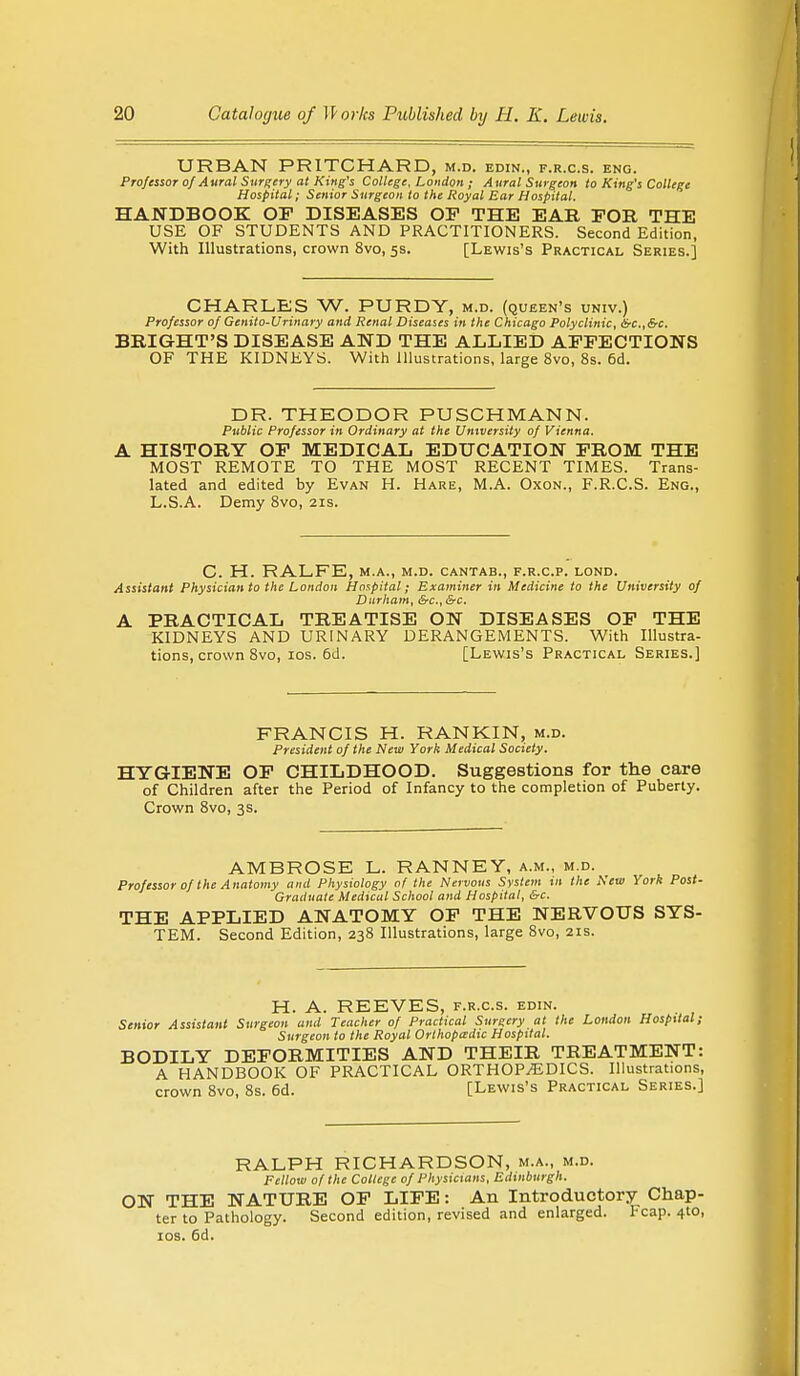 URBAN PRITCHARD, m.d. edin., p.r.c.s. eng. Professor of Aural Surgery at King's College, London ; Aural Surgeon to King's College Hospital; Senior Surgeon to the Royal Ear Hospital. HANDBOOK OF DISEASES OP THE EAR FOR THE USE OF STUDENTS AND PRACTITIONERS. Second Edition, With Illustrations, crown 8vo, 5s. [Lewis's Practical Series.] CHARLES W. PURDY, m.d. (queen's univ.) Professor of Genito-Urinary and Renal Diseases in the Chicago Polyclinic, &c.,&c. BRIGHT'S DISEASE AND THE ALLIED AFFECTIONS OF THE KIDNEYS. With illustrations, large 8vo, 8s. 6d. DR. THEODOR PUSCHMANN. Public Professor in Ordinary at the University of Vienna. A HISTORY OF MEDICAL EDUCATION FROM THE MOST REMOTE TO THE MOST RECENT TIMES. Trans- lated and edited by Evan H. Hare, M.A. Oxon., F.R.C.S. Eng., L.S.A. Demy 8vo, 21s. C. H. RALFE, M.A., M.D. CANTAB., F.R.C.P. LOND. Assistant Physician to the London Hospital; Examiner in Medicine to the University of Durham, &c, &c. A PRACTICAL TREATISE ON DISEASES OF THE KIDNEYS AND URINARY DERANGEMENTS. With Illustra- tions, crown 8vo, 10s. 6d. [Lewis's Practical Series.] FRANCIS H. RANKIN, m.d. President of the New York Medical Society. HYGIENE OP CHILDHOOD. Suggestions for the care of Children after the Period of Infancy to the completion of Puberty. Crown 8vo, 3s. AMBROSE L. RANNEY, a.m., m.d. Professor of the Anatomy and Physiology of the Nervous System ill the New York Post- Graduate Medical School and Hospital, &c. THE APPLIED ANATOMY OP THE NERVOUS SYS- TEM. Second Edition, 238 Illustrations, large 8vo, 21s. H. A. REEVES, f.r.c.s. edin. Senior Assistant Surgeon and Teacher 0/ Practical Surgery at the London Hospital; Surgeon to the Royal Orthopedic Hospital. BODILY DEFORMITIES AND THEIR TREATMENT: A HANDBOOK OF PRACTICAL ORTHOPAEDICS. Illustrations, crown 8vo, 8s. 6d. [Lewis's Practical Series.] RALPH RICHARDSON, m.a., m.d. Fellow of the College of Physicians, Edinburgh. ON THE NATURE OF LIFE: An Introductory Chap- ter to Pathology. Second edition, revised and enlarged. Fcap. 4-to, 10s. 6d.