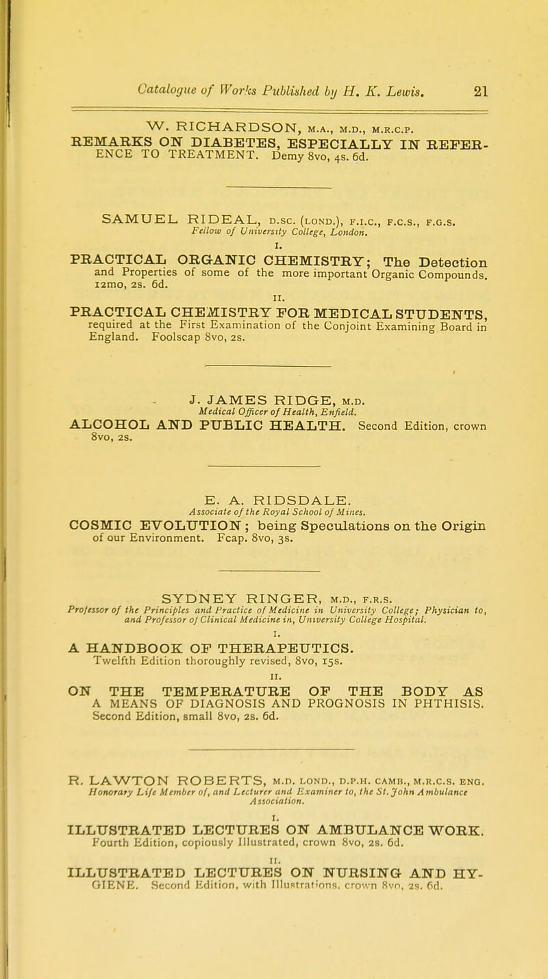W. RICHARDSON, M.A., M.D., M.R.C.P. REMARKS ON DIABETES, ESPECIALLY IN REFER- ENCE TO TREATMENT. Demy 8vo, 4s. 6d. SAMUEL, RIDEAL, d.sc. (lond.), f.i.c, f.c.s., f.g.s. Fellow of University College, London. I. PRACTICAL ORGANIC CHEMISTRY; The Detection and Properties of some of the more important Organic Compounds. i2mo, 2s. 6d. ii. PRACTICAL CHEMISTRY FOR MEDICAL STUDENTS, required at the First Examination of the Conjoint Examining Board in England. Foolscap 8vo, 2s. J. JAMES RIDGE, m.d. Medical Officer of Health, Enfield. ALCOHOL AND PUBLIC HEALTH. Second Edition, crown 8vo, 2s. E. A. RIDSDALE. Associate of the Royal School of Mines. COSMIC EVOLUTION ; being Speculations on the Origin of our Environment. Fcap. 8vo, 3s. SYDNEY RINGER, m.d., f.r.s. Professor of the Principles and Practice of Medicine in University College; Physician to, and Professor of Clinical Medicine in, University College Hospital. I. A HANDBOOK OF THERAPEUTICS. Twelfth Edition thoroughly revised, 8vo, 15s. 11. ON THE TEMPERATURE OF THE BODY AS A MEANS OF DIAGNOSIS AND PROGNOSIS IN PHTHISIS. Second Edition, small 8vo, 2s. 6d. R. LAWTON ROBERTS, m.d. lond., d.p.h. camb., m.r.c.s. eng. Honorary Life Member of, and Lecturer and Examiner to, the St. John Ambulance Association. I. ILLUSTRATED LECTURES ON AMBULANCE WORK. Fourth Edition, copiously Illustrated, crown 8vo, 2s. 6d. 11. ILLUSTRATED LECTURES ON NURSING AND HY- GIENE. Second Edition, with Illustrations, crown 8vn, 2s. 6d.