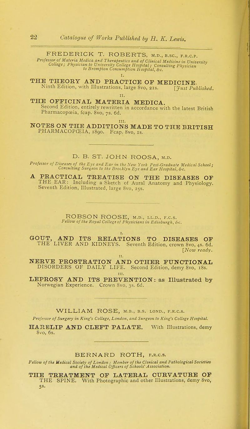 FREDERICK T. ROBERTS, m.d., b.sc, p.r.c.p. Professor of Materia Mcdica ami Therapeutics and of Clinical Medicine in University College; Physician to University College Hospital; Consulting Physician to Brompton Consumption Hospital, &c. I. THE THEORY AND PRACTICE OP MEDICINE. Ninth Edition, with Illustrations, large 8vo, 21s. [Just Published. 11. THE OFFICINAL MATERIA MEDICA. Second Edition, entirely rewritten in accordance with the latest British Pharmacopoeia, fcap. 8vo, 7s. 6d. in. NOTES ON THE ADDITIONS MADE TO THE BRITISH PHARMACOPCEIA, 1890. Fcap. 8vo, is. D. B. ST. JOHN ROOSA, m.d. Professor of Diseases of the Eye and Ear in the New York Post-Graduate Medical School; Consulting Surgeon to the Brooklyn Eye and Ear Hospital, &c. A PRACTICAL TREATISE ON THE DISEASES OF THE EAR: Including a Sketch ol Aural Anatomy and Physiology. Seventh Edition, Illustrated, large 8vo, 25s. ROBSON ROOSE, m.d., ll.d., f.c.s. Fellow of the Royal College of Physicians in Edinburgh, &c. I. GOUT, AND ITS RELATIONS TO DISEASES OF THE LIVER AND KIDNEYS. Seventh Edition, crown 8vo, 4s. 6d. [Now ready. 11. NERVE PROSTRATION AND OTHER FUNCTIONAL DISORDERS OF DAILY LIFE. Second Edition, demy 8vo, 18s. in. LEPROSY AND ITS PREVENTION: as Illustrated by Norwegian Experience. Crown 8vo, 3s. 6d. WILLIAM ROSE, m.b., b.s. lond., f.r.c.s. Professor of Surgery in King's College, London, and Surgeon to King's College Hospital. HARELIP AND CLEFT PALATE. With Illustrations, demy 8vo, 6s. BERNARD ROTH, f.r.c.s. Fellow of the Medical Society of London; Member of the Clinical and Pathological Societies and of the Medical Officers of Schools' Association. THE TREATMENT OF LATERAL CURVATURE OF THE SPINE. With Photographic and other Illustrations, demy 8vo, 58.
