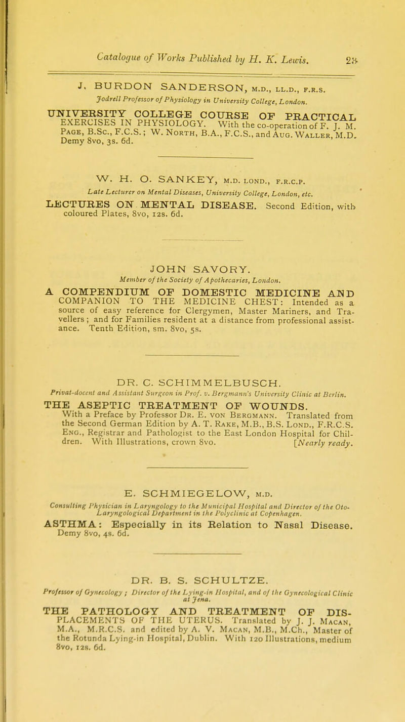 J. BURDON SANDERSON, m.d., ll.d., f.r.s. Jodrell Professor of Physiology in University College, London. UNIVERSITY COLLEGE COURSE OF PRACTICAL EXERCISES IN PHYSIOLOGY. With the co-operation of F.J M Page, B.Sc, F.C.S.; W. North, B.A., F.C.S., and Aug. Waller, M.D. Demy 8vo, 3s. 6d. W. H. O. SANKEY, m.d. lond., f.r.c.p. Late Lecturer on Mental Diseases, University College, London, etc. LECTURES ON MENTAL DISEASE. Second Edition, with coloured Plates, 8vo, 12s. 6d. JOHN SAVORY. Member of the Society of Apothecaries, London. A COMPENDIUM OP DOMESTIC MEDICINE AND COMPANION TO THE MEDICINE CHEST: Intended as a source of easy reference for Clergymen, Master Mariners, and Tra- vellers ; and for Families resident at a distance from professional assist- ance. Tenth Edition, sm. 8vo, 5s. DR. C. SCHIMMELBUSCH. Privat-docent and Assistant Surgeon in Prof. v. Bergmann's University Clinic at Berlin. THE ASEPTIC TREATMENT OP WOUNDS. With a Preface by Professor Dr. E. von Bergmann. Translated from the Second German Edition by A. T. Rake, M.B., B.S. Lond., F.R.C.S. Eng., Registrar and Pathologist to the East London Hospital for Chil- dren. With Illustrations, crown 8vo. {Nearly ready. E. SCHMIEGELOW, m.d. Consulting Physician in Laryngology to the Municipal Hospital and Director of the Oto- Laryngological Department in the Polyclinic at Copenhagen. ASTHMA: Especially in its Relation to Nasal Disease. Demy 8vo, 4s. 6d. DR. B. S. SCHULTZE. Professor of Gynecology ; Director of the Lying-in Hospital, and of the Gynecological Clinic at Jena. THE PATHOLOGY AND TREATMENT OP DIS- PLACEMENTS OF THE UTERUS. Translated by J. J. Macan, M.A., M.R.C.S. and edited by A. V. Macan, M.B., M.Ch., Master of the Rotunda Lying-in Hospital, Dublin. With 120 Illustrations, medium 8vo, 123. 6d.