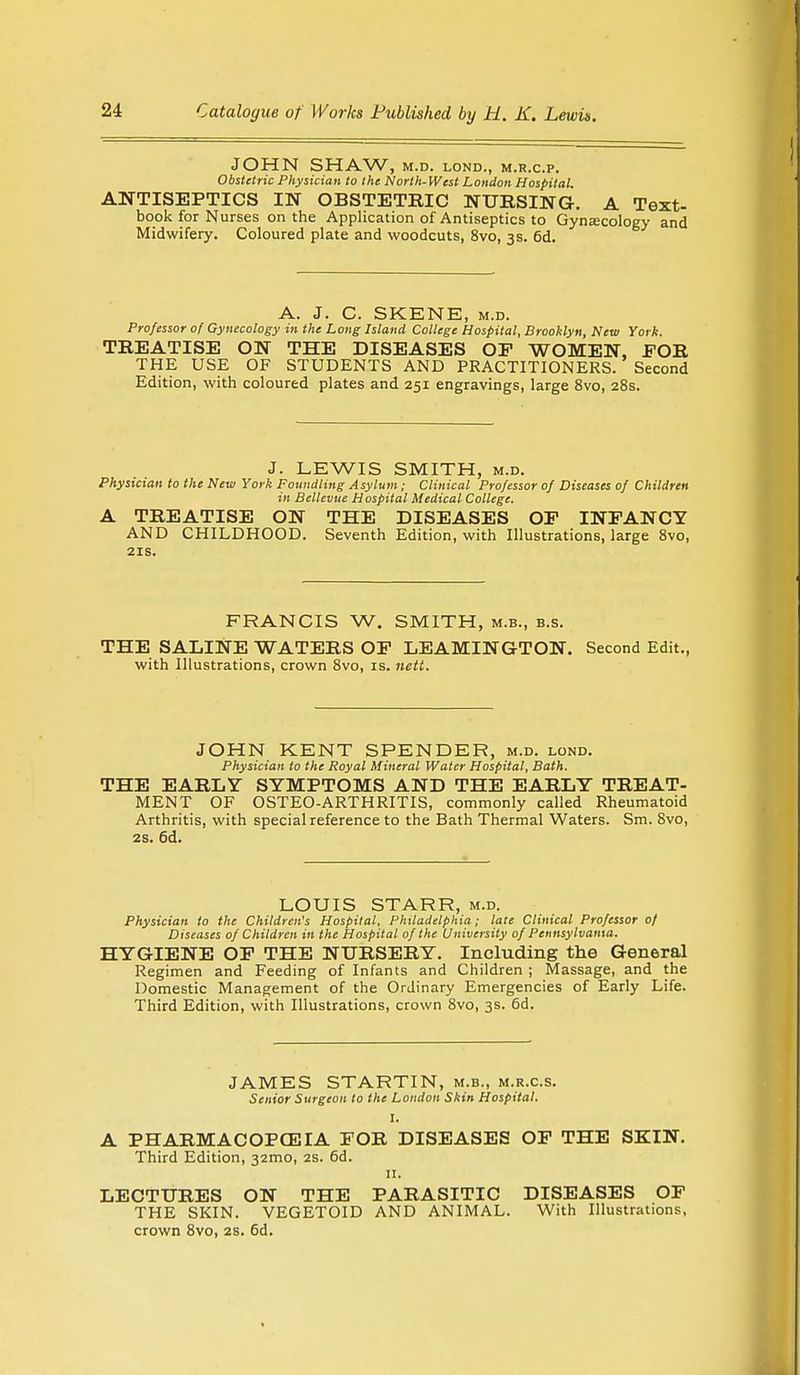 JOHN SHAW, M.D. LOND., M.R.C.P. Obstetric Physician to the North-West London Hospital. ANTISEPTICS IN OBSTETRIC NURSING. A Text- book for Nurses on the Application of Antiseptics to Gynecology and Midwifery. Coloured plate and woodcuts, 8vo, 3s. 6d. A. J. C. SKENE, m.d. Professor of Gynecology in the Long Island College Hospital, Brooklyn, New York. TREATISE ON THE DISEASES OF WOMEN, FOR THE USE OF STUDENTS AND PRACTITIONERS. Second Edition, with coloured plates and 251 engravings, large 8vo, 28s. J. LEWIS SMITH, m.d. Physician to the New York Foundling Asylum; Clinical Professor of Diseases of Children in Bellevue Hospital Medical College. A TREATISE ON THE DISEASES OP INFANCY AND CHILDHOOD. Seventh Edition, with Illustrations, large 8vo, 21s. FRANCIS W. SMITH, m.b., b.s. THE SALINE WATERS OF LEAMINGTON. Second Edit., with Illustrations, crown 8vo, is. nett. JOHN KENT SPENDER, m.d. lond. Physician to the Royal Mineral Water Hospital, Bath. THE EARLY SYMPTOMS AND THE EARLY TREAT- MENT OF OSTEO-ARTHRITIS, commonly called Rheumatoid Arthritis, with special reference to the Bath Thermal Waters. Sm. 8vo, 2s. 6d. LOUIS STARR, m.d. Physician to the Children's Hospital, Philadelphia; late Clinical Professor 0/ Diseases of Children in the Hospital of the University of Pennsylvania. HYGIENE OF THE NURSERY. Including the General Regimen and Feeding of Infants and Children ; Massage, and the Domestic Management of the Ordinary Emergencies of Early Life. Third Edition, with Illustrations, crown 8vo, 3s. 6d. JAMES STARTIN, m.b., m.r.c.s. Senior Surgeon to the Loudon Skin Hospital. I. A PHARMACOPOEIA FOR DISEASES OF THE SKIN. Third Edition, 32mo, 2s. 6d. 11. LECTURES ON THE PARASITIC DISEASES OF THE SKIN. VEGETOID AND ANIMAL. With Illustrations,