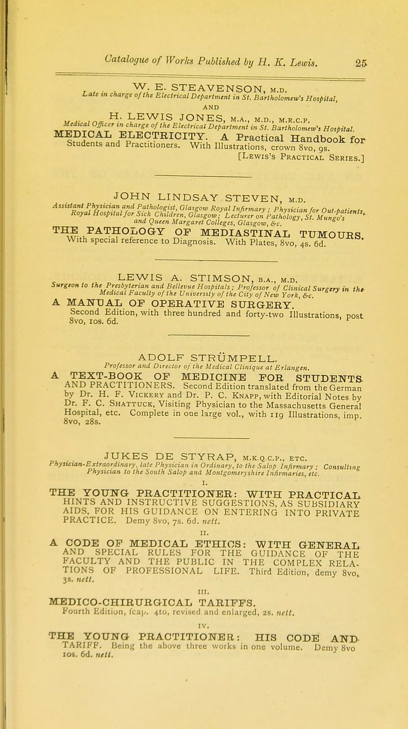 in* ■ u ^Y.i I' STEAVENSON, m.d. Late m charge of the Electrical Department in St. Bartholomew's Hospital, AND 1, j. H. LEWIS JONES, m.a., m.d., m.r.c.p. rg' °ftHe Electrical Department in St. Bartholomew', Hospital MEDICAL ELECTRICITY. A Practical Handbook for Students and Pract.t.oners. With Illustrations, crown 8vo gs [Lewis's Practical Series.] JOHN LINDSAY STEVEN, m.d. Assistant Physician and Pathologist, Glasgow Royal Infirmary ■ Phvsirin,, n„t a„,- , Royal Hospital for Sick C&ldr^n, ofasgowTle^ and Queen Margaret Colleges, Glasgow, &c. S ™E PATHOLOGY OF MEDIASTINAL TUMOURS With special reference to Diagnosis. With Plates, 8vo, 4s. 6d. LEWIS A. STIMSON, b.a., m.d. Surgeon to the Presbyterian and Bellevue Hospitals ; Professor of Clinical Surgery in the Medical Faculty of the University of the City of New York, 6-c. A MANUAL OP OPERATIVE SURGERY. Second Edition, with three hundred and forty-two Illustrations, post 8vo, ios. 6d. r ADOLF STRUMPELL. Professor and Director of the Medical Clinique at Erlangen. TEXT-BOOK OP MEDICINE FOR STUDENTS AND PRACTITIONERS. Second Edition translated from the German by Dr. H. F. Vickery and Dr. P. C. Knapp, with Editorial Notes by Dr. F. C. Shattuck, Visiting Physician to the Massachusetts General Hospital, etc. Complete in one large vol., with ng Illustrations, imp 8vo, 28s. JUKES DE STYRAP, m.k.q.cp., etc. Physician-Extraordinary, late Physician in Ordinary, to the Salop Infirmary ; Consulting Physician to the South Salop and Montgomeryshire Infirmaries, etc. I. THE YOUNG PRACTITIONER: WITH PRACTICAL HINTS AND INSTRUCTIVE SUGGESTIONS, AS SUBSIDIARY AIDS, FOR HIS GUIDANCE ON ENTERING INTO PRIVATE PRACTICE. Demy 8vo, 7s. 6d. nctt. 11. A CODE OP MEDICAL ETHICS: WITH GENERAL AND SPECIAL RULES FOR THE GUIDANCE OF THE FACULTY AND THE PUBLIC IN THE COMPLEX RELA- TIONS OF PROFESSIONAL LIFE. Third Edition, demy 8vo 38. nett. 1 ' in. MEDICO-CHIRURGICAL TARIFFS. Fourth Edition, fcaj/. 4to, revised and enlarged, 2s. nett. IV. THE YOUNG PRACTITIONER: HIS CODE AND TARIFF. Being the above three works in one volume. Demy 8vo ios. 6d. nett.