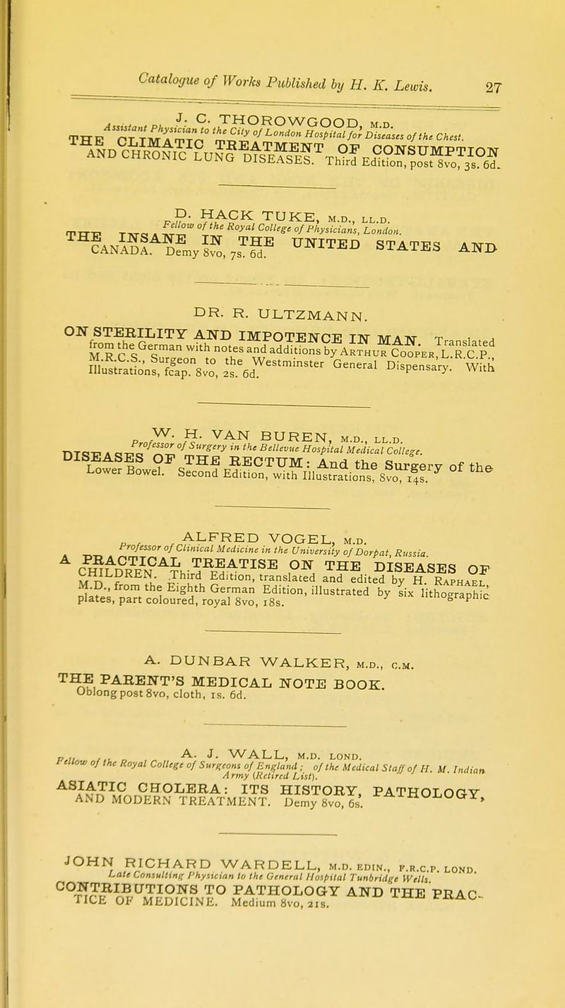 ^ND^^c^u^^MEfT OF CONSUMPTION 1U uicsiiAbJib. Third Edition, post 8vo, 3s. 6d„ „P- HACK TUKE, m.d., ll.d. fprrp TAra A ™°W °Ltke R°yal ColUS' of Physicians, London. TH?ANS!A?fmy^,7sT=E UNITED STATES AND DR. R. ULTZMANN. ON STERILITY AND IMPOTENCE IN MAN Translated M R c s «man ™T and addkions ^ Arthur CofpER^R ?^ Kratt^Svo, lhs^StminSt- General °W«y Whh W. H. VAN BUREN, md ll d nxc-d a ~^L°feSJZ0f SUrgy in m BUvue Host>ital Medical College. DISEASES OF THE RECTUM: And the Surgery of the Lower Bowel. Second Edition, with Illustrations Svo 4s 7 °* th& p . , ALFRED VOGEL, m.d. Professor of Clinical Medicine in the University of Dor pat, Russia ch™nCa^-^atise the diseases of CHILDREN. Third Ed.tion, translated and edited by H. Raphael M.D., {lom th Elg h Qerman Ed; illustrated b L 1 thoGraphic plates, part coloured, royal 8vo, i8s. ™oDrapnic A. DUNBAR WALKER, m.d., c. T^?, KENT'S MEDICAL NOTE BOOK. Oblong post 8vo, cloth, is. 6d. „ A. J. WALL, M.D. LOND. 1 ellow of the Royal College of Surgeons of England; of the Medical Staff of H. M Indian Army (Retired List), ASIATIC CHOLERA: ITS HISTORY PATHnmpv AND MODERN TREATMENT. Demy 8* is'. PATHOLOGY, JOHN RICHARD WARDELL, m.d. edin., f.r.c.p. lond Late Consulting Physician to the General Hospital Tunbridge Wells C°£™B. UNIONS TO PATHOLOGY AND THE PRAC- TICE OK MEDICINE. Medium 8vo, 21s. rxvao