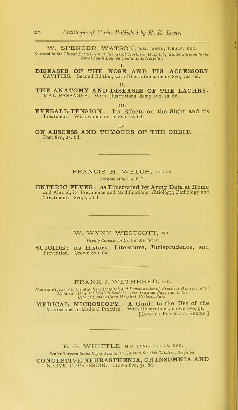 W. SPENCER WATSON, b.m. lond., f.r.c.s. eng. Surgeon to the Throat Department of the Great Northern Hospital; Senior Surgeon to tht Royal South London Ophthalmic Hospital. I. DISEASES OP THE NOSE AND ITS ACCESSORY CAVITIES. Second Edition, with Illustrations, demy 8vo, 12s. 6d. II. THE ANATOMY AND DISEASES OP THE LACHRY- MAL PASSAGES. With Illustrations, demy 8vo, 2S. 6d. III. EYEBALL-TENSION: Its Effects on the Sight and its Treatment. With woodcuts, p. 8vo, 2s. 6d. IV. ON ABSCESS AND TUMOURS OF THE ORBIT. Post 8vo, 2S. 6d. FRANCIS H. WELCH, f.r.c.s. Surgeon Major, A .M.D. ENTERIC PEVER: as Illustrated by Army Data at Home and Abroad, its Prevalence and Modifications, ^Etiology, Pathology and Treatment. 8vo, 5s. fid. W. WYNN WESTCOTT, m.b. Deputy Coroner for Central Middlesex. SUICIDE; its History, Literature, Jurisprudence, and Prevention. Crown 8vo, 6s. FRANK J. WETHERED, m.d. Medical Registrar to the Middlesex Hospital, and Demonstrator of Practical Medicine in the Middlesex Hospital Medical School; late Assistant Physician to the City of London Chest Hospital, Victoria Park. MEDICAL MICROSCOPY. A Guide to the Use of the Microscope in Medical Practice. With Illustrations, crown 8vo, as. [Lf.wis's Practical Series.] E. G. WHITTLE, m.d. lond., f.r.c.s. eng. Senior Surgeon to the Royal Alexandra Hospital for Sick Children, Brighton. CONGESTIVE NEURASTHENIA, OR INSOMNIA AND NERVE DEPRESSION. Crown 8vo, 3s. 6d.