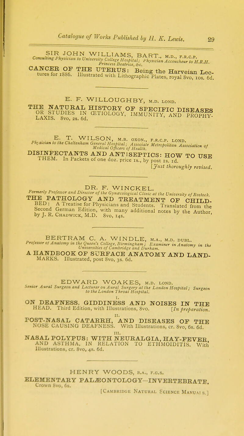 SIR JOHN WILLIAMS rart », „ „ Consulting PHysician to W^S^^^gSl ^ol^k.R H rrtncess Beatrice, &c. E. F. WILLOUGHBY, m.d. lond. THE NATURAL HISTORY OP SPECIFIC DISTPA«mp«* OR STUDIES IN CETIOLOGY, IMMUNIT^AND^ROP™ LAAlb. OVO, 2S. Du. „t . . E: T- WILSON, m.b. oxon., f.r.c.p. lond Physician to the Cheltenham General Hospital; Associate Metropolitan Association of Medical Officers of Health. DISINPECTANTS AND ANTISEPTICS: HOW TO USE THEM. In Packets of one doz. price is., by post is. id. [Just thoroughly revised. , p , ,n DR- F- WINCKEL. Formerly Professor and Director of the Gynaecological Clinic at the University of Rostock T^t,PA?'?OIjOGY AND TREATMENT OP CHILD- c j A Treatl!e/or Physicians and Students. Translated from the becond German Edition, with many additional notes by the Author by J. R. Chadwick, M.D. 8vo, 14s. ' BERTRAM C. A. WINDLE, m.a., m.d. dubl. Professor 01 Anatomy m the Queen's College, Birmingham; Examiner in Anatomy in the Universities of Cambridge and Durham. A HANDBOOK OP SURFACE ANATOMY AND LAND- MARKS. Illustrated, post 8vo, 3s. 6d. EDWARD WOAKES, m.d. lond. Senior Aural Surgeon and Lecturer on Aural Surgery at the London Hospital; Surgeon to the London Throat Hospital. I. ON DEAFNESS, GIDDINESS AND NOISES IN THE HEAD. Third Edition, with Illustrations, 8vo. [hi preparation. POST-NASAL CATARRH,'AND DISEASES OF THE NOSE CAUSING DEAFNESS. With Illustrations, cr. 8vo, 6s. 6d. ill. NASAL POLYPUS: WITH NEURALGIA, HAY-FEVER AND ASTHMA, IN RELATION TO ETHMOIDITIS. With Illustrations, cr. 8vo, 4s. 6d. HENRY WOODS, b.a., f.g.s. SONTOLOGY-INV [Cambridge Natural Science Manuais.] ELEMENTARY PALAEONTOLOGY INVERTEBRATE. Crown 8vo, 6s.