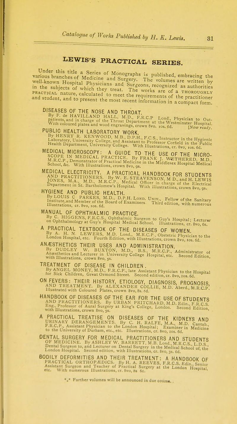 LEWIS'S PRACTICAL SERIES. ^^^\^°[^S^ if published, embracing the well-known Hospital PhysWanand W.J Volumes/re by DISEASES OF THE NOSE AND THROAT By F. de HAVILLAND HALL, M.D FRCP T nnA' di • • PUBLIC HEALTH LABORATORY WORK By HENRY R. KENWOOD, M.B. DPH FT1! Tnc^„„» • >u « . . HYGIENE AND PUBLIC HEALTH. MANUAL OF OPHTHALMIC PRACTICE. By C. HIGGENS, F.R.C.S., Ophthalmic Surgeon to Guv's Hn™t,|. T . on Ophthalmology at Guy's Hospital Medical School! HlVstraons, cr. 8vo A PRACTICAL TEXTBOOK OF THE DISEASES OF WOMEN By A. H. N. LEWERS, M.D. Lond., M.R.C.P., Obstetric Physician to the London Hospital, etc. Fourth Edition, with Illustrations, crown 8vo?ios 6d AN/ESTHETICS THEIR USES AND ADMINISTRATION By DUDLEY W. BUXTON, M.D., B.S., M.R.C.P. Administrator of wthlte,,nd Le«UrerBin University College Hospital/etc. Second Edi ion witn Illustrations, crown 8vo, 5s. TREATMENT OF DISEASE IN CHILDREN. ,By c^,G%-1f;I0NEJ' M-D- F R-CP., late Assistant Physician to the Hosoital lor Sick Children, Great Ormond Street. Second editionfcr. 8vo,10s 6d ON FEVERS: THEIR HISTORY, ETIOLOGY, DIAGNOSIS PROGNOSIS AND TREATMENT. By ALEXANDER COLLIE ALD Aberd. M R C p' Illustrated with Coloured Plates, crown 8vo, 8s. 6d. HANDBOOK OF DISEASES OF THE EAR FOR THE USE OF STUDENTS AND PRACTITIONERS. By URBAN PRITCHARD, M.D Edin. F R C S wilhin r°. S.°r °f Aura'oSurfc'ery at Kine's College, London. Second Edition with Illustrations, crown 8vo, js. A PRACTICAL TREATISE ON DISEASES OF THE KIDNEYS AND URINARY DERANGEMENTS. By C. H. RALFE, M.A M D Cantab F.R.C.P Assistant Physician to the London Hospital; Examiner in' Medicine to the University ol Durham, etc., etc. Illustrations, cr. 8vo, 10s. 6d. DENTAL SURGERY FOR MEDICAL PRACTITIONERS AND STUDENTS OF MEDICINE. By ASHLEY W. BARRETT, M.B. Lond M R C S L D S Dental Surgeon to, and Lecturer on Dental Surgery in the Medical School of the London Hospital. Second edition, with Illustrations, cr. 8vo, 3s. 6d. BODILY DEFORMITIES AND THEIR TREATMENT: A HANDBOOK OF PRACTICAL ORTHOPEDICS. By H. A. REEVES, F.R.C S Bdln Senior Assistant Surgeon and Teacher of Practical Surgery at the London Hospital etc. With numerous Illustrations, cr. 8vo, 89 6a. ' 1 *.* Further volumes will be announced in due courst.