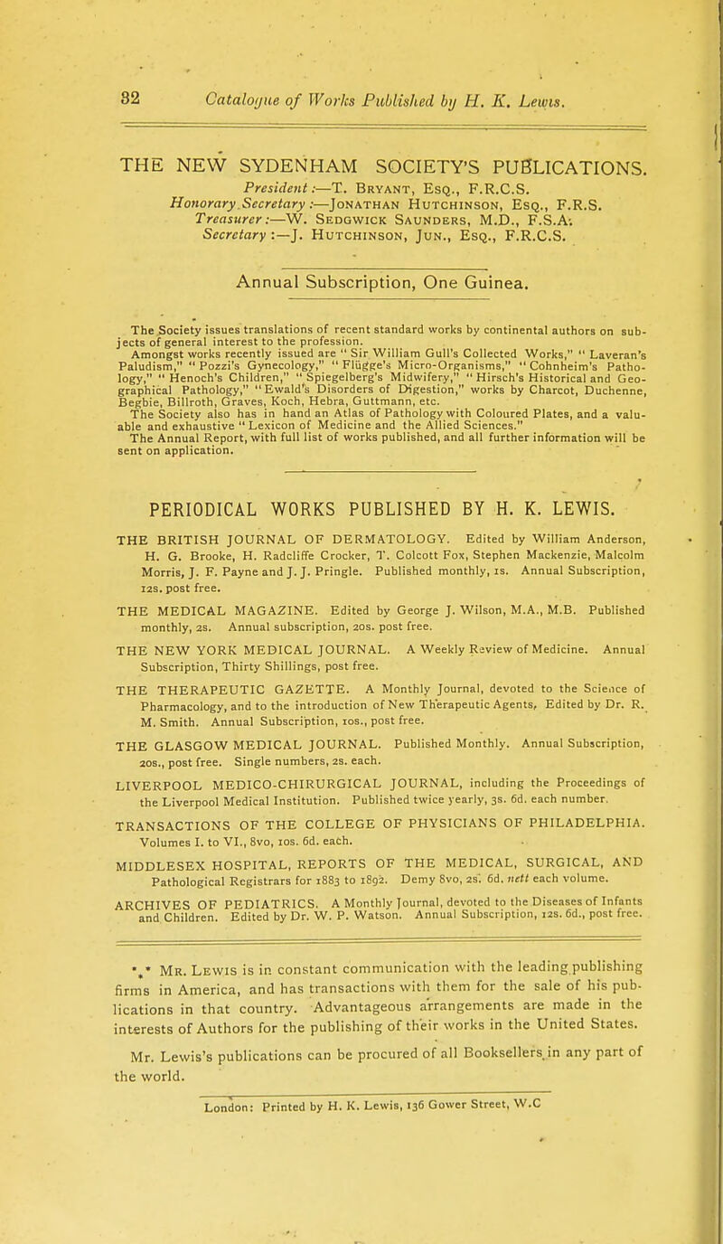 THE NEW SYDENHAM SOCIETY'S PUBLICATIONS. President:—X. Bryant, Esq., F.R.C.S. Honorary Secretary:—Jonathan Hutchinson, Esq., F.R.S. Treasurer:—W. Sedgwick Saunders, M.D., F.S.A; Secretary :—J. Hutchinson, Jun., Esq., F.R.C.S. Annual Subscription, One Guinea. The Society issues translations of recent standard works by continental authors on sub- jects of general interest to the profession. Amongst works recently issued are  Sir William Gull's Collected Works,  Laveran's Paludism,  Pozzi's Gynecology,  Fliigge's Micro-Organisms,  Cohnheim's Patho- logy, Henoch's Children,  Spiegelberg's Midwifery,  Hirsch's Historical and Geo- graphical Pathology, Ewald's Disorders of Digestion, works by Charcot, Duchenne, Begbie, Billroth, Graves, Koch, Hebra, Guttmann, etc. The Society also has in hand an Atlas of Pathology with Coloured Plates, and a valu- able and exhaustive Lexicon of Medicine and the Allied Sciences. The Annual Report, with full list of works published, and all further information will be sent on application. PERIODICAL WORKS PUBLISHED BY H. K. LEWIS. THE BRITISH JOURNAL OF DERMATOLOGY. Edited by William Anderson, H. G. Brooke, H. Radcliffe Crocker, T. Colcott Fox, Stephen Mackenzie, Malcolm Morris, J. F. Payne and J. J. Pringle. Published monthly, is. Annual Subscription, 12s. post free. THE MEDICAL MAGAZINE. Edited by George J. Wilson, M.A., M.B. Published monthly, 2S. Annual subscription, 20s. post free. THE NEW YORK MEDICAL JOURNAL. A Weekly Review of Medicine. Annual Subscription, Thirty Shillings, post free. THE THERAPEUTIC GAZETTE. A Monthly Journal, devoted to the Science of Pharmacology, and to the introduction of New Therapeutic Agents, Edited by Dr. R. M. Smith. Annual Subscription, ios., post free. THE GLASGOW MEDICAL JOURNAL. Published Monthly. Annual Subscription, 20s., post free. Single numbers, 2S. each. LIVERPOOL MEDICO-CHIRURGICAL JOURNAL, including the Proceedings of the Liverpool Medical Institution. Published twice yearly, 3s. 6d. each number. TRANSACTIONS OF THE COLLEGE OF PHYSICIANS OF PHILADELPHIA. Volumes I. to VI., 8vo, ios. 6d. each. MIDDLESEX HOSPITAL, REPORTS OF THE MEDICAL, SURGICAL, AND Pathological Registrars for 1883 to 1892. Demy 8vo, 2s. 6d. nett each volume. ARCHIVES OF PEDIATRICS. A Monthly Journal, devoted to the Diseases of Infants and Children. Edited by Dr. W. P. Watson. Annual Subscription, 12s. 6d., post free. *,* Mr. Lewis is in constant communication with the leading publishing firms in America, and has transactions with them for the sale of his pub- lications in that country. Advantageous arrangements are made in the interests of Authors for the publishing of their works in the United States. Mr. Lewis's publications can be procured of all Booksellers in any part of the world. London: Printed by H. K. Lewis, 136 Gower Street, W.C