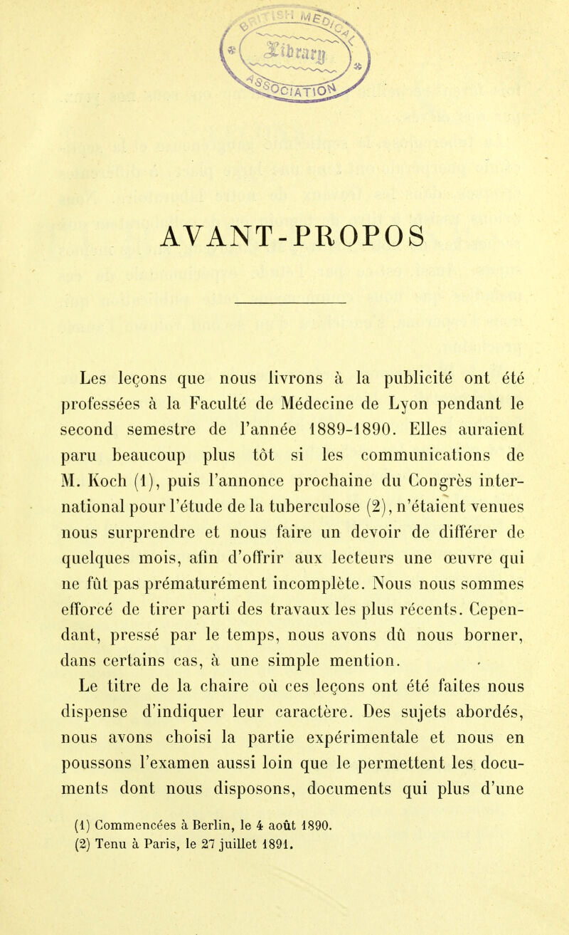 AVANT-PROPOS Les leçons que nous livrons à la publicité ont été professées à la Faculté de Médecine de Lyon pendant le second semestre de Tannée 1889-1890. Elles auraient paru beaucoup plus tôt si les communications de M. Koch (1), puis l'annonce prochaine du Congrès inter- national pour l'étude de la tuberculose (2), n'étaient venues nous surprendre et nous faire un devoir de différer de quelques mois, afin d'offrir aux lecteurs une œuvre qui ne fût pas prématurément incomplète. Nous nous sommes efforcé de tirer parti des travaux les plus récents. Cepen- dant, pressé par le temps, nous avons dû nous borner, dans certains cas, à une simple mention. Le titre de la chaire où ces leçons ont été faites nous dispense d'indiquer leur caractère. Des sujets abordés, nous avons choisi la partie expérimentale et nous en poussons l'examen aussi loin que le permettent les docu- ments dont nous disposons, documents qui plus d'une (1) Commencées à Berlin, le 4 août 1890. (2) Tenu à Paris, le 27 juillet 1891.