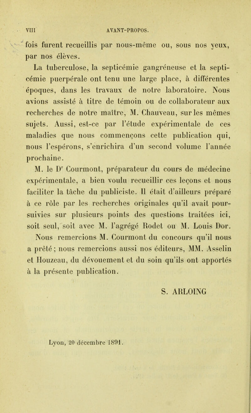 fois furent recueillis par nous-même ou, sous nos yeux, par nos élèves. La tuberculose, la septicémie gangreneuse et la septi- cémie puerpérale ont tenu une large place, à différentes époques, dans les travaux de notre laboratoire. Nous avions assisté à titre de témoin ou de collaborateur aux recherches de notre maître, M. Chauveau, sur les mêmes sujets. Aussi, est-ce par Fétude expérimentale de ces maladies que nous commençons cette publication qui, nous l'espérons, s'enrichira d'un second volume l'année prochaine. M. le D' Courmont, préparateur du cours de médecine expérimentale, a bien voulu recueillir ces leçons et nous faciliter la tâche du publiciste. Il était d'ailleurs préparé à ce rôle par les recherches originales qu'il avait pour- suivies sur plusieurs points des questions traitées ici, soit seul, soit avec M. l'agrégé Rodet ou M. Louis Dor. Nous remercions M. Courmont du concours qu'il nous a prêté; nous remercions aussi nos éditeurs, MM. Asselin et Houzeau, du dévouement et du soin qu'ils ont apportés à la présente publication. S. ARLOING Lyon, 20 décembre 1891.