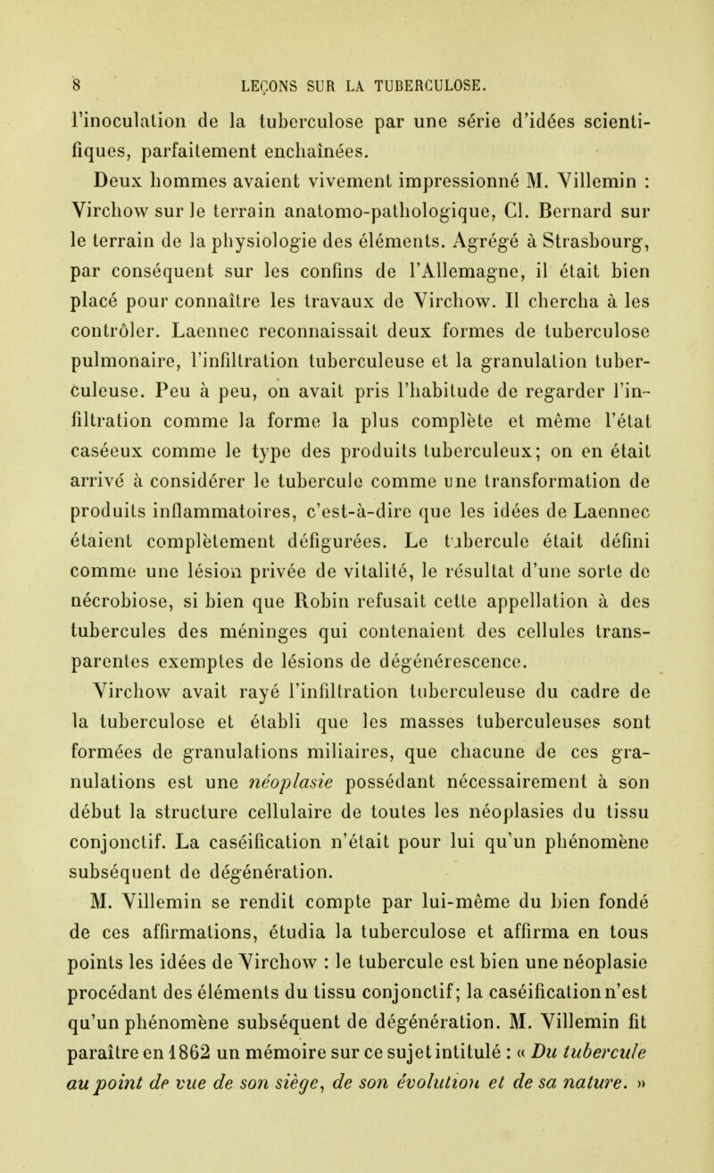 rinoculation de la tuberculose par une série d'idées scienti- fiques, parfaitement enchaînées. Deux hommes avaient vivement impressionné M. Yillemin : Vircliow sur le terrain anatomo-patliologique, Cl. Bernard sur le terrain de la physiologie des éléments. Agrégé à Strasbourg, par conséquent sur les confins de l'Allemagne, il était bien placé pour connaître les travaux de Virchow. Il chercha à les contrôler. Laennec reconnaissait deux formes de tuberculose pulmonaire, l'infiltration tuberculeuse et la granulation tuber- culeuse. Peu à peu, on avait pris l'habitude de regarder l'in- filtration comme la forme la plus complète et même l'état caséeux comme le type des produits tuberculeux; on en était arrivé à considérer le tubercule comme une transformation de produits inflammatoires, c'est-à-dire que les idées de Laennec étaient complètement défigurées. Le tubercule était défini comme une lésion privée de vitalité, le résultat d'une sorte de nécrobiose, si bien que Robin refusait cette appellation à des tubercules des méninges qui contenaient des cellules trans- parentes exemptes de lésions de dégénérescence. Yirchow avait rayé l'infiltration tuberculeuse du cadre de la tuberculose et établi que les masses tuberculeuses sont formées de granulations miliaires, que chacune de ces gra- nulations est une néoplasie possédant nécessairement à son début la structure cellulaire de toutes les néoplasies du tissu conjonctif. La caséification n'était pour lui qu'un phénomène subséquent de dégénération. M. Yillemin se rendit compte par lui-même du bien fondé de ces affirmations, étudia la tuberculose et affirma en tous points les idées de Yirchow : le tubercule est bien une néoplasie procédant des éléments du tissu conjonctif; la caséification n'est qu'un phénomène subséquent de dégénération. M. Yillemin fit paraître en 1862 un mémoire sur ce sujet intitulé : « Du tubercule au point de vue de son siège^ de son évolution et de sa nature. »