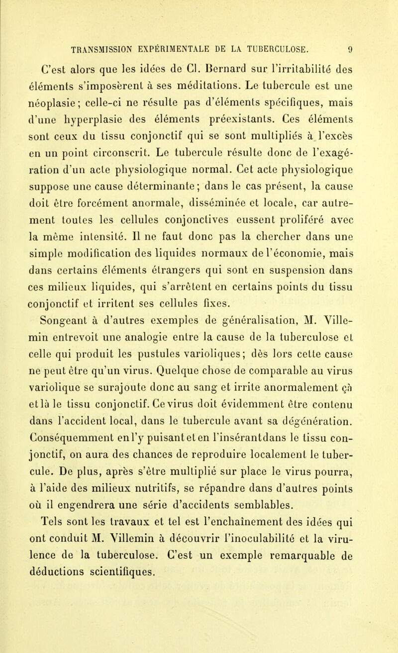 C'est alors que les idées de Cl. Bernard sur l'irritabilité des éléments s'imposèrent à ses méditations. Le tubercule est une néoplasie ; celle-ci ne résulte pas d'éléments spécifiques, mais d'une hyperplasie des éléments préexistants. Ces éléments sont ceux du tissu conjonctif qui se sont multipliés à l'excès en un point circonscrit. Le tubercule résulte donc de l'exagé- ration d'un acte pbysiologique normal. Cet acte physiologique suppose une cause déterminante; dans le cas présent, la cause doit être forcément anormale, disséminée et locale, car autre- ment toutes les cellules conjonctives eussent proliféré avec la même intensité. Il ne faut donc pas la chercher dans une simple modification des liquides normaux de l'économie, mais dans certains éléments étrangers qui sont en suspension dans ces milieux liquides, qui s'arrêtent en certains points du tissu conjonctif et irritent ses cellules fixes. Songeant à d'autres exemples de généralisation, M. Ville- min entrevoit une analogie entre la cause de la tuberculose et celle qui produit les pustules varioliques; dès lors cette cause ne peut être qu'un virus. Quelque chose de comparable au virus variolique se surajoute donc au sang et irrite anormalement çà et là le tissu conjonctif. Ce virus doit évidemment être contenu dans l'accident local, dans le tubercule avant sa dégénération. Conséquemment en l'y puisant et en l'insérantdans le tissu con- jonctif, on aura des chances de reproduire localement le tuber- cule. De plus, après s'être multiplié sur place le virus pourra, à l'aide des milieux nutritifs, se répandre dans d'autres points où il engendrera une série d'accidents semblables. Tels sont les travaux et tel est l'enchaînement des idées qui ont conduit M. Yillemin à découvrir l'inoculabilité et la viru- lence de la tuberculose. C'est un exemple remarquable de déductions scientifiques.