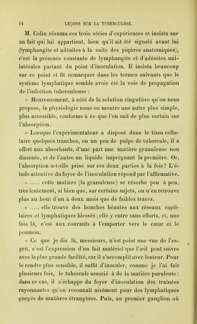 M. Colin résuma ces trois séries d'expériences et insista sur un fait qui lui appartient, bien qu'il ait été signalé avant lui (lymphangite et adénites à la suite des piqûres anatomiques), c'est la présence constante de lymphangite et d'adénites uni- latérales partant du point d'inoculation. Il insista beaucoup sur ce point et fit remarquer dans les termes suivants que le système lymphatique semble avoir été la voie de propagation de l'infection tuberculeuse : (( Heureusement, à côté de la solution singulière qu'on nous propose, la physiologie nous en montre une autre plus simple, plus accessible, conforme à ce que l'on sait de plus certain sur l'absorption. « Lorsque l'expérimentateur a disposé dans le tissu cellu- laire quelques tranches, ou un peu de pulpe de tubercule, il a offert aux absorbants, d'une part une matière granuleuse non dissoute, et de l'autre un liquide imprégnant la première. Or, l'absorption a-t-elle prise sur ces deux parties à la fois? L'é- tude attentive du foyer de l'inoculation répond par l'affirmative. u cette matière (la granuleuse) se résorbe peu à peu, très lentement, si bien que, sur certains sujets, on n'en retrouve plus au bout d'un à deux mois que de faibles traces. « elle trouve des bouches béantes aux réseaux capil- laires et lymphatiques blessés ; elle y entre sans efforts, et, une fois là, c'est aux courants à l'emporter vers le cœur et le poumon. « Ce que je dis là, messieurs, n'est point une vue de l'es- prit, c'est l'expression d'un fait matériel que l'œil peut suivre avec la plus grande facilité, car il s'accomplit avec lenteur. Pour le rendre plus sensible, il suffît d'inoculer, comme je l'ai fait plusieurs fois, le tubercule associé à de la matière purulente ; dans ce cas, il s'échappe du foyer d'inoculation des traînées rayonnantes qu'on reconnaît aisément pour des lymphatiques gorgés de matières étrangères. Puis, au premier ganglion oii