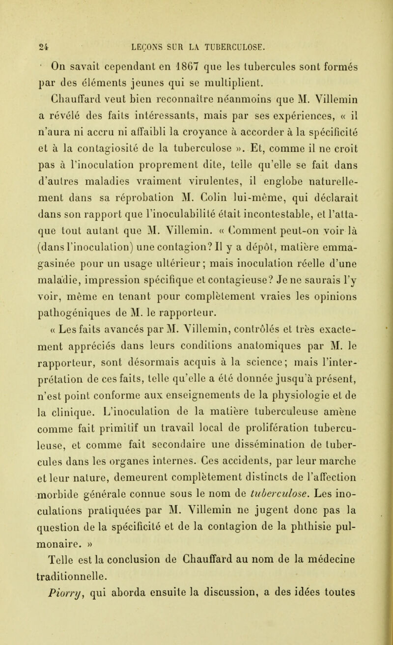 ' On savait cependant en 1867 que les tubercules sont formés par des éléments jeunes qui se multiplient. Chauffard veut bien reconnaître néanmoins que M. Villemin a révélé des faits intéressants, mais par ses expériences, « il n'aura ni accru ni affaibli la croyance à accorder à la spécificité et à la contagiosité de la tuberculose ». Et, comme il ne croit pas à rinoculation proprement dite, telle qu'elle se fait dans d'autres maladies vraiment virulentes, il englobe naturelle- ment dans sa réprobation M. Colin lui-même, qui déclarait dans son rapport que l'inoculabilité était incontestable, et l'atta- que tout autant que M. Villemin. « Comment peut-on voir là (dans l'inoculation) une contagion? Il y a dépôt, matièj-e emma- gasinée pour un usage ultérieur ; mais inoculation réelle d'une maladie, impression spécifique et contagieuse? Je ne saurais l'y voir, même en tenant pour complètement vraies les opinions patliogéniques de M. le rapporteur. « Les faits avancés par M. Villemin, contrôlés et très exacte- ment appréciés dans leurs conditions anatomiques par M. le rapporteur, sont désormais acquis à la science; mais l'inter- prétation de ces faits, telle qu'elle a été donnée jusqu'à présent, n'est point conforme aux enseignements de la physiologie et de la clinique. L'inoculation de la matière tuberculeuse amène comme fait primitif un travail local de prolifération tubercu- leuse, et comme fait secondaire une dissémination de tuber- cules dans les organes internes. Ces accidents, par leur marche et leur nature, demeurent complètement distincts de l'affection morbide générale connue sous le nom de tuberculose. Les ino- culations pratiquées par M. Villemin ne jugent donc pas la question de la spécificité et de la contagion de la phthisie pul- monaire. » Telle est la conclusion de Chauffard au nom de la médecine traditionnelle. Piorry, qui aborda ensuite la discussion, a des idées toutes