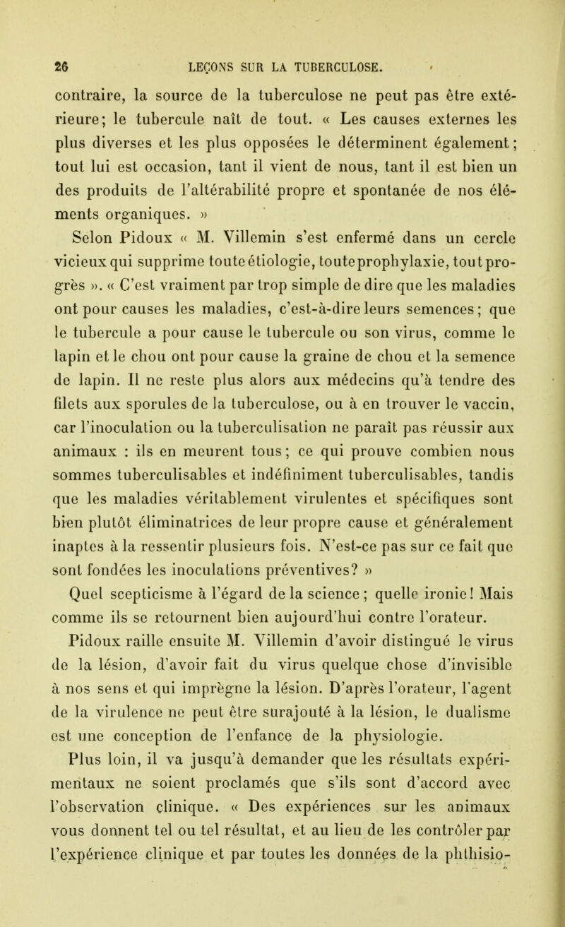 contraire, la source de la tuberculose ne peut pas être exté- rieure; le tubercule naît de tout. « Les causes externes les plus diverses et les plus opposées le déterminent également; tout lui est occasion, tant il vient de nous, tant il est bien un des produits de l'altérabilité propre et spontanée de nos élé- ments organiques. » Selon Pidoux <( M. Villemin s'est enfermé dans un cercle vicieux qui supprime toute étiologie, toute prophylaxie, tout pro- grès ». « C'est vraiment par trop simple de dire que les maladies ont pour causes les maladies, c'est-à-dire leurs semences; que le tubercule a pour cause le tubercule ou son virus, comme le lapin et le chou ont pour cause la graine de chou et la semence de lapin. Il ne reste plus alors aux médecins qu'à tendre des fdets aux sporules de la tuberculose, ou à en trouver le vaccin, car l'inoculation ou la tuberculisation ne parait pas réussir aux animaux : ils en meurent tous; ce qui prouve combien nous sommes tuberculisables et indéfiniment tuberculisables, tandis que les maladies véritablement virulentes et spécifiques sont bi-en plutôt éliminatrices de leur propre cause et généralement inaptes à la ressentir plusieurs fois. N'est-ce pas sur ce fait que sont fondées les inoculations préventives? » Quel scepticisme à l'égard de la science ; quelle ironie! Mais comme ils se retournent bien aujourd'hui contre l'orateur. Pidoux raille ensuite M. Villemin d'avoir distingué le virus de la lésion, d'avoir fait du virus quelque chose d'invisible à nos sens et qui imprègne la lésion. D'après l'orateur, l'agent de la virulence ne peut être surajouté à la lésion, le dualisme est une conception de l'enfance de la physiologie. Plus loin, il va jusqu'à demander que les résultats expéri- mentaux ne soient proclamés que s'ils sont d'accord avec l'observation clinique. « Des expériences sur les animaux vous donnent tel ou tel résultat, et au lieu de les contrôler par l'expérience clinique et par toutes les données de la phthisio-