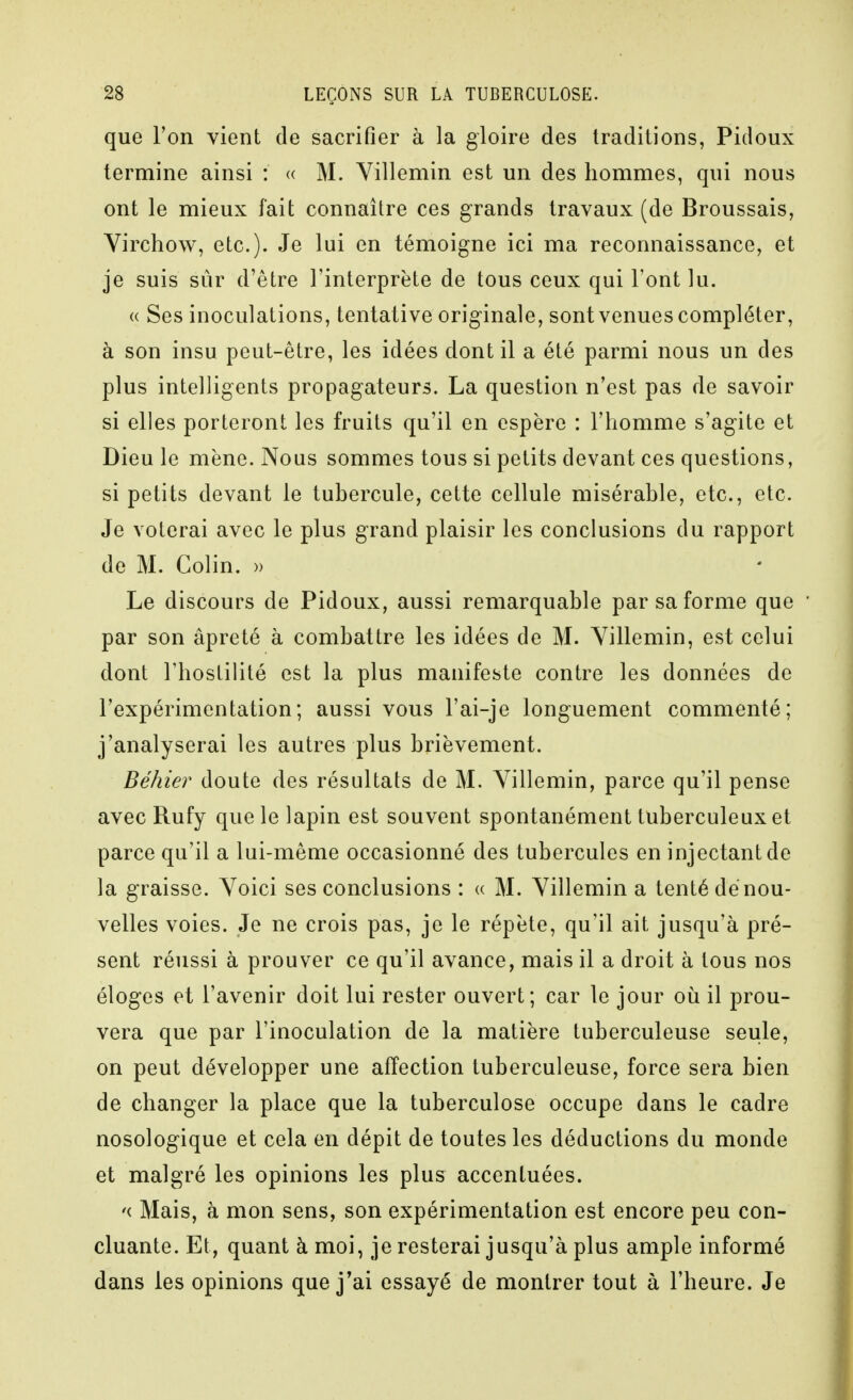 que ron vient de sacrifier à la gloire des traditions, Pidoux termine ainsi : « M. Yillemin est un des hommes, qui nous ont le mieux fait connaître ces grands travaux (de Broussais, Virctîow, etc.). Je lui en témoigne ici ma reconnaissance, et je suis sûr d'être l'interprète de tous ceux qui Font lu. « Ses inoculations, tentative originale, sont venues compléter, à son insu peut-être, les idées dont il a été parmi nous un des plus intelligents propagateurs. La question n'est pas de savoir si elles porteront les fruits qu'il en espère : l'homme s'agite et Dieu le mène. Nous sommes tous si petits devant ces questions, si petits devant le tubercule, cette cellule misérable, etc., etc. Je voterai avec le plus grand plaisir les conclusions du rapport de M. Colin. » Le discours de Pidoux, aussi remarquable par sa forme que  par son âpreté à combattre les idées de M. Yillemin, est celui dont l'hostilité est la plus manifeste contre les données de l'expérimentation; aussi vous l'ai-je longuement commenté; j'analyserai les autres plus brièvement. Béhier doute des résultats de M. Yillemin, parce qu'il pense avec Rufy que le lapin est souvent spontanément tuberculeux et parce qu'il a lui-même occasionné des tubercules en injectant de la graisse. Yoici ses conclusions : « M. Yillemin a tenté dé nou- velles voies. Je ne crois pas, je le répète, qu'il ait jusqu'à pré- sent réussi à prouver ce qu'il avance, mais il a droit à tous nos éloges et l'avenir doit lui rester ouvert; car le jour où il prou- vera que par l'inoculation de la matière tuberculeuse seule, on peut développer une affection tuberculeuse, force sera bien de changer la place que la tuberculose occupe dans le cadre nosologique et cela en dépit de toutes les déductions du monde et malgré les opinions les plus accentuées. '( Mais, à mon sens, son expérimentation est encore peu con- cluante. Et, quant à moi, je resterai jusqu'à plus ample informé dans les opinions que j*ai essayé de montrer tout à l'heure. Je