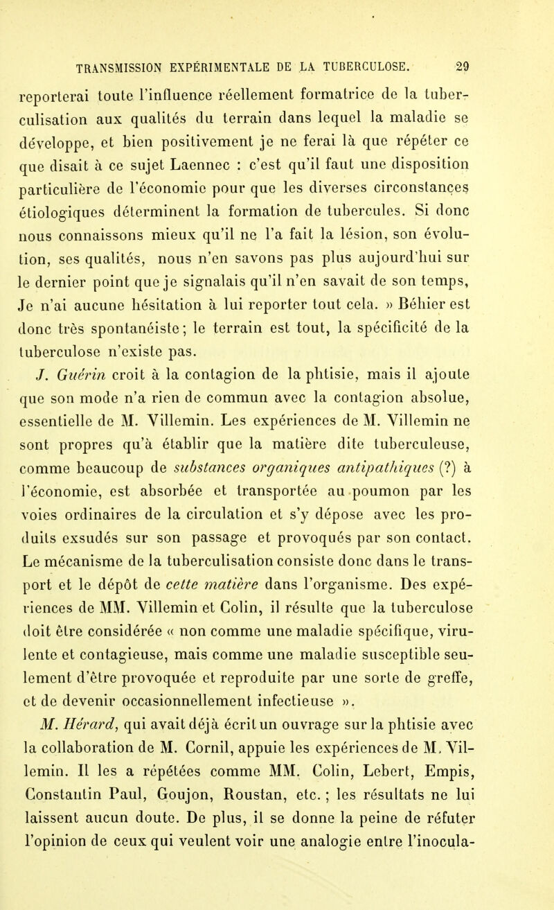 reporterai toute l'influence réellement formatrice de la luber- culisation aux qualités du terrain dans lequel la maladie se développe, et bien positivement je ne ferai là que répéter ce que disait à ce sujet Laennec : c'est qu'il faut une disposition particulière de l'économie pour que les diverses circonstances étiologiques déterminent la formation de tubercules. Si donc nous connaissons mieux qu'il ne l'a fait la lésion, son évolu- tion, ses qualités, nous n'en savons pas plus aujourd'hui sur le dernier point que je signalais qu'il n'en savait de son temps, Je n'ai aucune hésitation à lui reporter tout cela. » Béhier est donc très spontanéiste ; le terrain est tout, la spécificité de la tuberculose n'existe pas. J. Guérin croit à la contagion de la phtisie, mais il ajoute que son mode n'a rien de commun avec la contagion absolue, essentielle de M. Villemin. Les expériences de M. Yillemin ne sont propres qu'à établir que la matière dite tuberculeuse, comme beaucoup de substances organiques antipatldques (?) à l'économie, est absorbée et transportée au poumon par les voies ordinaires de la circulation et s'y dépose avec les pro- duits exsudés sur son passage et provoqués par son contact. Le mécanisme de la tuberculisation consiste donc dans le trans- port et le dépôt de cette matière dans l'organisme. Des expé- riences de MM. Yillemin et Colin, il résulte que la tuberculose doit être considérée « non comme une maladie spécifique, viru- lente et contagieuse, mais comme une maladie susceptible seu- lement d'être provoquée et reproduite par une sorte de greffe, et de devenir occasionnellement infectieuse ». M. Hérard, qui avait déjà écrit un ouvrage sur la phtisie avec la collaboration de M. Cornil, appuie les expériences de M. Yil- lemin. Il les a répétées comme MM. Colin, Lebert, Empis, Constantin Paul, Goujon, Roustan, etc.; les résultats ne lui laissent aucun doute. De plus, il se donne la peine de réfuter l'opinion de ceux qui veulent voir une analogie entre l'inocula-