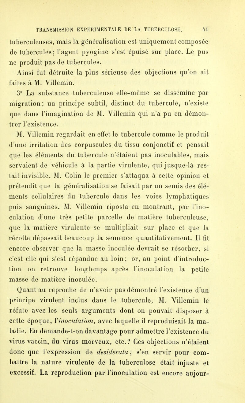 tuberculeuses, mais la ge'néralisatioii est uniquement composée de tubercules; l'agent pyogène s'est épuisé sur place. Le pus ne produit pas de tubercules. Ainsi fut détruite la plus sérieuse des objections qu'on ait faites à M. Yillemin. 3° La substance tuberculeuse elle-même se dissémine par migration; un principe subtil, distinct du tubercule, n'existe que dans l'imagination de M. Yillemin qui n'a pu en démon- trer l'existence. M. Yillemin regardait en effet le tubercule comme le produit d'une irritation des corpuscules du tissu conjonctif et pensait que les éléments du tubercule n'étaient pas inoculables, mais servaient de véhicule à la partie virulente, qui jusque-là res- tait invisible. M. Colin le premier s'attaqua à cette opinion et prétendit que la généralisation se faisait par un semis des élé- ments cellulaires du tubercule dans les voies lymphatiques puis sanguines. M. Villemin riposta en montrant, par l'ino- culation d'une très petite parcelle de matière tuberculeuse, que la matière virulente se multipliait sur place et que la récolte dépassait beaucoup la semence quantitativement. Il fit encore observer que la masse inoculée devrait se résorber, si c'est elle qui s'est répandue au loin; or, au point d'introduc- tion on retrouve longtemps après l'inoculation la petite masse de matière inoculée. Quant au reproche de n'avoir pas démontré l'existence d'un principe virulent inclus dans le tubercule, M. Yillemin le réfute avec les seuls arguments dont on pouvait disposer à cette époque, Yinoculation, avec laquelle il reproduisait la ma- ladie. En demande-t-on davantage pour admettre l'existence du virus vaccin, du virus morveux, etc.? Ces objections n'étaient donc que l'expression de desiderata ; s'en servir pour com- battre la nature virulente de la tuberculose était injuste et excessif. La reproduction par l'inoculation est encore aujour-