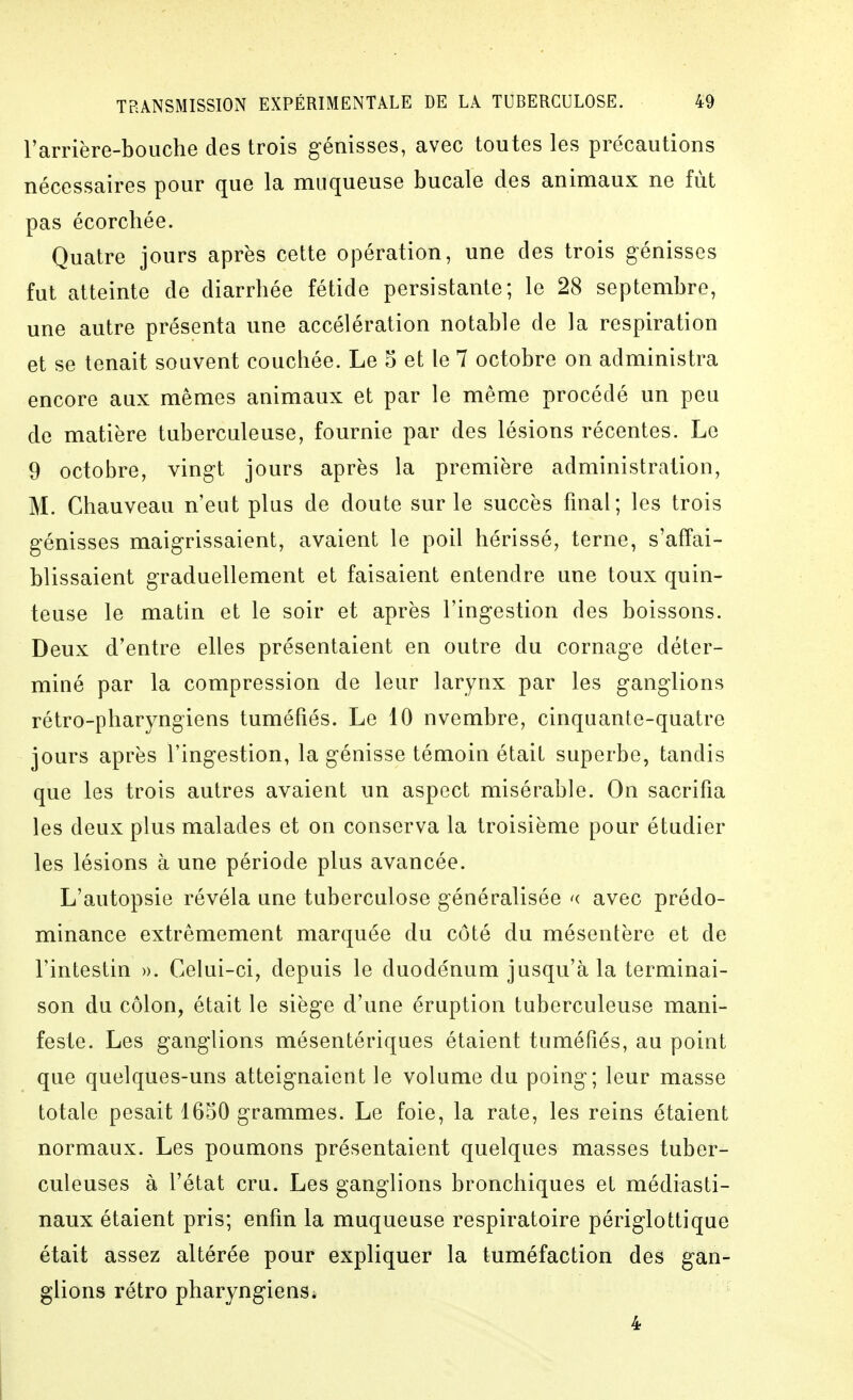 l'arrière-bouche des trois g-énisses, avec toutes les précautions nécessaires pour que la muqueuse bucale des animaux ne fut pas écorchée. Quatre jours après cette opération, une des trois génisses fut atteinte de diarrhée fétide persistante; le 28 septembre, une autre présenta une accélération notable de la respiration et se tenait souvent couchée. Le 5 et le 7 octobre on administra encore aux mêmes animaux et par le même procédé un peu de matière tuberculeuse, fournie par des lésions récentes. Le 9 octobre, vingt jours après la première administration, M. Chauveau n'eut plus de doute sur le succès final; les trois génisses maigrissaient, avaient le poil hérissé, terne, s'affai- blissaient graduellement et faisaient entendre une toux quin- teuse le matin et le soir et après l'ingestion des boissons. Deux d'entre elles présentaient en outre du cornage déter- miné par la compression de leur larynx par les ganglions rétro-pharyngiens tuméfiés. Le 10 nvembre, cinquante-quatre jours après l'ingestion, la génisse témoin était superbe, tandis que les trois autres avaient un aspect misérable. On sacrifia les deux plus malades et on conserva la troisième pour étudier les lésions à une période plus avancée. L'autopsie révéla une tuberculose généralisée '( avec prédo- minance extrêmement marquée du côté du mésentère et de l'intestin ». Celui-ci, depuis le duodénum jusqu'à la terminai- son du côlon, était le siège d'une éruption tuberculeuse mani- feste. Les ganglions mésentériques étaient tuméfiés, au point que quelques-uns atteignaient le volume du poing; leur masse totale pesait 1650 grammes. Le foie, la rate, les reins étaient normaux. Les poumons présentaient quelques masses tuber- culeuses à l'état cru. Les ganglions bronchiques et médiasti- naux étaient pris; enfin la muqueuse respiratoire périglottique était assez altérée pour expliquer la tuméfaction des gan- glions rétro pharyngiens* 4