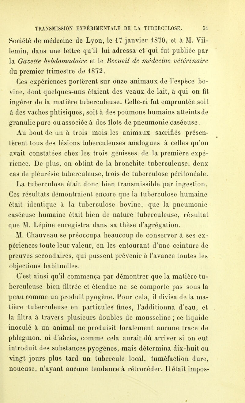 Société de médecine de Lyon, le 17 janvier 1870, et à M. Vil- lemin, dans une lettre qu'il lui adressa et qui fut publiée par la Gazette hebdomadaire et le Recueil de médecine vétérinaire du premier trimestre de 1872. Ces expériences portèrent sur onze animaux de l'espèce bo- vine, dont quelques-uns étaient des veaux de lait, à qui on fit ingérer de la matière tuberculeuse. Celle-ci fut empruntée soit à des vaches phtisiques, soit à des poumons humains atteints de g-ranulie pure ou associée à des îlots de pneumonie caséeuse. Au bout de un à trois mois les animaux sacrifiés présen- tèrent tous des lésions tuberculeuses analogues à celles qu'on avait constatées chez les trois génisses de la première expé- rience. De plus, on obtint de la bronchite tuberculeuse, deux cas de pleurésie tuberculeuse, trois de tuberculose péritonéale. La tuberculose était donc bien transmissible par ingestion. Ces résultats démontraient encore que la tuberculose humaine était identique à la tuberculose bovine, que la pneumonie caséeuse humaine était bien de nature tuberculeuse, résultat que M. Lépine enregistra dans sa thèse d'agrégation. M. Chauveau se préoccupa beaucoup de conserver à ses ex- périences toute leur valeur, en les entourant d'une ceinture de preuves secondaires, qui pussent prévenir à l'avance toutes les objections habituelles. C'est ainsi qu'il commença par démontrer que la matière tu- berculeuse bien filtrée et étendue ne se comporte pas sous la peau comme un produit pyogène. Pour cela, il divisa de la ma- tière tuberculeuse en particules fines, l'additionna d'eau, et la filtra à travers plusieurs doubles de mousseline ; ce liquide inoculé à un animal ne produisit localement aucune trace de phlegmon, ni d'abcès, comme cela aurait dû arriver si on eut introduit des substances pyogènes, mais détermina dix-huit ou vingt jours plus tard un tubercule local, tuméfaction dure, noueuse, n'ayant aucune tendance à rétrocéder. Il était impos-